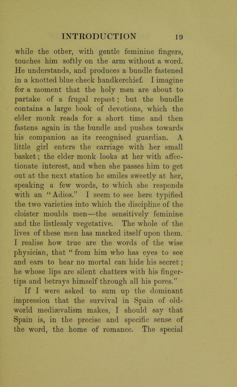 while the other, with gentle feminine fingers, touches him softly on the arm without a word. He understands, and produces a bundle fastened in a knotted blue check handkerchief. I imagine for a moment that the holy men are about to partake of a frugal repast; but the bundle contains a large book of devotions, which the elder monk reads for a short time and then fastens again in the bundle and pushes towards his companion as its recognised guardian. A little girl enters the carriage with her small basket; the elder monk looks at her with affec- tionate interest, and when she passes him to get out at the next station he smiles sweetly at her, speaking a few words, to which she responds with an “ Adios.” I seem to see here typified the two varieties into which the discipline of the cloister moulds men—the sensitively feminine and the listlessly vegetative. The whole of the lives of these men has marked itself upon them. I realise how true are the words of the wise physician, that “ from him who has eyes to see and ears to hear no mortal can hide his secret; he whose lips are silent chatters with his finger- tips and betrays himself through all his pores.” If I were asked to sum up the dominant impression that the survival in Spain of old- world mediaevalism makes, I should say that Spain is, in the precise and specific sense of the word, the home of romance. The special