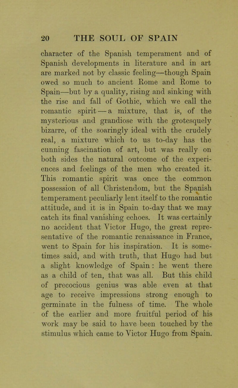 character of the Spanish temperament and of Spanish developments in literature and in art are marked not by classic feeling—though Spain owed so much to ancient Rome and Rome to Spain—but by a quality, rising and sinking with the rise and fall of Gothic, which we call the romantic spirit — a mixture, that is, of the mysterious and grandiose with the grotesquely bizarre, of the soaringly ideal with the crudely real, a mixture which to us to-day has the cunning fascination of art, but was really on both sides the natural outcome of the experi- ences and feelings of the men who created it. This romantic spirit was once the common possession of all Christendom, but the Spanish temperament peculiarly lent itself to the romantic attitude, and it is in Spain to-day that we may catch its final vanishing echoes. It was certainly no accident that Victor Hugo, the great repre- sentative of the romantic renaissance in France, went to Spain for his inspiration. It is some- times said, and with truth, that Hugo had but a slight knowledge of Spain: he went there as a child of ten, that was all. But this child of precocious genius was able even at that age to receive impressions strong enough to germinate in the fulness of time. The whole of the earlier and more fruitful period of his work may be said to have been touched by the stimulus which came to Victor Hugo from Spain.