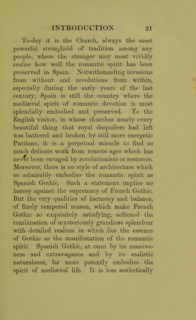 To-day it is the Church, always the most powerful stronghold of tradition among any people, where the stranger may most vividly realise how well the romantic spirit has been preserved in Spain. Notwithstanding invasions from without and revolutions from within, especially during the early years of the last century, Spain is still the country where the mediaeval spirit of romantic devotion is most splendidly embodied and preserved. To the English visitor, in whose churches nearly every beautiful thing that royal despoilers had left was battered and broken by still more energetic Puritans, it is a perpetual miracle to find so much delicate work from remote ages which has nev^r been ravaged by revolutionists or restorers. Moreover, there is no style of architecture which so admirably embodies the romantic spirit as Spanish Gothic. Such a statement implies no heresy against the supremacy of French Gothic. But the very qualities of harmony and balance, of finely tempered reason, which make French Gothic so exquisitely satisfying, softened the combination of mysteriously grandiose splendour with detailed realism in which lies the essence of Gothic as the manifestation of the romantic spirit. Spanish Gothic, at once by its massive- ness and extravagance and by its realistic naturalness, far more potently embodies the spirit of mediaeval life. It is less aesthetically
