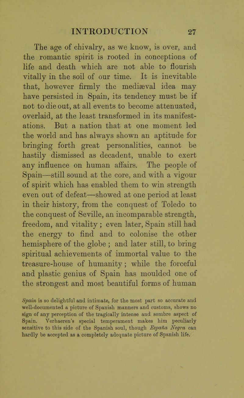 The age of chivalry, as we know, is over, and the romantic spirit is rooted in conceptions of life and death which are not able to flourish vitally in the soil of our time. It is inevitable that, however firmly the mediaeval idea may have persisted in Spain, its tendency must be if not to die out, at all events to become attenuated, overlaid, at the least transformed in its manifest- ations. But a nation that at one moment led the world and has always shown an aptitude for bringing forth great personalities, cannot be hastily dismissed as decadent, unable to exert any influence on human affairs. The people of Spain—still sound at the core, and with a vigour of spirit which has enabled them to win strength even out of defeat—showed at one period at least in their history, from the conquest of Toledo to the conquest of Seville, an incomparable strength, freedom, and vitality ; even later, Spain still had the energy to find and to colonise the other hemisphere of the globe ; and later still, to bring spiritual achievements of immortal value to the treasure-house of humanity; while the forceful and plastic genius of Spain has moulded one of the strongest and most beautiful forms of human Spain is so delightful and intimate, for the most part so accurate and well-documented a picture of Spanish manners and customs, shows no sign of any perception of the tragically intense and sombre aspect of Spain. Verhaeren’s special temperament makes him peculiarly sensitive to this side of the Spanish soul, though EspaTut Negra can hardly be accepted as a completely adequate picture of Spanish life.
