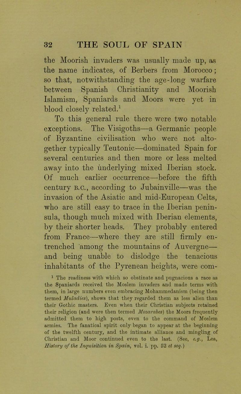 the Moorish invaders was usually made up, as the name indicates, of Berbers from Morocco; so that, notwithstanding the age-long warfare between Spanish Christianity and Moorish Islamism, Spaniards and Moors were yet in blood closely related.1 To this general rule there were two notable exceptions. The Visigoths—a Germanic people of Byzantine civilisation who were not alto- gether typically Teutonic—dominated Spain for several centuries and then more or less melted away into the underlying mixed Iberian stock. Of much earlier occurrence—before the fifth century b.c., according to Jubainville—was the invasion of the Asiatic and mid-European Celts, who are still easy to trace in the Iberian penin- sula, though much mixed with Iberian elements, by their shorter heads. They probably entered from France—where they are still firmly en- trenched among the mountains of Auvergne— and being unable to dislodge the tenacious inhabitants of the Pyrenean heights, were com- 1 The readiness with which so obstinate and pugnacious a race as the Spaniards received the Moslem invaders and made terms with them, in large numbers even embracing Mohammedanism (being then termed Muladies), shows that they regarded them as less alien than their Gothic masters. Even when their Christian subjects retained their religion (and were then termed Mozarabes) the Moors frequently admitted them to high posts, even to the command of Moslem armies. The fanatical spirit only began to appear at the beginning of the twelfth century, and the intimate alliance and mingling of Christian and Moor continued even to the last. (See, e.g., Lea, History of the Inquisition in Spain, vol. i. pp. 52 ct seq.)