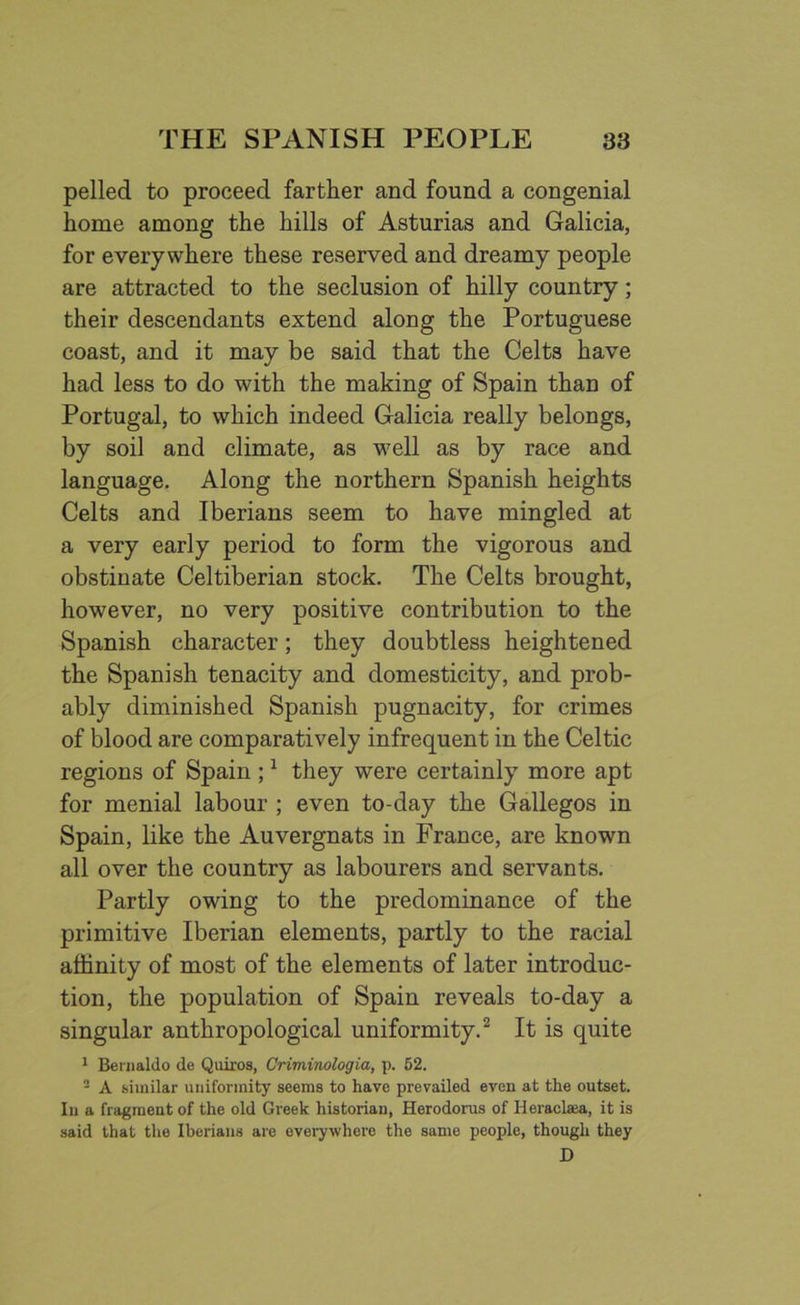 pelled to proceed farther and found a congenial home among the hills of Asturias and Galicia, for everywhere these reserved and dreamy people are attracted to the seclusion of hilly country; their descendants extend along the Portuguese coast, and it may be said that the Celts have had less to do with the making of Spain than of Portugal, to which indeed Galicia really belongs, by soil and climate, as well as by race and language. Along the northern Spanish heights Celts and Iberians seem to have mingled at a very early period to form the vigorous and obstinate Celtiberian stock. The Celts brought, however, no very positive contribution to the Spanish character; they doubtless heightened the Spanish tenacity and domesticity, and prob- ably diminished Spanish pugnacity, for crimes of blood are comparatively infrequent in the Celtic regions of Spain ;1 they were certainly more apt for menial labour ; even to-day the Gallegos in Spain, like the Auvergnats in France, are known all over the country as labourers and servants. Partly owing to the predominance of the primitive Iberian elements, partly to the racial affinity of most of the elements of later introduc- tion, the population of Spain reveals to-day a singular anthropological uniformity.2 It is quite 1 Bernaldo de Quiros, Criminologia, p. 52. 2 A similar uniformity seems to have prevailed even at the outset. In a fragment of the old Greek historian, Herodorus of Heraclsea, it is said that the Iberians are everywhere the same people, though they D
