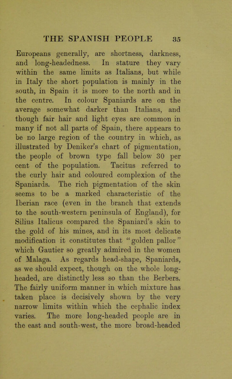 Europeans generally, are shortness, darkness, and long-headedness. In stature they vary within the same limits as Italians, but while in Italy the short population is mainly in the south, in Spain it is more to the north and in the centre. In colour Spaniards are on the average somewhat darker than Italians, and though fair hair and light eyes are common in many if not all parts of Spain, there appears to be no large region of the country in which, as illustrated by Deniker’s chart of pigmentation, the people of brown type fall below 30 per cent of the population. Tacitus referred to the curly hair and coloured complexion of the Spaniards. The rich pigmentation of the skin seems to be a marked characteristic of the Iberian race (even in the branch that extends to the south-western peninsula of England), for Silius Italicus compared the Spaniard’s skin to the gold of his mines, and in its most delicate modification it constitutes that “ golden pallor ” which Gautier so greatly admired in the women of Malaga. As regards head-shape, Spaniards, as we should expect, though on the whole long- headed, are distinctly less so than the Berbers. The fairly uniform manner in which mixture has taken place is decisively shown by the very narrow limits within which the cephalic index varies. The more long-headed people are in the east and south-west, the more broad-headed