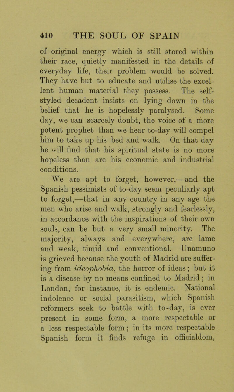 of original energy which is still stored within their race, quietly manifested in the details of everyday life, their problem would be solved. They have but to educate and utilise the excel- lent human material they possess. The self- styled decadent insists on lying down in the belief that he is hopelessly paralysed. Some day, we can scarcely doubt, the voice of a more potent prophet than we hear to-day will compel him to take up his bed and walk. On that day he will find that his spiritual state is no more hopeless than are his economic and industrial conditions. We are apt to forget, however,—and the Spanish pessimists of to-day seem peculiarly apt to forget,—that in any country in any age the men who arise and walk, strongly and fearlessly, in accordance with the inspirations of their own souls, can be but a very small minority. The majority, always and everywhere, are lame and weak, timid and conventional. Unamuno is grieved because the youth of Madrid are suffer- ing from ideophobia, the horror of ideas ; but it is a disease by no means confined to Madrid; in London, for instance, it is endemic. National indolence or social parasitism, which Spanish reformers seek to battle with to-day, is ever present in some form, a more respectable or a less respectable form ; in its more respectable Spanish form it finds refuge in officialdom,