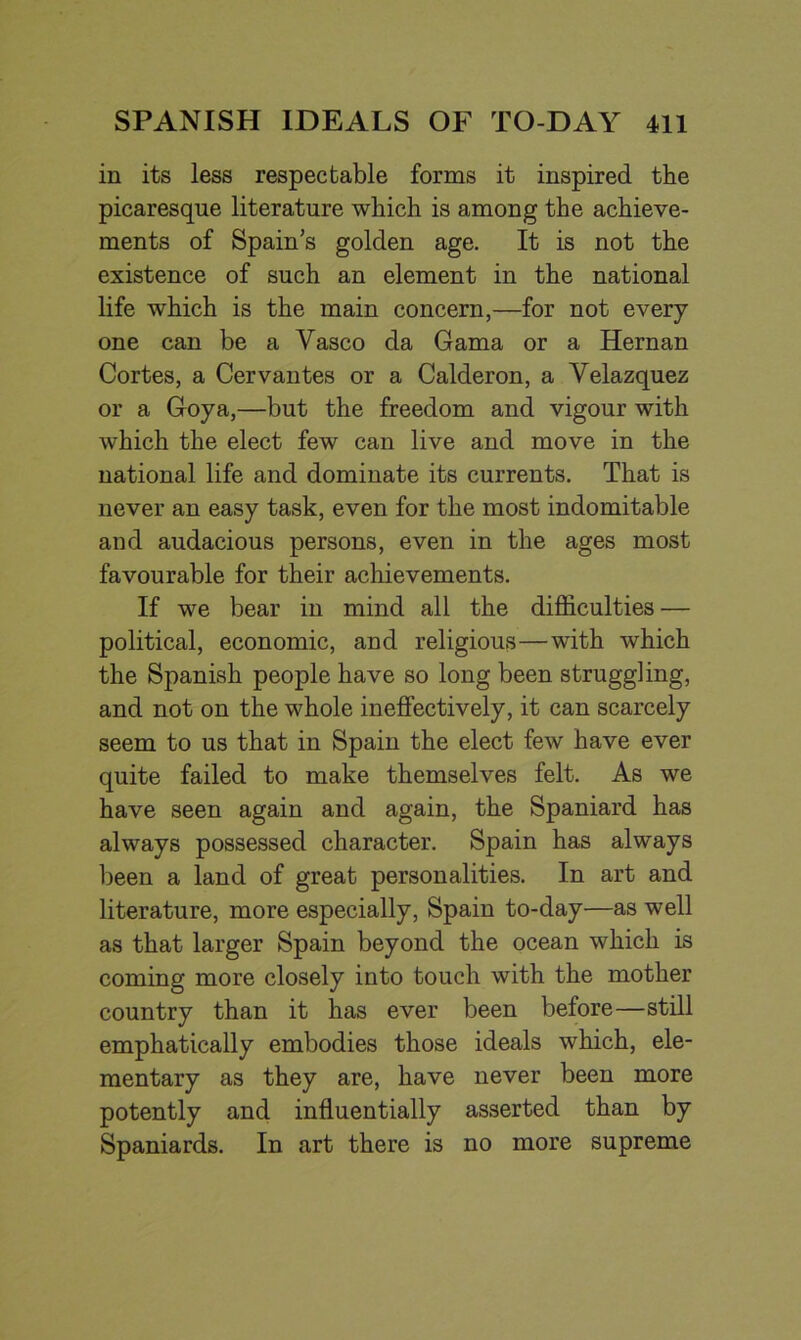 in its less respectable forms it inspired the picaresque literature which is among the achieve- ments of Spain’s golden age. It is not the existence of such an element in the national life which is the main concern,—for not every one can be a Yasco da Gama or a Hernan Cortes, a Cervantes or a Calderon, a Velazquez or a Goya,—but the freedom and vigour with which the elect few can live and move in the national life and dominate its currents. That is never an easy task, even for the most indomitable and audacious persons, even in the ages most favourable for their achievements. If we bear in mind all the difficulties — political, economic, and religious—with which the Spanish people have so long been struggling, and not on the whole ineffectively, it can scarcely seem to us that in Spain the elect few have ever quite failed to make themselves felt. As we have seen again and again, the Spaniard has always possessed character. Spain has always been a land of great personalities. In art and literature, more especially, Spain to-day—as well as that larger Spain beyond the ocean which is coming more closely into touch with the mother country than it has ever been before—still emphatically embodies those ideals which, ele- mentary as they are, have never been more potently and influentially asserted than by Spaniards. In art there is no more supreme