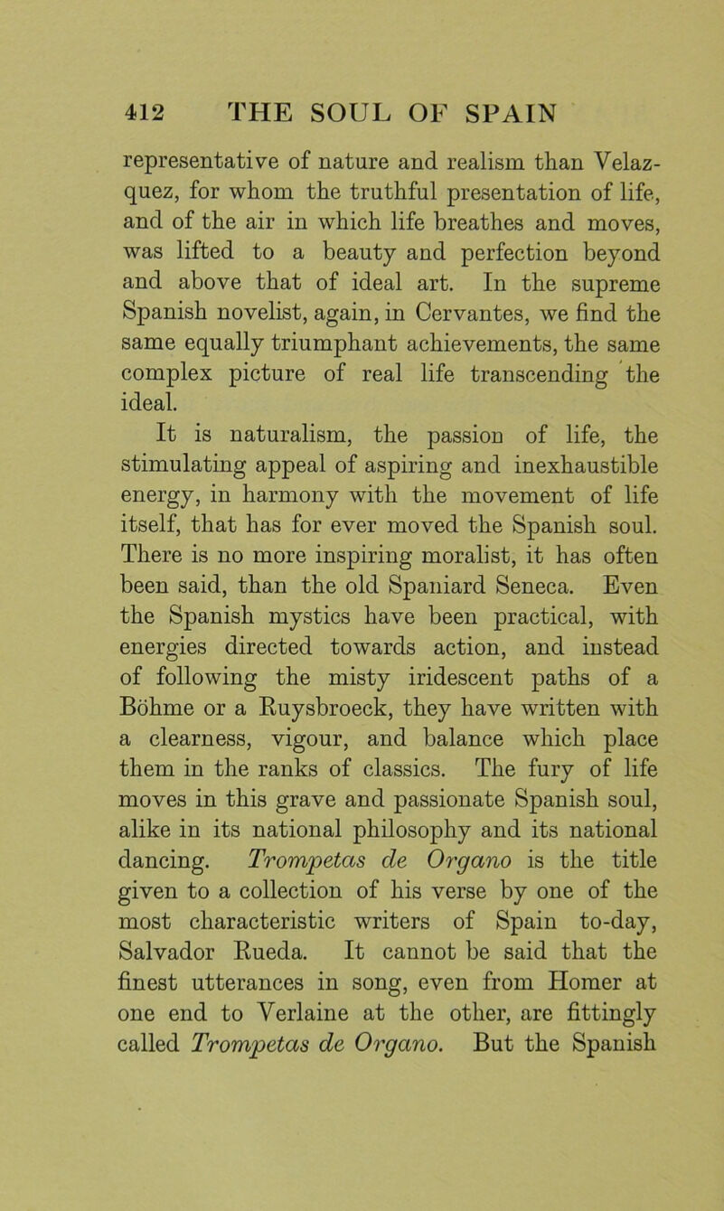 representative of nature and realism than Velaz- quez, for whom the truthful presentation of life, and of the air in which life breathes and moves, was lifted to a beauty and perfection beyond and above that of ideal art. In the supreme Spanish novelist, again, in Cervantes, we find the same equally triumphant achievements, the same complex picture of real life transcending the ideal. It is naturalism, the passion of life, the stimulating appeal of aspiring and inexhaustible energy, in harmony with the movement of life itself, that has for ever moved the Spanish soul. There is no more inspiring moralist, it has often been said, than the old Spaniard Seneca, Even the Spanish mystics have been practical, with energies directed towards action, and instead of following the misty iridescent paths of a Bohme or a Ruysbroeck, they have written with a clearness, vigour, and balance which place them in the ranks of classics. The fury of life moves in this grave and passionate Spanish soul, alike in its national philosophy and its national dancing. Trompetas de Organo is the title given to a collection of his verse by one of the most characteristic writers of Spain to-day, Salvador Rueda. It cannot be said that the finest utterances in song, even from Homer at one end to Verlaine at the other, are fittingly called Trompetas de Organo. But the Spanish