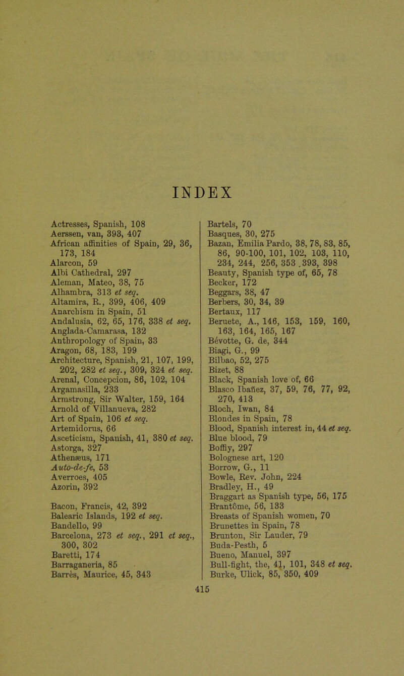 Actresses, Spanish, 108 Aerssen, van, 393, 407 African affinities of Spain, 29, 36, 173, 184 Alarcon, 59 Albi Cathedral, 297 Aleman, Mateo, 38, 75 Alhambra, 313 et seq. Altamira, R., 399, 406, 409 Anarchism in Spain, 51 Andalusia, 62, 65, 176, 338 et seq. Anglada-Camarasa, 132 Anthropology of Spain, 33 Aragon, 68, 183, 199 Architecture, Spanish, 21, 107, 199, 202, 282 et seq., 309, 324 et seq. Arenal, Concepcion, 86, 102, 104 Argamasilla, 233 Armstrong, Sir Walter, 159, 164 Arnold of Villanueva, 282 Art of Spain, 106 et seq. Artemidorus, 66 Asceticism, Spanish, 41, 380 et seq. Astorga, 327 Athenseus, 171 Auto-de-fe, 53 Averroes, 405 Azorin, 392 Bacon, Francis, 42, 392 Balearic Islands, 192 et seq. Bandello, 99 Barcelona, 273 et seq., 291 et seq., 300, 302 Baretti, 174 Barraganeria, 85 Barres, Maurice, 45, 343 Bartels, 70 Basques, 30, 275 Bazan, Emilia Pardo, 38, 78, 83, 85, 86, 90-100, 101, 102, 103, 110, 234, 244, 256, 353 .393, 398 Beauty, Spanish type of, 65, 78 Becker, 172 Beggars, 38, 47 Berbers, 30, 34, 39 Bertaux, 117 Beruete, A., 146, 153, 159, 160, 163, 164, 165, 167 Bevotte, G. de, 344 Biagi, G., 99 Bilbao, 52, 275 Bizet, 88 Black, Spanish love of, 66 Blasco Ibafiez, 37, 59, 76, 77, 92, 270, 413 Bloch, Iwan, 84 Blondes in Spain, 78 Blood, Spanish interest in, 44 et seq. Blue blood, 79 Boffiy, 297 Bolognese art, 120 Borrow, G., 11 Bowie, Rev. John, 224 Bradley, H., 49 Braggart as Spanish type, 56, 175 Brant6me, 56, 133 Breasts of Spanish women, 70 Brunettes in Spain, 78 Brunton, Sir Lauder, 79 Buda-Pesth, 5 Bueno, Manuel, 397 Bull-fight, the, 41, 101, 348 et seq. Burke, Ulick, 85, 350, 409