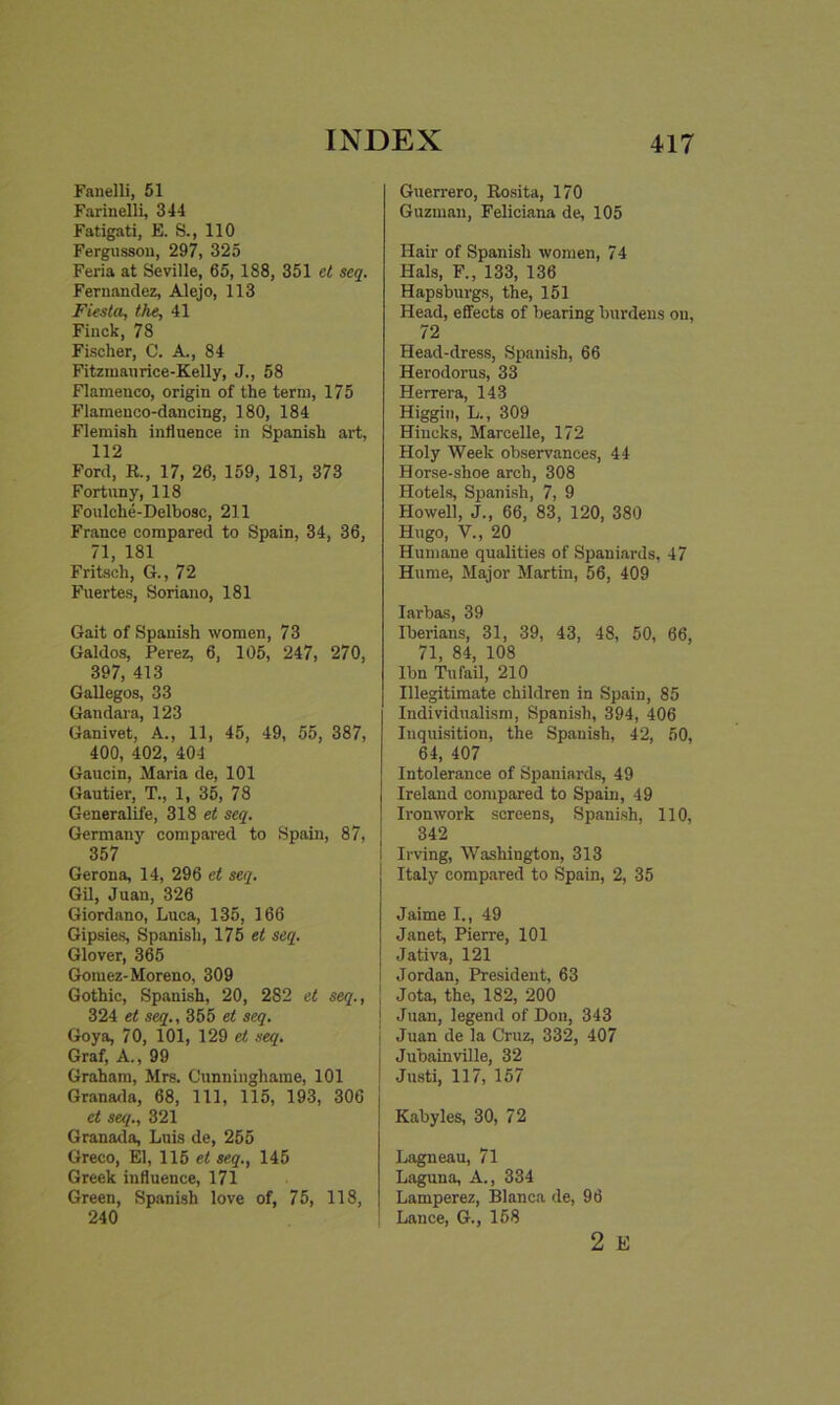 Fanelli, 51 Farinelli, 344 Fatigati, E. S., 110 Fergussou, 297, 325 Feria at Seville, 65, 188, 351 et seq. Fernandez, Alejo, 113 Fiesta, the, 41 Finck, 78 Fischer, C. A., 84 Fitzmaurice-Kelly, J., 58 Flamenco, origin of the term, 175 Flamenco-dancing, 180, 184 Flemish influence in Spanish art, 112 Ford, R., 17, 26, 159, 181, 373 Fortuny, 118 Foulche-Delbosc, 211 France compared to Spain, 34, 36, 71, 181 Fritsch, G., 72 Fuertes, Soriano, 181 Gait of Spanish women, 73 Galdos, Perez, 6, 105, 247, 270, 397, 413 Gallegos, 33 Gandara, 123 Ganivet, A., 11, 45, 49, 55, 387, 400, 402, 404 Gaucin, Maria de, 101 Gautier, T., 1, 35, 78 Generalife, 318 et seq. Germany compared to Spain, 87, 357 Gerona, 14, 296 et seq. Gil, Juan, 326 Giordano, Luca, 135, 166 Gipsies, Spanish, 175 et seq. Glover, 365 Gomez-Moreno, 309 Gothic, Spanish, 20, 282 et seq., 324 et seq., 355 et seq. Goya, 70, 101, 129 et seq. Graf, A., 99 Graham, Mrs. Cunninghame, 101 Granada, 68, 111, 115, 193, 306 et seq., 321 Granada, Luis de, 255 Greco, El, 115 et seq., 145 Greek influence, 171 Green, Spanish love of, 75, 118, 240 Guerrero, Rosita, 170 Guzman, Feliciana de, 105 Hair of Spanish women, 7 4 Hals, F., 133, 136 Hapsburgs, the, 151 Head, effects of bearing burdens on, 72 Head-dress, Spanish, 66 Herodorus, 33 Herrera, 143 Higgin, L., 309 Hiucks, Marcelle, 172 Holy Week observances, 44 Horse-shoe arch, 308 Hotels, Spanish, 7, 9 Howell, J., 66, 83, 120, 380 Hugo, V., 20 Humane qualities of Spaniards, 47 Hume, Major Martin, 56, 409 Iarbas, 39 Iberians, 31, 39, 43, 48, 50, 66, 71, 84, 108 Ibn Tu fail, 210 Illegitimate children in Spain, 85 Individualism, Spanish, 394, 406 Inquisition, the Spanish, 42, 50, 64, 407 Intolerance of Spaniards, 49 Ireland compared to Spain, 49 Ironwork screens, Spanish, 110, 342 Irving, Washington, 313 Italy compared to Spain, 2, 35 Jaime I., 49 Janet, Pierre, 101 Jativa, 121 Jordan, President, 63 j Jota, the, 182, 200 j Juan, legend of Don, 343 j Juan de la Cruz, 332, 407 I Jubainville, 32 j Justi, 117, 157 Kabyles, 30, 72 Lagneau, 71 Laguna, A., 334 Lamperez, Blanca de, 96 Lance, G., 158 2 E