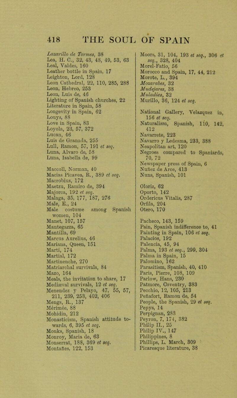 Lazarillo de Tonnes, 38 Lea, H. C., 32, 43, 48, 49, 53, 63 Leal, Valdes, 160 Leather bottle in Spain, 17 Leighton, Lord, 128 Leon Cathedral, 22, 110, 285, 288 Leon, Hebreo, 253 Leon, Luis de, 46 Lighting of Spanish churches, 22 Literature in Spain, 58 Longevity in Spain, 62 Louys, 88 Love in Spain, 83 Loyola, 23, 57, 372 Lucan, 46 Luis de Granada, 255 Lull, Ramon, 57, 191 et seq. Luna, Alvaro de, 58 Luna, Isabella de, 99 Maccoll, Norman, 40 Macias Picavea, R., 389 et seq. Macrobius, 172 Maetzu, Ramiro de, 394 Majorca, 192 et seq. Malaga, 35, 177, 187, 276 Male, E„ 24 Male costume among Spanish women, 104 Manet, 107, 157 Mantegazza, 65 Mantilla, 69 Marcus Aurelius, 46 Mariana, Queen, 151 Marti, 174 Martial, 172 Martinenche, 270 Matriarchal survivals, 84 Mazo, 164 Meals, the invitation to share, 17 Mediaeval survivals, 12 ct seq. Menendez y Pelayo, 47, 55, 57, 211, 239, 253, 402, 406 Mengs, R., 137 Mcrimee, 88 Mohidiu, 212 Monasticism, Spauish attitude to- wards, 6, 395 et seq. Monks, Spanish, 18 Monroy, Maria de, 63 Monserrat, 188, 369 et seq. Montafies, 122, 153 Moors, 31, 104, 193 et seq., 306 et seq., 328, 404 Morel-Fatio, 56 Morocco and Spain, 17, 44, 212 Morote, L., 394 Mozarabes, 32 Mudejares, 38 Muladies, 32 Murillo, 36, 124 et seq. National Gallery, Velazquez in, 156 et seq. Naturalism, Spanish, 110, 142, 412 Navarrete, 223 Navarro y Ledesma, 233, 388 Neapolitan art, 120 Negroes compared to Spaniards, 70, 72 Newspaper press of Spain, 6 Nuflez de Arce, 413 Nuns, Spanish, 101 Oloriz, 62 Oporto, 142 Ordericus Vitalis, 287 Orfila, 204 Otero, 170 Pacheco, 143, 159 Pain, Spanish indifference to, 41 Painting in Spain, 106 et seq. Palacios, 192 Palencia, 45, 94 Palma, 193 et seq., 299, 304 Palma in Spain, 15 Palomino, 162 Parasitism, Spanish, 40, 410 Paris, Pierre, 108, 109 Parlow, Hans, 230 Patmore, Coventry, 383 Peccliio, 12, 105, 213 Peiiafort, Ramon de, 54 People, the Spanish, 29 et seq. Pepys, 14 Perpignan, 283 Peyron, 7, 174, 382 Philip II., 25 Philip IV., 147 Philippines, 8 Phillips, L. March, 309 Picaresque literature, 38