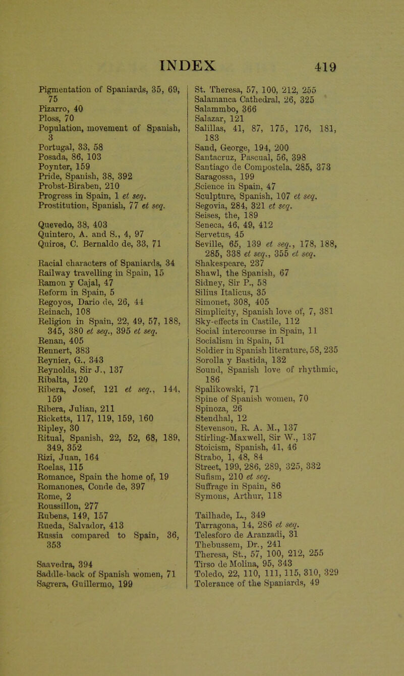 Pigmentation of Spaniards, 35, 69, 75 Pizarro, 40 Ploss, 70 Population, movement of Spanish, 3 Portugal, 33, 58 Posada, 86, 103 Poynter, 159 Pride, Spanish, 38, 392 Probst-Biraben, 210 Progress in Spain, 1 et seq. Prostitution, Spanish, 77 et seq. Quevedo, 38, 403 Quintero, A. and S., 4, 97 Quiros, C. Bernaldo de, 33, 71 Racial characters of Spaniards, 34 Railway travelling in Spain, 15 Ramon y Cajal, 47 Reform in Spain, 5 Regoyos, Dario de, 26, 44 Reinach, 108 Religion in Spain, 22, 49, 57, 188, 345, 380 et seq., 395 et seq. Renan, 405 Rennert, 383 Reynier, G., 343 Reynolds, Sir J., 137 Ribalta, 120 Ribera, Josef, 121 et seq., 144, 159 Ribera, Julian, 211 Ricketts, 117, 119, 159, 160 Ripley, 30 Ritual, Spanish, 22, 52, 68, 189, 349, 352 Rizi, Juan, 164 Roelas, 115 Romance, Spain the home of, 19 Romanones, Conde de, 397 Rome, 2 Roussillon, 277 Rubens, 149, 157 Rueda, Salvador, 413 Russia compared to Spain, 36, 353 Saavedra, 394 Saddle-back of Spanish women, 71 Sagrera, Guillermo, 199 St. Theresa, 57, 100, 212, 255 Salamanca Cathedral, 26, 325 Salammbo, 366 Salazar, 121 Salillas, 41, 87, 175, 176, 181, 183 Sand, George, 194, 200 Santacruz, Pascual, 56, 398 Santiago de Compostela, 285, 373 Saragossa, 199 Science in Spain, 47 Sculpture, Spanish, 107 el seq. Segovia, 284, 321 et seq. Seises, the, 189 Seneca, 46, 49, 412 Servetus, 45 Seville, 65, 139 et seq., 178, 188, 285, 338 et seq., 355 et seq. Shakespeare, 237 Shawl, the Spanish, 67 Sidney, Sir P., 58 Silius Italicus, 35 Simonet, 308, 405 Simplicity, Spanish love of, 7, 381 Sky-effects in Castile, 112 Social intercourse in Spain, 11 Socialism in Spain, 51 Soldier in Spanish literature, 58, 235 Sorolla y Bastida, 132 Sound, Spanish love of rhythmic, 186 Spalikowski, 71 Spine of Spanish women, 70 Spinoza, 26 Stendhal, 12 Stevenson, R. A. M., 137 Stirling-Maxwell, Sir W., 137 Stoicism, Spanish, 41, 46 Strabo, 1, 48, 84 Street, 199, 286, 289, 325, 332 Sufism, 210 et seq. Suffrage in Spain, 86 Symons, Arthur, 118 Tailliade, L., 349 Tarragona, 14, 286 et seq. Telesforo de Arauzadi, 31 Thebussem, Dr., 241 Theresa, St., 57, 100, 212, 255 Tii so de Molina, 95, 343 Toledo, 22, 110, 111, 115, 310, 329 Tolerance of the Spaniards, 49