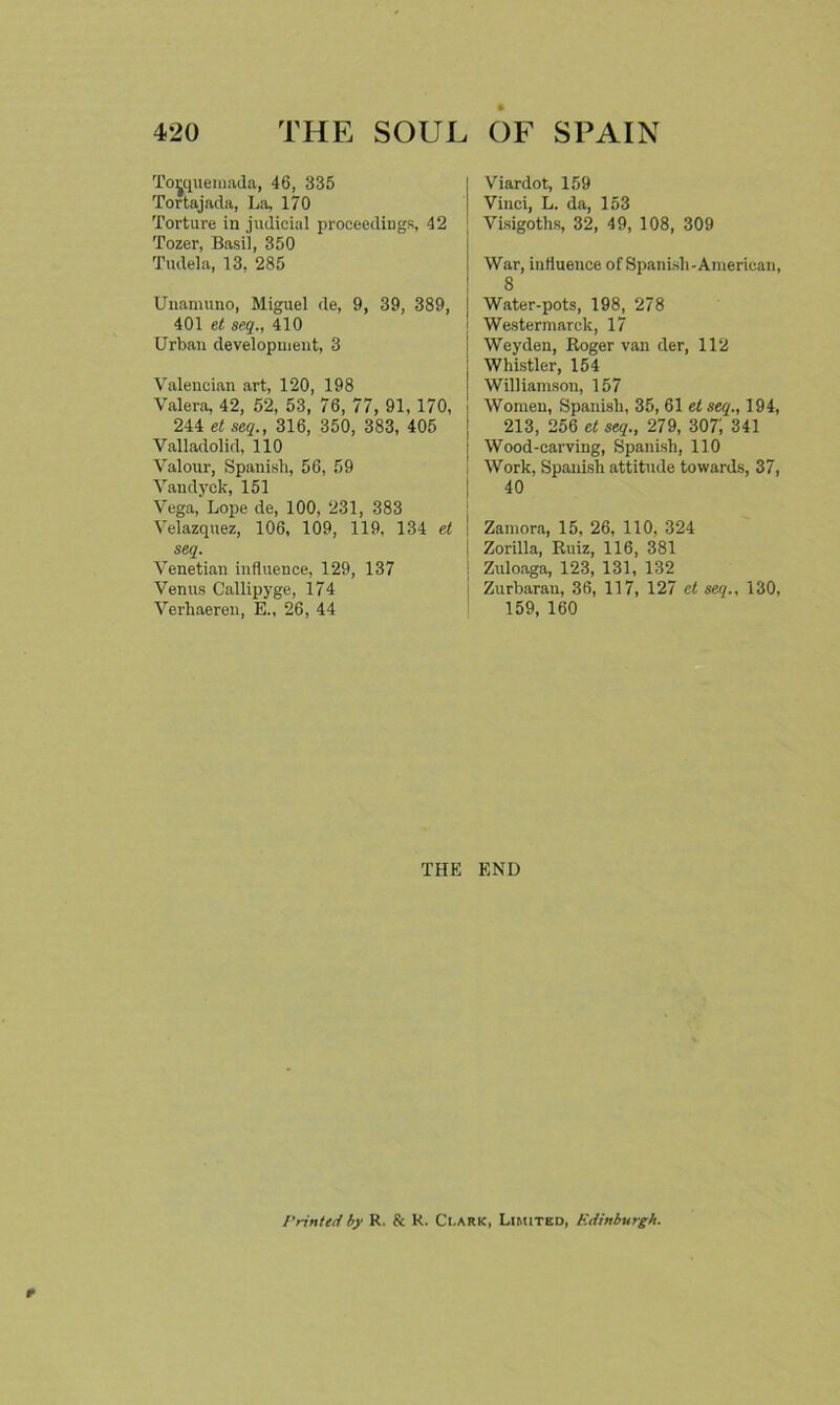 Toyjuemada, 46, 335 Tortajada, La, 170 Torture in judicial proceedings, 42 Tozer, Basil, 350 Tudela, 13, 285 Unamuno, Miguel de, 9, 39, 389, 401 et seq., 410 Urban development, 3 Valencian art, 120, 198 Valera, 42, 52, 53, 76, 77, 91, 170, 244 et seq., 316, 350, 383, 405 Valladolid, 110 Valour, Spanish, 56, 59 Vaudyck, 151 Vega, Lope de, 100, 231, 383 Velazquez, 106, 109, 119, 134 et seq. Venetian influence, 129, 137 Venus Callipyge, 174 Verhaeren, E., 26, 44 Viardot, 159 Vinci, L. da, 153 Visigoths, 32, 49, 108, 309 War, influence of Spanish-American, 8 Water-pots, 198, 278 Westermarck, 17 Weyden, Roger van der, 112 Whistler, 154 Williamson, 157 Women, Spanish, 35, 61 etseq., 194, 213, 256 et seq., 279, 307; 341 Wood-carving, Spanish, 110 Work, Spanish attitude towards, 37, 40 Zamora, 15, 26, 110, 324 Zorilla, Ruiz, 116, 381 Zuloaga, 123, 131, 132 Zurbaran, 36, 117, 127 et seq., 130, 159, 160 THE END I'rinted by R. & K. Ci.ark, Limited, Edinburgh.
