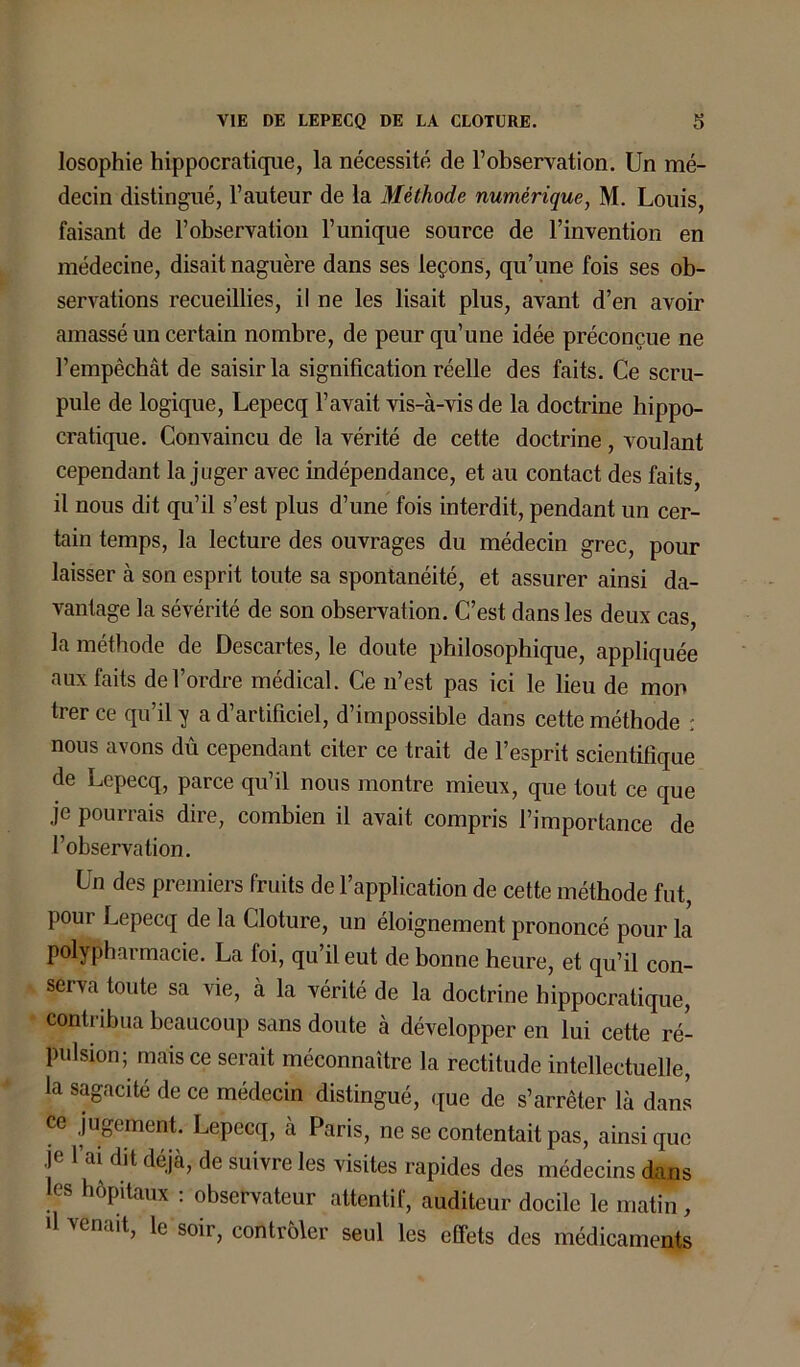 losophie hippocratique, la nécessité de l’observation. Un mé- decin distingué, l’auteur de la Méthode numérique, M. Louis, faisant de l’observation l’unique source de l’invention en médecine, disait naguère dans ses leçons, qu’une fois ses ob- servations recueillies, il ne les lisait plus, avant d’en avoir amassé un certain nombre, de peur qu’une idée préconçue ne l’empêchât de saisir la signification réelle des faits. Ce scru- pule de logique, Lepecq l’avait vis-à-vis de la doctrine hippo- cratique. Convaincu de la vérité de cette doctrine , voulant cependant la juger avec indépendance, et au contact des faits, il nous dit qu’il s’est plus d’une fois interdit, pendant un cer- tain temps, la lecture des ouvrages du médecin grec, pour laisser à son esprit toute sa spontanéité, et assurer ainsi da- vantage la sévérité de son observation. C’est dans les deux cas, la méthode de Descartes, le doute philosophique, appliquée aux faits de l’ordre médical. Ce n’est pas ici le lieu de mon trer ce qu’il y a d’artificiel, d’impossible dans cette méthode : nous avons dû cependant citer ce trait de l’esprit scientifique de Lepecq, parce qu’il nous montre mieux, que tout ce que je pourrais dire, combien il avait compris l’importance de l’observation. Un des premiers fruits de l’application de cette méthode fut, pour Lepecq de la Clôture, un éloignement prononcé pour la polypharmacie. La foi, qu’il eut de bonne heure, et qu’il con- serva toute sa vie, à la vérité de la doctrine hippocratique, contribua beaucoup sans doute à développer en lui cette ré- pulsion; mais ce serait méconnaître la rectitude intellectuelle, la sagacité de ce médecin distingué, que de s’arrêter là dans ce jugement. Lepecq, à Paris, ne se contentait pas, ainsique je l’ai dit déjà, de suivre les visites rapides des médecins dans les hôpitaux : observateur attentif, auditeur docile le matin, il venait, le soir, contrôler seul les effets des médicaments