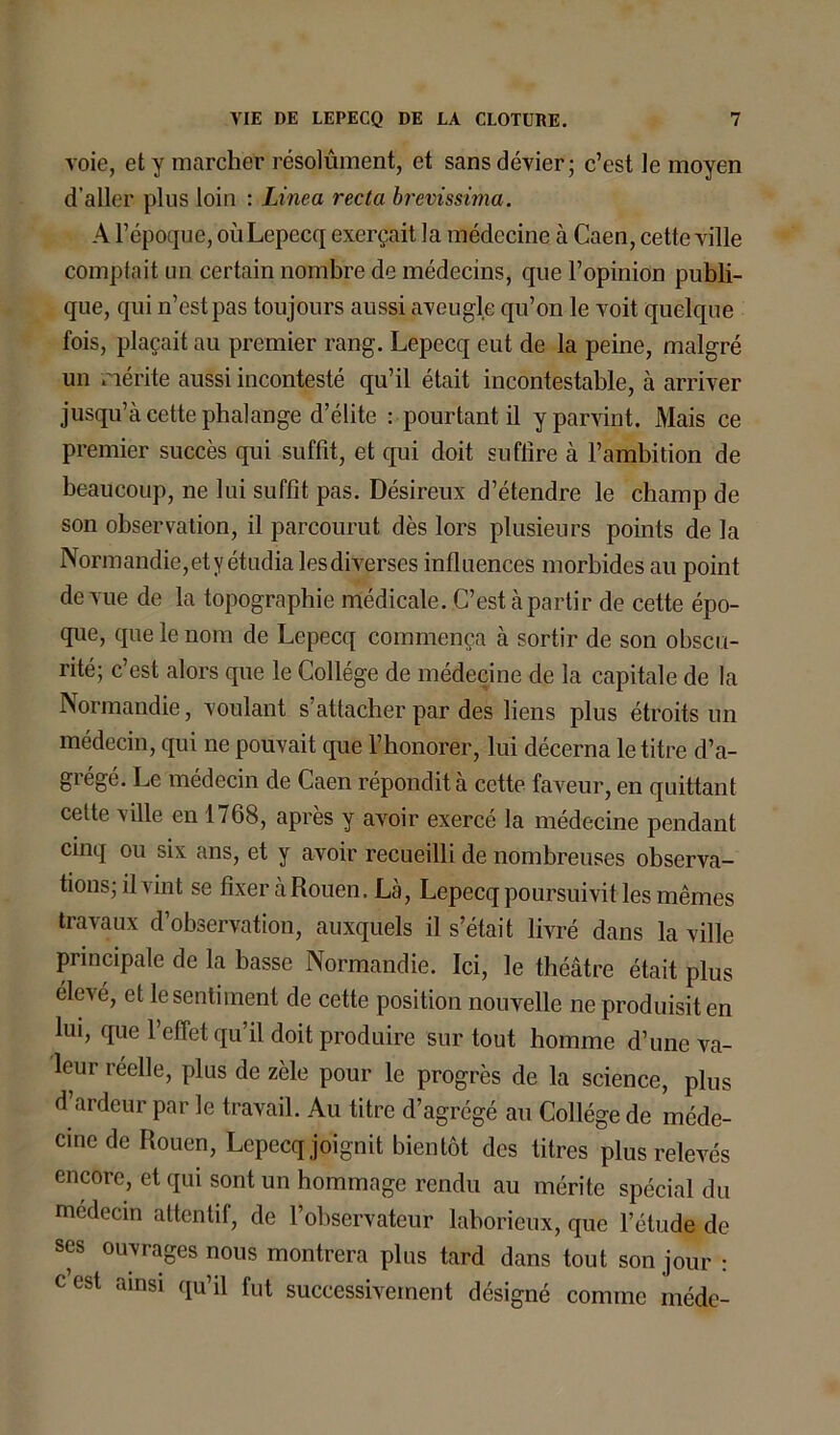 voie, et y marcher résolument, et sans dévier; c’est le moyen d’aller plus loin : Linea recta brevissima. A l’époque, ouLepecq exerçait la médecine à Caen, cette ville comptait un certain nombre de médecins, que l’opinion publi- que, qui n’est pas toujours aussi aveugle qu’on le voit quelque fois, plaçait au premier rang. Lepecq eut de la peine, malgré un mérite aussi incontesté qu’il était incontestable, à arriver jusqu’à cette phalange d’élite : pourtant il y parvint. Mais ce premier succès qui suffit, et qui doit suffire à l’ambition de beaucoup, ne lui suffit pas. Désireux d’étendre le champ de son observation, il parcourut dès lors plusieurs points de la Normandie, et y étudia les diverses influences morbides au point de vue de la topographie médicale. C’est à partir de cette épo- que, que le nom de Lepecq commença à sortir de son obscu- rité; c’est alors que le Collège de médecine de la capitale de la Normandie, voulant s’attacher par des liens plus étroits un médecin, qui ne pouvait que l’honorer, lui décerna le titre d’a- grégé. Le médecin de Caen répondit à cette faveur, en quittant cette ville en 1768, après y avoir exercé la médecine pendant cinq ou six ans, et y avoir recueilli de nombreuses observa- tions; il vint se fixer à Rouen. Là, Lepecq poursuivit les mêmes travaux d’observation, auxquels il s’était livré dans la ville principale de la basse Normandie. Ici, le théâtre était plus élevé, et le sentiment de cette position nouvelle ne produisit en lui, que l’effet qu’il doit produire sur tout homme d’une va- leur réelle, plus de zèle pour le progrès de la science, plus d’ardeur par le travail. Au titre d’agrégé au Collège de méde- cine de Rouen, Lepecq joignit bientôt des titres plus relevés encore, et qui sont un hommage rendu au mérite spécial du médecin attentif, de l’observateur laborieux, que l’étude de ses ouvrages nous montrera plus tard dans tout son jour : cest ainsi qu’il fut successivement désigné comme médc-