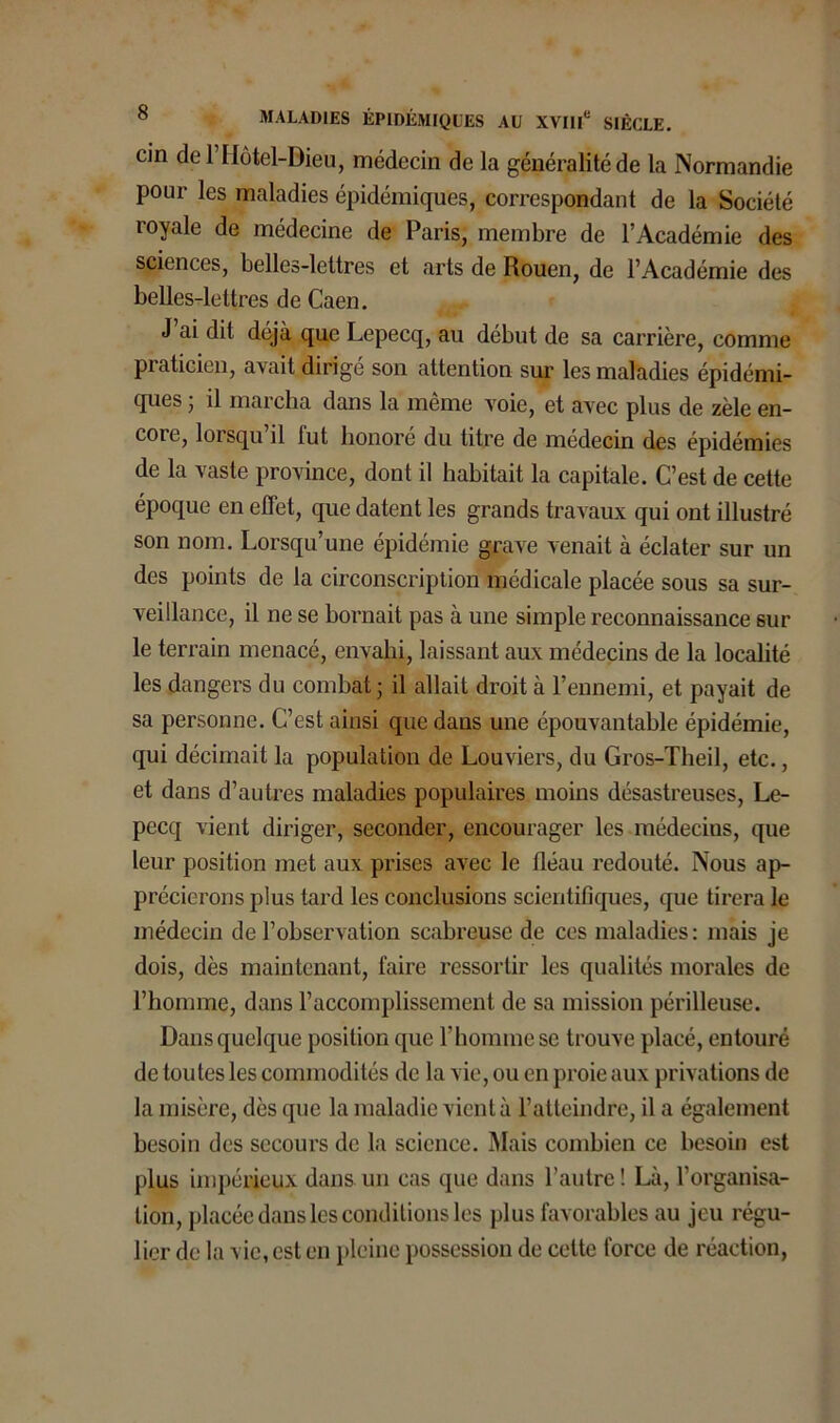 cin del Hôtel-Dieu, médecin de la généralité de la Normandie pour les maladies épidémiques, correspondant de la Société royale de médecine de Paris, membre de l’Académie des sciences, belles-lettres et arts de Rouen, de l’Académie des belles-lettres de Caen. J ai dit déjà que Lepecq, au début de sa carrière, comme praticien, avait dirigé son attention sur les maladies épidémi- ques • il marcha dans la même voie, et avec plus de zèle en- core, lorsqu il lut honoré du titre de médecin des épidémies de la vaste province, dont il habitait la capitale. C’est de cette époque en effet, que datent les grands travaux qui ont illustré son nom. Lorsqu’une épidémie grave venait à éclater sur un des points de la circonscription médicale placée sous sa sur- veillance, il ne se bornait pas à une simple reconnaissance 6ur le terrain menacé, envahi, laissant aux médecins de la localité les dangers du combat 5 il allait droit à l’ennemi, et payait de sa personne. C’est ainsi que dans une épouvantable épidémie, qui décimait la population de Louviers, du Gros-Theil, etc., et dans d’autres maladies populaires moins désastreuses, Le- pecq vient diriger, seconder, encourager les médecins, que leur position met aux prises avec le fléau redouté. Nous ap- précierons plus tard les conclusions scientifiques, que tirera le médecin de l’observation scabreuse de ces maladies: mais je dois, dès maintenant, faire ressortir les qualités morales de l’homme, dans l’accomplissement de sa mission périlleuse. Dans quelque position que l’homme se trouve placé, entouré de toutes les commodités de la vie, ou en proie aux privations de la misère, dès que la maladie vient à l’atteindre, il a également besoin des secours de la science. Mais combien ce besoin est plus impérieux dans un cas que dans l’autre! Là, l’organisa- tion, placée dans les conditions les plus favorables au jeu régu- lier de la vie, est en pleine possession de cette force de réaction,