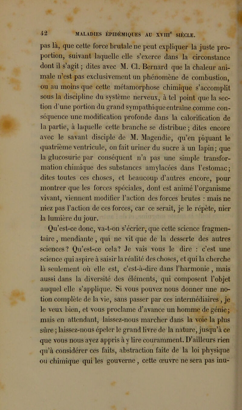 pas là, que cette force brutale ne peut expliquer la juste pro- portion, suivant laquelle elle s’exerce dans la circonstance dont il s’agit ; dites avec M. Cl. Bernard que la chaleur ani- male n’est pas exclusivement un phénomène de combustion, ou au moins que cette métamorphose chimique s’accomplit sous la discipline du système nerveux, à tel point que la sec- tion d’une portion du grand sympathique entraîne comme con- séquence une modification profonde dans la calorification de la partie, à laquelle cette branche se distribue ; dites encore avec le savant disciple de M. Magendie, qu’en piquant le quatrième ventricule, on fait uriner du sucre à un lapin; que la glucosurie par conséquent n’a pas une simple transfor- mation chimique des substances amylacées dans l’estomac ; dites toutes ces choses, et beaucoup d’autres encore, pour montrer que les forces spéciales, don! est animé l’organisme vivant, viennent modifier l’action des forces brutes : mais ne iriez pas l’action de ces forces, car ce serait, je le répète, nier la lumière du jour. Qu’est-ce donc, va-t-on s’écrier, que cette science fragmen- taire , mendiante, qui ne vit que de la desserte des autres sciences? Qu’est-ce cela? Je vais vous le dire : c’est une science qui aspire à saisir la réalité des choses, et qui la cherche là seulement où elle est, c’est-à-dire dans l’harmonie , mais aussi dans la diversité des éléments, qui composent l’objet auquel elle s’applique. Si vous pouvez nous donner une no- tion complète de la vie, sans passer par ces intermédiaires, je le veux bien, et vous proclame d’avance un homme de génie; mais en attendant, laissez-nous marcher dans la voie la plus sûre ; laissez-nous épeler le grand livre de la nature, jusqu’à ce que vous nous ayez appris à y lire couramment. D’ailleurs rien qu’à considérer ces faits, abstraction faite de la loi physique ou chimique qui les gouverne , cette œuvre ne sera pas inu-