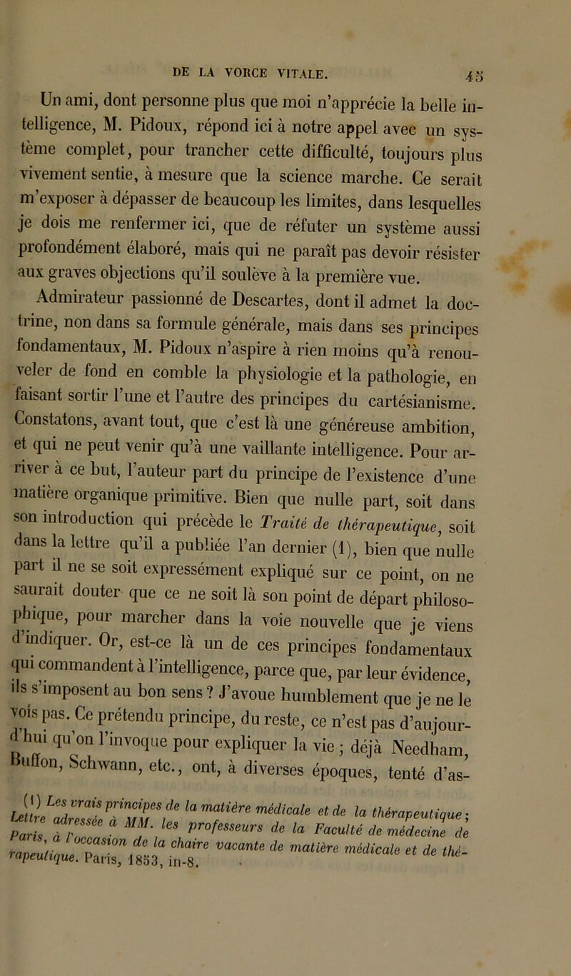 4o Un ami, dont personne plus que moi n’apprécie la belle in- telligence, M. Pidoux, répond ici à notre appel avec un sys- tème complet, pour trancher cette difficulté, toujours plus vivement sentie, à mesure que la science marche. Ce serait m’exposer à dépasser de beaucoup les limites, dans lesquelles je dois me renfermer ici, que de réfuter un système aussi profondément élaboré, mais qui ne paraît pas devoir résister aux graves objections qu’il soulève à la première vue. Admirateur passionné de Descartes, dont il admet la doc- trine, non dans sa formule générale, mais dans ses principes fondamentaux, M. Pidoux n’aspire à rien moins qu’à renou- veler de fond en comble la physiologie et la pathologie, en taisant sortir Tune et l’autre des principes du cartésianisme. Constatons, avant tout, que c’est là une généreuse ambition, et qui ne peut venir qu’à une vaillante intelligence. Pour ar- river à ce but, l’auteur part du principe de l’existence d’une matière organique primitive. Bien que nulle part, soit dans son introduction qui précède le Traité de thérapeutique, soit dans la lettre qu’il a publiée l’an dernier (1), bien que nulle part ü ne se soit expressément expliqué sur ce point, on ne saurait douter que ce ne soit là son point de départ philoso- phique, pour marcher dans la voie nouvelle que je viens d’indiquer. Or, est-ce là un de ces principes fondamentaux qui commandent à l’intelligence, parce que, par leur évidence, ils s’imposent au bon sens? J’avoue humblement que je ne le vois pas. Ce prétendu principe, du reste, ce n’est pas d’aujour- d hui qu’on l’invoque pour expliquer la vie ; déjà Needham, u ion, Schwann, etc., ont, à diverses époques, tenté d’as- lamatière médicaie etde ia ; Paris tf 1 ° \leS Pr°fmeurs de la Faculté * rnLcinc de rapeutique. T *  * thé~