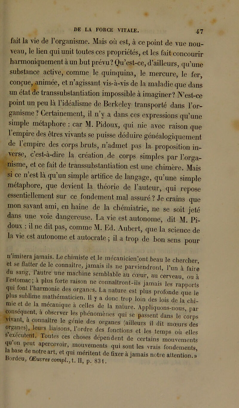 fait la vie de l’organisme. Mais où est, à ce point de vue nou- veau, le lien qui unit toutes ces propriétés, et les fait concourir harmoniquement à un but prévu? Qu’est-ce, d’ailleurs, qu’une substance active, comme le quinquina, le mercure, le fer, conçue, animée, et n agissant vis-à-vis de la maladie que dans un état de transsubstantiation impossible à imaginer? N’est-ce point un peu là l’idéalisme de Berkeley transporté dans l’or- ganisme ? Certainement, il n’y a dans ces expressions qu’une simple métaphore : car M. Pidoux, qui nie avec raison que l’empire des êtres vivants se puisse déduire généalogiquement de 1 empire des corps bruts, n’admet pas la proposition in- verse, c’est-à-dire la création de corps simples par l’orga- nisme, et ce fait de transsubstantiation est une chimère. Mais si ce n’est là qu’un simple artifice de langage, qu’une simple métaphore, que devient la théorie de l’auteur, qui repose essentiellement sur ce fondement mal assuré? Je crains que mon savant ami, en haine de la chémiatrie, ne se soit jeté dans une voie dangereuse. La vie est autonome, dit M. Pi- doux : il ne dit pas, comme M. Ed. Aubert, que la science de la vie est autonome et autocrate ; ü a trop de bon sens pour n imitera jamais. Le chimiste et le raécanicien'ont beau le chercher et se flatter de le connaître, jamais ils ne parviendront l’un à faire du sang, l’autre une machine semblable au cœur, au cerveau ou à 1 estomac; a plus forte raison ne connaîtront-ils jamais les rapports qui font 1 harmonie des organes. La nature est plus profonde que le plus sublime mathématicien. 11 y a donc trop loin des lois de la chi- mie et de a mécanique à celles de la nature. Appliquons-nous, par conséquent, a observer les phénomènes qui se passent dans le corps ivant, a connaître le génie des organes (ailleurs il dit mœurs des or0anes), leurs liaisons, l’ordre des fonctions et les temps où elles sexecutent Toutes ces choses dépendent de certains mouvements qu on peut apercevoir, mouvements qui sont les vrais fondements B„r^,' J?' Ct,qui mélite,U de O*®‘Jamais notre attention. »’ Bordeu, Œuvres complet. II, p. 831.