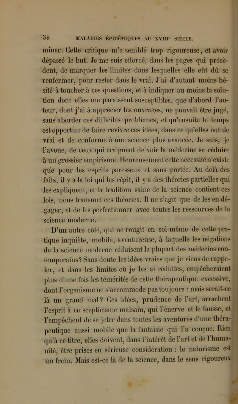 miner. Cette critique m’a semblé trop rigoureuse, et avoir dépassé le but. Je me suis efforcé, dans les pages qui précè- dent, de marquer les limites dans lesquelles elle eût dû se renfermer, pour rester dans le vrai. J’ai d’autant moins hé- sité à toucher à ces questions, et à indiquer au moins la solu- tion dont elles me paraissent susceptibles, que d’abord l’au- teur, dont j’ai à apprécier les ouvrages, ne pouvait être jugé, sans aborder ces difficiles problèmes, et qu’ensuite le temps est opportun de faire revivre ces idées, dans ce qu’elles ont de vrai et de conforme à une science plus avancée. Je suis, je l’avoue, de ceux qui craignent de voir la médecine se réduire à un grossier empirisme. Heureusement cette nécessité n’existe que pour les esprits paresseux et sans portée. Au delà des faits, il y a la loi qui les régit, il y a des théories partielles qui les expliquent, et la tradition saine de la science contient ces lois, nous transmet ces théories. Il ne s’agit que de les en dé- gager, et de les perfectionner avec toutes les ressources de la science moderne. D’un autre côté, qui ne rougit en soi-même de cette pra- tique inquiète, mobile, aventureuse, à laquelle les négations de la science moderne réduisent la plupart des médecins con- temporains? Sans doute les idées vraies que je viens de rappe- ler, et dans les limites où je les ai réduites, empêcheraient plus d’une fois les témérités de cette thérapeutique excessive, dont l’organisme ne s’accommode pas toujours : mais serait-ce là un grand mal? Ces idées, prudence de l’art, arrachent l’esprit à ce scepticisme malsain, qui l’énerve et le fausse, et l’empêchent de se jeter dans toutes les aventures d’une théra- peutique aussi mobile que la fantaisie qui l’a conçue. Rien qu’à ce titre, elles doivent, dans l’intérêt de l’art et de 1 huma- nité, être prises en sérieuse considération : le naturisme est un frein. Mais est-ce là de la science, dans le sens rigoureux