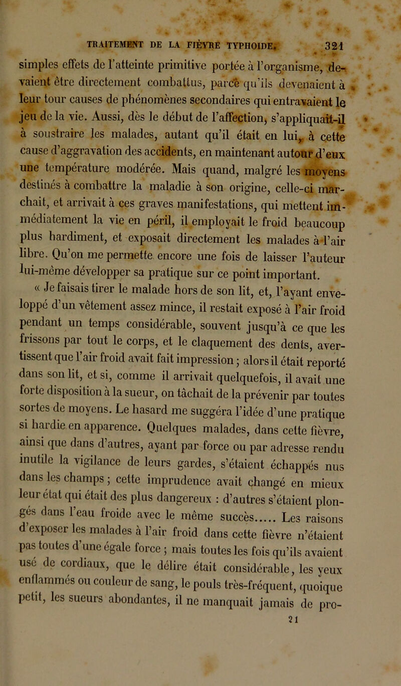 * ' v simples effets de l’atteinte primitive portée à l’organisme, de^ vaientètre directement combattus, parcîS qu’ils devenaient à leur tour causes de phénomènes secondaires qui entravaient le jeu de la vie. Aussi, dès le début de 1’affection, s’appliquait-il à soustraire les malades, autant qu’il était en lui,, à cette cause d’aggravation des accidents, en maintenant autour d’eux une température modérée. Mais quand, malgré les moyens destines a combattre la maladie a son origine, celle-ci mar- chait, et arrivait à ces graves manifestations, qui mettent im- médiatement la vie en péril, il employait le froid beaucoup plus hardiment, et exposait directement les malades à-l’air libre. Qu’on me permette encore une fois de laisser l’auteur lui-même développer sa pratique sur ce point important. « Je faisais tirer le malade hors de son lit, et, l’ayant enve- loppé d’un vêtement assez mince, il restait exposé à l’air froid pendant un temps considérable, souvent jusqu’à ce que les frissons par tout le corps, et le claquement des dents, aver- tissent que l’air froid avait fait impression ; alors il était reporté dans son lit, et si, comme il arrivait quelquefois, il avait une foi te disposition à la sueur, on tâchait de la prévenir par toutes sortes de moyens. Le hasard me suggéra l’idée d’une pratique si hardie en apparence. Quelques malades, dans cette fièvre, ainsi que dans d’autres, ayant par force ou par adresse rendu mutile la vigilance de leurs gardes, s’étaient échappés nus dans les champs ; cette imprudence avait changé en mieux leur état qui était des plus dangereux : d’autres s’étaient plon- gés dans l’eau froide avec le même succès Les raisons d’exposer les malades à l’air froid dans cette fièvre n’étaient pas toutes d’une égale force ; mais toutes les fois qu’ils avaient use de cordiaux, que le délire était considérable, les yeux enflammés ou couleur de sang, le pouls très-fréquent, quoique petit, les sueurs abondantes, il ne manquait jamais de pro- 21