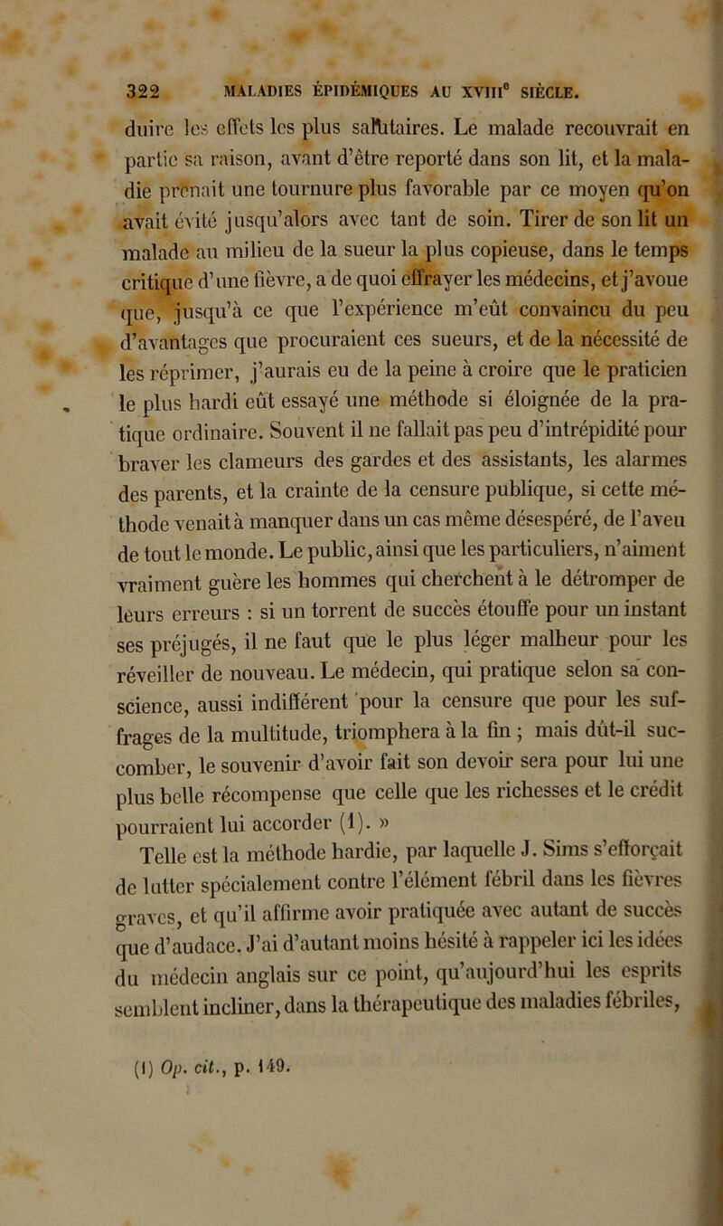 duire les effets les plus sanitaires. Le malade recouvrait en partie sa raison, avant d’être reporté dans son lit, et la mala- die prenait une tournure plus favorable par ce moyen qu’on avait évité jusqu’alors avec tant de soin. Tirer de son lit un malade au milieu de la sueur la plus copieuse, dans le temps critique d’une lièvre, a de quoi effrayer les médecins, et j’avoue que, jusqu’à ce que l’expérience m’eût convaincu du peu d’avantages que procuraient ces sueurs, et de la nécessité de les réprimer, j’aurais eu de la peine à croire que le praticien le plus hardi eut essayé une méthode si éloignée de la pra- tique ordinaire. Souvent il ne fallait pas peu d’intrépidité pour braver les clameurs des gardes et des assistants, les alarmes des parents, et la crainte de la censure publique, si cette mé- thode venait à manquer dans un cas même désespéré, de l’aveu de tout le monde. Le public, ainsi que les particuliers, n’aiment vraiment guère les hommes qui cherchent à le détromper de leurs erreurs : si un torrent de succès étouffe pour un instant ses préjugés, il ne faut que le plus léger malheur pour les réveiller de nouveau. Le médecin, qui pratique selon sa con- science, aussi indifferent pour la censure que pour les suf- frages de la multitude, triomphera à la fin ; mais dut-il suc- comber, le souvenir d’avoir fait son devoir sera pour lui une plus belle récompense que celle que les richesses et le crédit pourraient lui accorder (1). » Telle est la méthode hardie, par laquelle J. Siins s’efforcait de lutter spécialement contre l’élément fébril dans les fièvres oraves et qu’il affirme avoir pratiquée avec autant de succès que d’audace. J’ai d’autant moins hésité à rappeler ici les idées du médecin anglais sur ce point, qu’aujourd’hui les esprits semblent incliner, dans la thérapeutique des maladies fébriles, (I) Op. cit., p. 149.