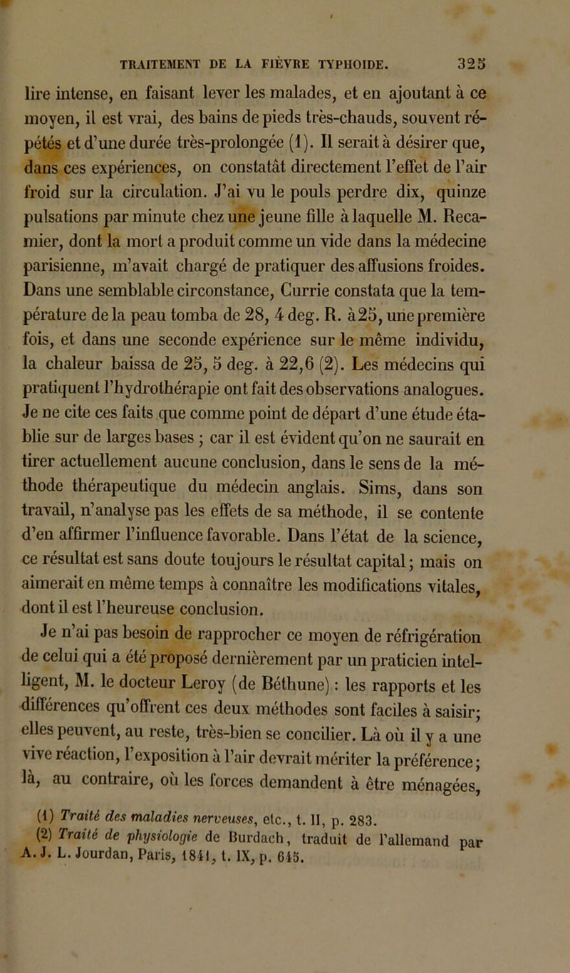 lire intense, en faisant lever les malades, et en ajoutant à ce moyen, il est vrai, des bains de pieds très-chauds, souvent ré- pétés et d’une durée très-prolongée (1). Il serait à désirer que, dans ces expériences, on constatât directement l’effet de l’air froid sur la circulation. J’ai vu le pouls perdre dix, quinze pulsations par minute chez une jeune fille à laquelle M. Reca- mier, dont la mort a produit comme un vide dans la médecine parisienne, m’avait chargé de pratiquer des affusions froides. Dans une semblable circonstance, Currie constata que la tem- pérature de la peau tomba de 28, 4 deg. R. à25, une première fois, et dans une seconde expérience sur le même individu, la chaleur baissa de 25, 5 deg. à 22,6 (2). Les médecins qui pratiquent l’hydrothérapie ont fait des observations analogues. Je ne cite ces faits que comme point de départ d’une étude éta- blie sur de larges bases ; car il est évident qu’on ne saurait en tirer actuellement aucune conclusion, dans le sens de la mé- thode thérapeutique du médecin anglais. Sims, dans son travail, n’analyse pas les effets de sa méthode, il se contente d’en affirmer l’influence favorable. Dans l’état de la science, ce résultat est sans doute toujours le résultat capital; mais on aimerait en même temps à connaître les modifications vitales, dont il est l’heureuse conclusion. Je n ai pas besoin de rapprocher ce moyen de réfrigération de celui qui a été proposé dernièrement par un praticien intel- ligent, M. le docteur Leroy (de Réthune) : les rapports et les différences qu’offrent ces deux méthodes sont faciles à saisir; elles peuvent, au reste, très-bien se concilier. Là où il y a une réaction, 1 exposition a 1 air devrait mériter la préférence; la, au contraire, ou les forces demandent à être ménagées, (1) Traité des maladies nerveuses, etc., t. II, p. 283. (2) Traité de physiologie de Burdach, traduit de l’allemand par A. J. L. Jourdan, Paris, 1841, t. IX, p. 615.