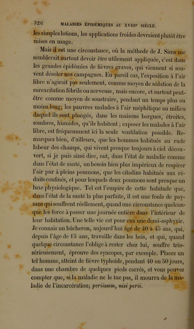 les simples lotions, les applications froides devraient plutôt être mises en usage. Mais il est une circonstance, où la méthode de J. Sims me semblerait surtout devoir être utilement appliquée, c’est dans les grandes épidémies de fièvres graves, qui viennent si sou- vent désoler nos campagnes. En pareil cas, l’exposition à l’air libre n’agirait pas seulement, comme moyen de sédation de la surexcitation fébrile ou nerveuse, mais encore, et surtout peut- être comme moyen de soustraire, pendant un temps plus ou moins long, les pauvres malades à l’air méphitique au milieu duquel ils sont plongés, dans les maisons borgnes, étroites, sombres, humides, qu’ils habitent ; exposer les malades à l’air libre, est fréquemment ici la seule ventilation possible. Re- marquez bien, d’ailleurs, que les hommes habitués au rude labeur des champs, qui vivent presque toujours à ciel décou- vert, si je puis ainsi dire, ont, dans l’état de maladie comme dans l’état de santé, un besoin bien plus impérieux de respirer l’air pur à pleins poumons, que les citadins habitués aux ré- duits confinés, et pour lesquels deux poumons sont presque un luxe physiologique. Tel est l’empire de cette habitude que, dans l’état de la santé la plus parfaite, il est une foule de pay- sans qui souffrent réellement, quand une circonstance quelcon- que les force à passer une journée entière dans l’intérieur de leur habitation. Une telle vie est pour eux une demi-asphyxie. Je connais un bûcheron, aujourd’hui âgé de 40 à 45 ans, qui, depuis l’âge de 15 ans, travaille dans les bois, et qui, quand quelque circonstance l’oblige à rester chez lui, souffre très- sérieusement, éprouve des syncopes, par exemple. Placez un tel homme, atteint de fièvre typhoïde, pendant 40 ou 50 jours, dans une chambre de quelques pieds carrés, et vous pouvez compter que, si la maladie ne le tue pas, il mourra de la ma- ladie de l’incarcération; periissem, nisi perii.