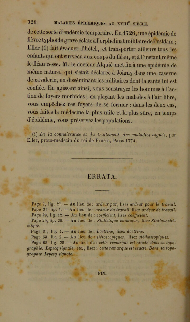 de cette sorte d endémie temporaire. En 1726, une épidémie de fièvre typhoïde grave éclate à l’orphelinat militaire de Postdam ; Eller (1) fait évacuer l’hôtel, et transporter ailleurs tous les enfants qui ont survécu aux coups du fléau, et à l’instant même le fléau cesse. M. le docteur Alquié met fin à une épidémie de meme nature, qui s’était déclarée à Joigny dans une caserne de cavalerie, en disséminant les militaires dont la santé lui est confiée. En agissant ainsi, vous soustrayez les hommes à l’ac- tion de foyers morbides ; en plaçant les malades à l’air libre, vous empêchez ces foyers de se former : dans les deux cas, vous faites la médecine la plus utile et la plus sûre, en temps d’épidémie, vous préservez les populations. (1) De la connaissance et du traitement des maladies aiguës, par Eller, proto-médecin du roi de Prusse, Paris 1774. ERRATA. Page 7, lig. 27. — Au lieu de : ardeur par, lisez ardeur pour le travail. Page 21, lig. 4. — Au lieu de : ardeur du travail, lisez ardeur de travail. Page 28, lig. 12. — Au lieu de : coefficient, lisez coefficient. Page 29, lig. 20. — Au lieu de : Statistique chimique, lisezStatiquechi- mique. Page 31, lig. 7.— Au lieu de: Loctrine, lisez doctrine. Page 63, lig. 2.— Au lieu de: stétoscopiques, lisez stéthoscopiques. Page 68, lig. 28. — Au lieu de : celte remarque est exacte dans sa topo- graphie. Lepccq signale, etc., lisez : cette remarque est exacte. Dans sa topo- graphie Lcpecq signale. FIN.