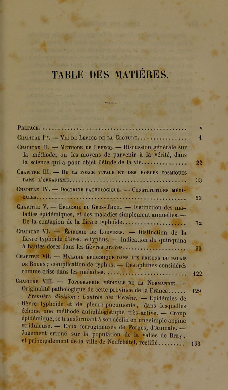 TABLE DES MATIÈRES. Préface v Chapitre Ier. — Vie de Lepecq de la Clôture 1 Chapitre II. — Méthode de Lepecq. — Discussion générale sur la méthode, ou les moyens de parvenir à la vérité, dans la science qui a pour objet l’étude de la vie 22 Chapitre III. — De la force vitale et des forces cosmiques dans l’organisme 33 Chapitre IY. — Doctrine pathologique. — Constitutions médi- cales ; 53 Chapitre Y. — Épidémie du Gros-Theil. — Distinction des ma- ladies épidémiques, et des maladies simplement annuelles.— De la contagion de la fièvre typhoïde 72 Chapitre VI. — Épidémie de Louviers. — Distinction de la fièvre typhoïde d’avec le typhus. — Indication du quinquina à hautes doses dans les fièvres graves 99 Chapitre VII. — Maladie épidémique dans les prisons du palais de Rouen ; complication de typhus. — Desaphthes considérés comme crise dans les maladies 122 Chapitre VIII. — Topographie médicale de la Normandie. Originalité pathologique de cette province de la France 129 Première division : Contrée des Vexins. — Épidémies de fièvre typhoïde et de pleuro-pneumonie, dans lesquelles échoue une méthode antiphlogistique très-active. — Croup épidémique, se transformant a son déclin en unesimple angine striduleuse. — Eaux ferrugineuses de Forges, d’Aumale. — Jugement erroné sur la population de la vallée de Bray, et principalement de la ville de Neufchâtel, rectifié 153