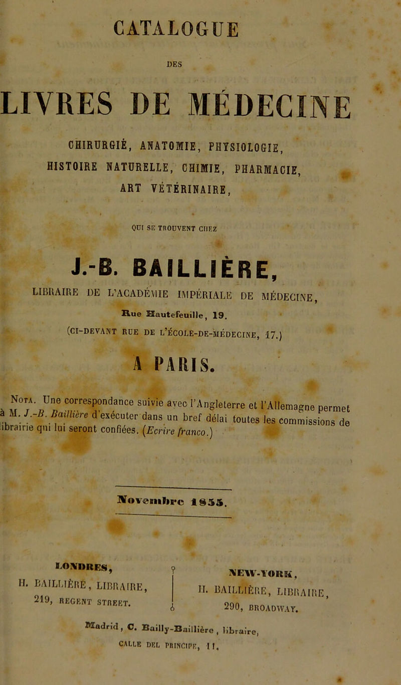 CATALOGUE DES LIVRES DE MÉDECINE CHIRURGIÊ, ANATOMIE, PHYSIOLOGIE, HISTOIRE NATURELLE, CHIMIE, PHARMACIE, ART VÉTÉRINAIRE, ' « 1 • OUI SE TROUVENT CHEZ J.-Ë. BAILLIÈRE, LIBRAIRE DE L’ACADÉMIE IMPÉRIALE DE MÉDECINE, Rue Kautefeuille, 19. (CI-DEVANT RUE DE l’ÉCOLE-DE-MEDECINE, 17.) A PARIS. . ,Ue corresPondance suivie avec l'Angleterre et l’Allemagne permet a M. J -B. Baillière d’esécuter dans un bref délai toutes les commise,ons de ibrairie qm lui seront confiées. [Ecrire franco.) Novembre IS55. HONORES, IL BAILLIÈRÊ, LIBRAIRE, 219, REGENT STREET. ? h NEW-YORü , IL BAILLIÈRE, LIBRAIRE, 290, BROADWAY. Madrid , C. Bailly-Baillière , libraire, CALEE DEL PRINCIPE, H,