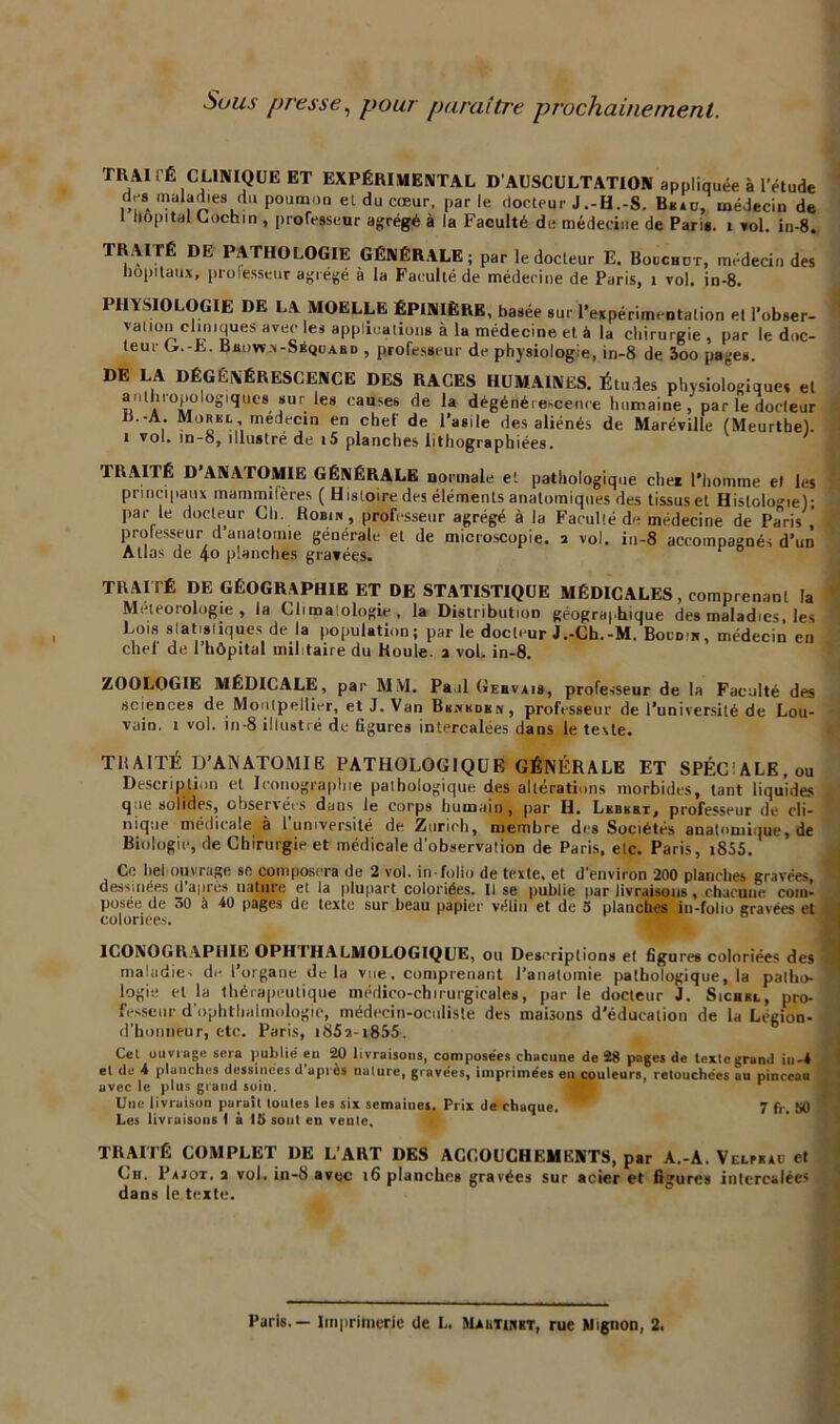 Sous presse, pour paraître prochainement. TRAItÉ CLINIQUE ET EXPÉRIMENTAL D'AUSCULTATION appliquée à l’étude des maladies du p°umoQ et du cœur, parle docteur J .-H.-S. Bksu, médecin de 1 hôpital Ciochm , professeur agrégé à la Faculté de médecine de Paris. 1 vol. in-8. TRAITÉ DE PATHOLOGIE GÉNÉRALE; par le docteur E. Bouchut, médecin des hôpitaux, professeur agrégé à la Faculté de médecine de Paris, 1 vol. in-8. PHYSIOLOGIE DE LA MOELLE ÉPINIÈRE, basée sur l’expérimentation et l’obser- vation cliniques avec les applications à la médecine et à la chirurgie , par le doc- teur G.-È. Bbown-Séquabd , professeur de physiologie, in-8 de 3oo pages. DE LA DÉGÉNÉRESCENCE DES RACES HUMAINES. Études physiologiques el anthropologiques sur les causes de la dégénérescence humaine, par le docteur B.-A. Morel médecin en chef de l’asile des aliénés de Maréville (Meurthe). 1 vol. in-o, illustré de i5 planches lithographiées. TRAITÉ D ANATOMIE GÉNÉRALE normale et pathologique elle* l’homme et les principaux mammifères ( Histoire des éléments anatomiques des tissus el Histologie); par le docteur Ch. Robin, professeur agrégé à la Faculté de médecine de Paris ’ professeur d anatomie générale et de microscopie, a vol. in-8 accompagnés d’un Allas de 40 planches gravées. TRAITÉ DE GÉOGRAPHIE ET DE STATISTIQUE MÉDICALES, comprenant la Météorologie, la Climatologie, la Distribution géographique des maladies, les Lois statistiques de la population; par le docteur J.-Ch.-M. Boudin, médecin en chef de l’hôpital militaire du Roule, a vol. in-8. ZOOLOGIE MÉDICALE, par MM. Paul Gebvais, professeur de la Faculté des sciences de Montpellier, et J. Van Bknkdkn, professeur de l’université de Lou- vain. 1 vol. in-8 illustré de ligures intercalées dans le texte. TRAITÉ D’ANATOMIE PATHOLOGIQUE GÉNÉRALE ET SPÉCIALE, ou Description et Iconographie pathologique des altérations morbides, tant liquides que solides, ohservées dans le corps humain, par H. Lebebt, professeur de cli- nique médicale à l’université de Zurich, membre des Sociétés anatomique, de Biologie, de Chirurgie et médicale d'observation de Paris, etc. Paris, i855. Ce bel ouvrage se composera de 2 vol. in-folio de texte, et d’environ 200 planches gravées, dessinées d après nature et la plupart coloriées. Il se publie par livraisons , chacune com- posée de oO à -40 pages de texte sur beau papier vélin et de 5 planches in-folio gravées et coloriées. ICONOGRAPHIE OPH1HALMOLOGIQUE, 011 Descriptions et figures coloriées des maladie- de l’organe delà vue. comprenant l’anatomie pathologique, la patho- logie et la thérapeutique médico-ehtrurgicales, par le docteur J. Sichbl, pro- fesseur d’ophtliuimologie, médecin-oculiste des maisons d’éducation de la Légion- d’honneur, etc. Paris, i85a-i855. Cet ouvrage sera publié en 20 livraisons, composées chacune de 28 pages de texte grand iu-4 el de 4 planches dessillées d après nature, gravées, imprimées en couleurs, retouchées au pinceau avec le plus grand soin. Une livraison paruît toutes les six semaines. Prix de chaque. ^ 7 fr. 50 Les livraisons 1 à 15 sont en veutc. TRAITÉ COMPLET DE L’ART DES ACCOUCHEMENTS, par A.-A. Velrbsd et Ch. Pajot. a vol. in-8 avec 16 planches gravées sur acier et figures intercalées dans le texte.
