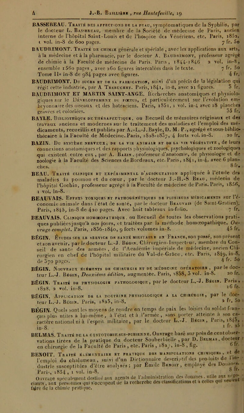 BASSEREAU. Tbaitk des affections de la piuu, symptomatiques de la Syphilis, par le docteur L. Bassebeau, membre de la Société de médecine de Paris, ancien interne de l'hôpital Saint-Louis et de l’hospice de» Vénériens, etc. Paris, i85a. 1 vol. in-8 de 600 pages. 7 fr. 5o BAUDRIMONT. Traité de chimie générale et spéciale , avec les applications aux arts, à la médecine et à la pharmacie, par le docteur A. Baudrimont, professeur agrégé de chimie à la Faculté de médecine de Paris. Paris, 1844-184G 2 vol. in-8, ensemble i56o pages , avec 260 figures intercalées dans le texte. 7 fr. 5o Tome Ile in-8 de 984 pages avec figures. 4 fr, BAUDRIMONT. Do suchk et db sa fabrication, suivi d’un précis de la législation qui régit cette industrie, par A Tbkbuchbt. Paris, 1841» in-8, avec 21 figures. 5 fr. BAUDRIMONT ET MARTIN SAINT-ANGE. Recherches anatomiques et physiolo- giques sur le Développement du fœtus, et particulièrement sur l’évolution em- bryonnaire des oiseaux et des batraciens. Paris, i85i, 1 vol. in-4 avec 18 planches gravées et coloriées. 55 fr. BAYLE. Bibliothèque de thérapeutique . ou Recueil de mémoires originaux et des travaux anciens et modernes sur le traitement des maladies et l’emploi des mé- dicaments, recueillis et publiés par A.-L.-J. Bayle, D. M. P., agrégé et sous-biblio- thécaire à la Faculté de Médecine. Paris, 1S28-1837, 4 forts vol. in-8. 20 fr. BAZIN. Du SYSTÈME NERVEUX , DB LA VIE ANIMALE ET DE LA VIE VÉGÉTATIVE , de leurs connexions anatomiques et des rapports physiologiques, psychologiques et zoologiques qui existent entre eux , par A. Bazin, professeur d’anatomie, de physiologie et de zoologie à la Faculté des Sciences de Bordeaux, etc. Paris, i84i, in-4> ayec 6 plan- ches. 8 fr. BEAU. Tbaitk clinique et expérimental d'auscultation appliquée à l’étude des maladies du poumon et du cœur, par le docteur J.-II.-S Beau, médecin de l’hôpital Cochin, professeur agrégé à la Faculté de médecine de Paris. Paris, 1S5G, 1 vol. in-8. BEAUVAIS. Effets toxiques et pathogénétiques de plusieurs médicaments sur l’é- conomie animale dans l’état de sanlé, par le docteur Bbauvais (de Saml-Gratien). Paris, 1845, in-S de 420 pages. Avec huit tableaux in-folio. 7 fr. BEAUVAIS. Clinique homœopathique . ou Recueil de toutes les observations prati- ques publiécsjusqu’à nos jours, et traitées par la méthode homœopathique. Ou- vrage complet. Paris, 1806-1840, 9 forts volumes in-8. 45 fr. BÉGIN. Études Sdb lb sbbvick de santé militaire en France,son passé, son présent etsonavenir, par le docteur L.-J. Bégin, Chirurgien-Inspecteur, membre du Con- seil de santé des armées, de l’Académie impériale de médecine, ancien Chi- rurgien en chef de l’hôpital militaire du Val-de-Grflce, etc. Paris, 1S49, in-S. de 070 pages. 4 fr. 5o BÉGIN. Nouveaox éléments de chirurgie et de médecine opébatoibb . par le doc- teur L.-J. Bégin, Deuxième édition, augmentée. Paris, i858, 3 vol. in-8. 20 fr. BÉGIN. Traité de physiologie 1828. 2 vol. in-8. pathologique , par le docteur L.-J. Bégin. Paris, 16 fr. BÉGIN. Application de la doctrine physiologique a la chihcrgik, par le doc- teur L.-J. Bégin. Paris, 1823, in-8. a fr. 5o BÉGIN. Quels sont les moyens de rendre en temps de paix les loisirs du soldat fran- çais plus utiles à lui-même, à l’étal et à l’armée, sans porter atteinte à son ca- ractère national ni à l’esprit, militaire, par le docteur L.-J. Bégin, Paris, t845, in-8. 1 fr- « BELMAS. Traité de la cystotomiescs-pubienne. Ouvrage basé sur près de cent obser- vations tirées de la pratique du docteur Souberbielle , par D. Brlmas , docteur en chirurgie de la Faculté de Pari» , etc. Paris , in-8 , fig. BENOIT. Traité élémentaire ht pratique des manipulations chimique,, et de l’emploi du chalumeau, suivi d’un Dictionnaire descriptif des produits de 1 in- dustrie susceptibles d’èlre analysés; par Émile Benoit, employé des Douanes. Pari-, i854 , 1 vol. in-8. Ouvrage spécialement destiné aux agents de l'administration des douanes . utile aux '■'S’’, ciauts, aux personnes qui s'occupent de la recherche des classifications et a celles qm 'emei.» faire de la chimie pratique.