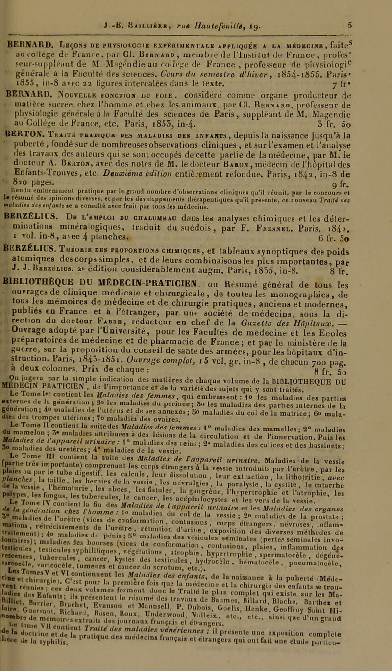 BERNARD. LbÇONS DE PH YSIOLOG IB EXPÉRIMENTALE APPLIQUEE A LA MEDECINE , filiteS ou collège de France. par Cl. Bernard, membre de l'Institut de France, profes- seur-suppléant de M. Magendie au college de France , professeur de phvsiologie générale li la Faculté des sciences. Cours du semestre d’Iiiver, i854-i855. Paris’ i855, in-8 avec 22 ligures intercalées dans le texte. 7 fr* BERNARD. Nouvelle fonction no foie, considéré comme organe producteur de matière sucrée chez l’homme et chez les animaux, pardi. Bernard, professeur de physiologie générale à In Faculté des sciences de Paris, suppléant de M. Magendie au Collège de France, etc. Paris, iS55, in-4. 3 fr. 5o BERTON. Traité peatiqck des maladies des enfants, depuis la naissance jusqu’à la puberté, fondé sur de nombreuses observations cliniques, et sur l'examen et l’analyse des travaux des auteurs qui se sont occupés de cette partie de la médecine, par M. ie docteur A. Bsrton, avec des notes de M. le docteur Baron , médecin de l’hôpital des Eniants-Trouvés, etc. Deuxième édition entièrement refondue» Paris, 1842, in-8 de S20 pages. 9 fr. Iiendti éminemment pratique par le grand nombre d'observations cliniques qu’il réunit, par le concours et le résumé des opinions diverses, cl par les développements thérapeutiques qu'il présente, ce nouveau Traits des maladies des enfants sera consutlé avec fruit par tous les médecins. BERZÉL1US. De l’emploi du chalumeau dans les analyses chimiques et les déter- minations minéralogiques, traduit du suédois, par F. Fresnbl. Paris. 1S42, t vol. in-8, avec 4 planches. 6 fr. 50 BERZÉLIUS. Théorie des proportions chimiques, et tableaux synoptiques des poids atomiques des corps simples, et de leurs combinaisons les plus importantes, par J.-J. Bbrzklius. 2e édition considérablement augm. Paris, i855, in-8. 8 fr. BIBLIOTHÈQUE DU MÉDECIN-PRATICIEN ou Résumé général de tous les ouvrages de clinique médicale et chirurgicale, de toutes les monographies, de tous les mémoires de médecine et de chirurgie pratiques, anciens et modernes, publiés en France et à l’étranger, par une société de médecins, sous la di- rection du docteur Fabre, rédacteur en chef de la Gazette des Hôpitaux. — Ouvrage adopté par l’Université, pour les Facultés de médecine et les Ecoles ptéparatoires de médecine et de pharmacie de France; et par le ministère de la guerre, sur la proposition du conseil de santé des armées, pour les hôpitaux d’in- struction. Paris, i843-i85i. Ouvrage complet, i5 vol.gr. in-8, de chacun 700 pag. a deux colonnes. Prix de chaque : 8 fr 5o s«np!r’iMaDuïîr!î'.Sij^pIe, i'!dicalio11 des matières de chaque volume de la BIBLIOTHEQUE DU MEDECIN PKAIICIEN , de 1 importance et de la variolé des sujets qui y sont traités. Le Tome 1er contient les Maladies des femmes, qui embrassent: I<> les maladies des parties exterues de la génération ; 2» les maladies du périnée; 5o les maladies des parties internes de la df. at. irÂi 'a'aJies de 1 utérus et de ses annexes; 5o maladies du col de la matrice; 6o mala- uie.*» uns trompes utérines; 7o maladies des ovaires. doLm7mX contient la suite des JMaladies des femmes : 1“ maladies des mamelles; 2“ maladies '? ” v‘CS î‘,lr,bui^a d<iS Usions de la circulation el de l'innervation. Puis les 3» rnaMietd'e^XesTrriâmes^e11Vessie ' 5 * ma‘“dieS dCS CaliceS Ct dcS hassinets - (paLrtieTXimlr.°,meint '* IV Mtlladie* '<>' l'appareil urinaire. Maladies de la vessie Lu S on na MeP , .JntHe) “!Wr;,nan‘ eS,curr>s étrangers à la vessie introduits par l’urètre, par les ? iaast?Æ ssrùS^ svtk mations, rétrécissements do l’iirèlrp0* ré1ip<,| ’ c0“lu?l0,,s - corps etrangers , névroses, influm- Uailemcnt) * 4o mulailies du nénis •’i» m 1  lu“ d urino • exposition des diverses méthodes de i:.txs,)\«,!cu (vlces-iï -:.efôrmâ.p7c::.,:,^ I m vu«»coceic, tumeurs et cancer du scrotum, etc.). 1 cm’, ctreûrVBieel,^C’TZ'T l<!S ‘‘«s enfants, de la naissanco à la puberté (Médc- »enl réuni». Kïl a- - P “ “ P^micre fois que la médecine el lu chirurgie dos enfants se trou- vent réunies ce, d»„v „T r . , 1 V ~ meueclnB el la chirurgie des enfants se trou- l-üie, des EnVant,- ?.. T 'r01 d-0,.,c le Trai,li >« plu. complet qui existe sur les Ma- R.llict, Ba7rIr B’racheP. F 7Z™ def.'rv,,UX dc Dul,mM. Hillurd, Blacl.e, Barthex ct taire. GucrsnnV Bichar ’ ^Van‘0 cl Maun,8e11- P- Goelis, Henke. Geoffroy Suint HL '7ÏZ£ SS- ét^igeVs. e,c- ~ — ?• 'a doctrine eTd'c'ht' p/u Uquc des n.édedm itT'T, '' “ pr“““,c complote ,c*e de la syphilis. ' niedeuns fiançais ct etrangers qui uni fait uue élude pui lieu-