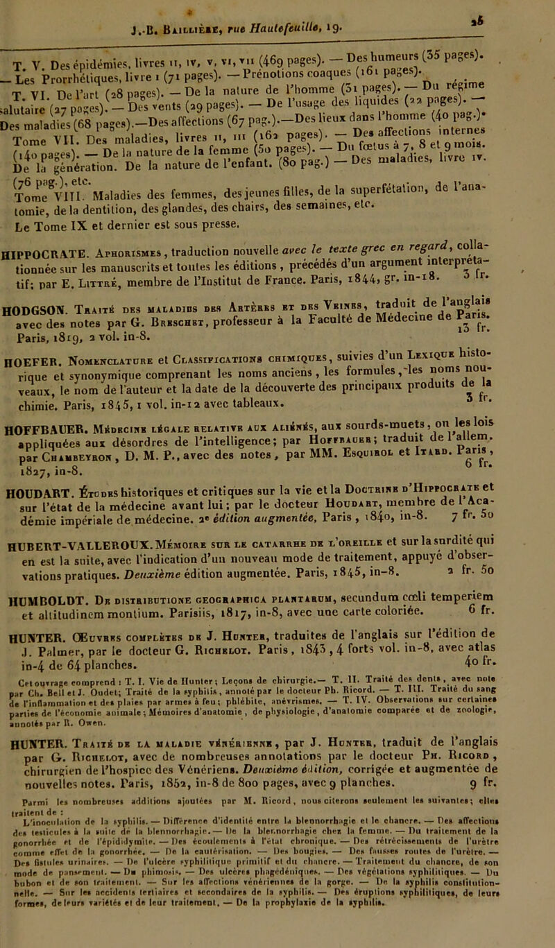T V Des épidémies, livres u, .v, v. v,, v„ (469 pages). - Des humeurs [35 pages). -Les Prorrheliques, livre . (71 pages). -Prénotions coaques (>6t P^es). T VI ne l’art (-8 na^es). — Delà nature de l’homme (ai pages). — Du re„ime De la génération. De la nature de l’enfant. (80 pag.) - Des maladies, Tome^VlIl. Maladies des femmes, des jeunes filles, de la superfétation, de 1 ana tomie, de la dentition, des glandes, des chairs, des semaines, etc. Le Tome IX et dernier est sous presse. HIPPOCRATE. ArHORiSMES , traduction nouvelle avec le texte grec en regard, colla tionnée sur les manuscrits et toutes les éditions , précédés d’un argument interpréta- tif; par E. Littré, membre de l’Institut de France. Pans, 1844, gr. m'l8> r* HODGSON. Traité des maladies des Artères et des Veines, traduit de 1 an*®'s avec des notes par G. Beeschet. professeur à la Faculté de Medecine de Pans. Paris, 1819, a vol. in-S. HOEFER. Nomenclature et Classifications chimiques, suivies d un Lexique histo rique et synonymique comprenant les noms anciens, les formules, les noms n°u veaux, le nom de l’auteur et la date de la découverte des principaux produits de la chimie. Paris, i845, 1 vol. in-12 avec tableaux. 5 r* HOFFBAUER. Médecine légale relative aux aliénés, aux sourds-muets , 011 les lois appliquées aux désordres de l’intelligence; par HornuuBR; traduit de 1 allem. par Chambeyron , D. M. P., avec des notes , par MM. Esquirol et Itard. 1 ans , 1827,in-S. HOUDART. Étcdes historiques et critiques sur la vie et la Doctrine d’IIipfocrate et sur l’état de la médecine avant lui: par le docteur Houdart, membre de Aca- démie impériale de médecine. 3* édition augmentée, Paris , 184.0, in-8. 7 fr. 5o HUBERT-VALLEROUX. Mémoire sur le catarrhe de l’oreille et sur la snrdité qui en est la suite, avec l’indication d’un nouveau mode de traitement, appuyé d’obser- vations pratiques. Deuxième édition augmentée. Paris, 1 845, in-8. a fr. 5o HUMBOLDT. De distribdtione geographica plantarum, secundum cœli temperiem et altitudinem montium. Parisiis, 1817, in-8, avec une carte coloriée. o fr. HUNTER. Œuvres complètes de J. Hdnter, traduites de l’anglais sur l’édition de J. Palmer, par le docteur G. Richblot. Paris, iS43,4 forts vol. in-8, avec atlas in-4 de 64 planches. 4o fr. CM ouïras» comprend : T. I. Vie de Hunier; Leçon, de chirurgie.- T. II. Traité de» déni. , arec note par Cl». Bell et J. Oudet; Traité de la syphilis, annoté par le docteur Pb. Ricord. — T. III. Traite du sang de l'inflammation et de» plaie* par arme» à feu ; phlébite, anévrisme». — T. IV. Observations sur certaine» parties de l’économie animale ; Mémoires d’anatomie , de physiologie , d’anatomie comparée et de zoologie, annotés par R. Owen. HUNTER. Traité de la maladie vénérienne, par J. Hdnter, traduit de l’anglais par G. Ricüei.ot, avec de nombreuses annotations par le docteur Ph. Ricord , chirurgien de l’hospice des Vénériens. Deuxième é'Iition, corrigée et augmentée de nouvelles notes. Taris, 1852, in-8 de 800 pages, avec 9 planches. 9 fr. Parmi les nombreuses additions ajoutées par M. Ricord, nous citerons seulement les suivantes; elles traitent de : L'inoculation de la syphilis. — Différence d’identité entre la blennorrhagie elle chancre. — Des affection» des testicules à la suite de la blennorrhagie.— De la blennorrhagie chez la femme. — Du traitement de la gonorrhée et de l’épididymite. — Des écoulements à l’état chronique. — Des rétrécissements de l'urètre comme rflVt de la gonorrhée. — De la cautérisation. — Des bougies. — Des fausses routes de l'urètre. — Des fistules urinaires. — De l’ulcère syphilitique primitif et du chancre. — Traitement du chancre, de son mode de pansement. — D* phimosis* — Des ulcères phagédéniqties. — Des végétations syphilitiques. — Du bubon et de son traitement. — Sur les aiïections vénériennes de la gorge. — I)o la syphilis constitution- nelle. — Sur les accidents tertiaires et secondaires de la syphilis. — Des éruptions syphilitiques, de leurs formes, de leurs variétés et de leur traitement. — De la prophylaxie de la syphilis.