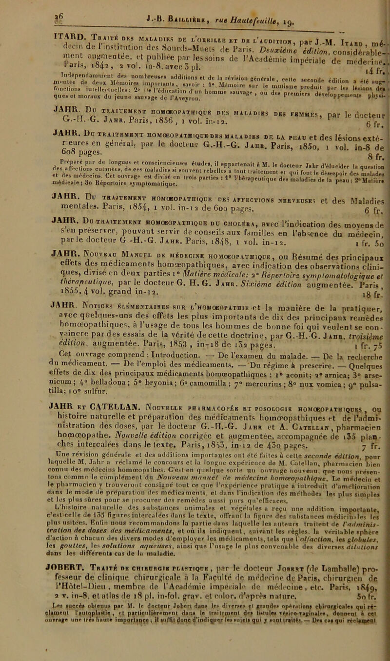 ÏTARD. Tbaité dks maladies de l’obkillk ht dr l'audition, parJ.-M Itabd mé dtfcin de institution des Sourds-Muets «le Paris. Deuxième édition considérable s x'fv;r‘r«ife »? ir,oin * 1 an», 1542, 2 vol. m-8, avec a pi. i4fr Indépendamment des nombreuses additions et de la révision «rénAr-u. , ,.. . que» cl moraux du jeune sauvage de l'Aveyron. * 1 mi ra développements pbjti- JArRrTDr ttRA,te”ki,T n0Q“0PAT,,,QDB des maladies des femmes, par le docteur ijr.-ii. G. .J ahr. Fans, 1856 , 1 vol. in-12. 6 IV 1 JAHR. Du TRAITEMENT HOMQEOPATHIQUB DES MALADIES DE LA PEAU et deS lésions exté- rieures en général, par le docteur G.-H.-G. Jahb. Paris, i85o. i vol. in-8 de 608 pages, 8 Préparé pnr de longues et consciencieuses élude*, il annartenait à M I»» rlnr-i®.... t,i . jui . -j , des alV' tU'ons cuinnéea, de ces maladie* si souvent rebelle» à tout Iraitement et qui font le désMpoir'de. maTade” ,ro19 par,iCT : 10 dcs ma,adide ■■ JAIIR. Du traitement homoeopatiiique desaffections nerveuses et des Maladies I mentales. Paris, i854> 1 vol. in-12 de 600 pages. 5 fr ] JAHR. Do traitement homœopathique du choléra, avec l’indication des moyens de i s en préserver, pouvant servir de conseils aux familles en l’absence du médecin parle docteur G.-H.-G. J ahr. Paris, i8/t8, i vol. in-12. 1 fr. 5o ! JAHR. Nouveau Manuel de médecine homoeopathique , ou Résumé des principaux e uts des médicaments bomœopathiques, avec indication des observations clini- ques, divisé en deux parties i° Matière mctlicale; 2* Répertoire symptomatologique e' thérapeutique, par le docteur G. H. G. Jahr. Sixième édition augmentée. Paris’ ; i855, 4 vol. grand in-12. 18 fr* 1 JAHR. Notices élémentaires sur l’homqeopathik et la manière de la pratiquer, avec quelques-uns des effets les plus importants de dix des principaux remèdes homceopathiques, à 1 usage de tons les hommes de bonne foi qui veulent se con- j vaincre par des essais de la vérité de cette doctrine, par G.-H.-G. Jahr, troisième édition, augmentée. Paris, 1853 , in-18 de 102 pages. 1 fr. ;5 Cet ouvrage comprend : Introduction. — De l’exaraeu du malade. — De la recherche 11 médicament. De 1 emploi des médicaments. — Du régime à prescrire. — Quelques i effets de dix des principaux médicaments homœopathiqnes : i® aconit; 2® arnica; 3° arse- nicum ; 4“ belladona ; 5® bryonia ; 6° camomilla ; y® mercurius ; 8° nux vomica ; q° puisa- j tilla; i o° sulfur. * ' ^ . JAHR et CATELLAN. Nouvelle pharmacopée bt posologie homceopathiques ou histoire naturelle et préparation des médicaments hoinœopathiques et de l’admi- nistration des doses, par le docteur G.-H.-G. Jahr et A. Gatellak , pharmacien j homœopathe. Nouvelle édition corrigée et augmentée, accompagnée de i35 plan- ches intercalées dans le texte. Paris, iS53, in-12 de 43o pages. - fr. ] Une révision générale el des additions importantes ont etc fuites à celte seconde édition, ponr | laquelle M. Jahr a réclamé le concours et la longue expérience de M. Cutellan, pharmacien bien i connu des médecins homceopalhes. C'est en quelque sorte un ouvrage nouveau, que nous présen- I Ions comme le complément du Nouveau manuel de méitecine homœopathique. Le me'decin et le pharmacien y trouveront consigné tout ce que l’expérience pratique a introduit d'nmrlinralion dans le mode de préparation des médicaments, el dans l'indication îles méthodes les plus simples et les plus sûres pour se procurer des remèdes aussi purs qu’efficaces. L’histoire nalurelle des substances animales et végétales a reçu une addition importante, c’est celle de 133 figures intercalées dans le texte, offrant la figure des substances médicinales les’ plus usitées. Enfin nous recommandons la partie dans laquelle les ailleurs troilent de l'adminis- ' tralion des doses des médicaments, et où ils indiquent, suivant les règles, la véritable sphère d'action A chacun dos divers modes d’employer les médicaments, tels que l'olfaction, les globules, les gouttes, les solutions aqueuses, ainsi que l’usage le plus convenable des diverses dilutions dans les différent, cas de la maladie. JOBERT. Traité, db chiruroik tlastiqür , par le docteur Jobert (de Lamballe) pro- fesseur de clinique chirurgicale à la Faculté «le médecine de Paris, chirurgien de l’Hôtel-Dieu . membre de l'Académie impériale «le médecine, etc. Paris, 1849, a v. in-8, et atlas de t8 pl. in-fol. grav. et color. d’après nature. 5o fr. Le» succès obtenus par SI. le docteur Joberl dans le* diverse* cl grandes opérations chirurgicale* qui ré- clament l'nutoplaslic , et particulièrement dan* le Irailçment de* lietulr* Téfiro-Taginalr», donnent à cet ouvrage une trè* haute importance i il iuffit donc d’indiquer le* sujet» qui y «ont trgité?. — l>« cm qui réclament