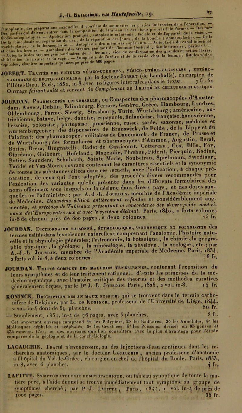 »7 , ! .• . ...innrlle. il copient d« »onmHlr« let parli** inlérwée* dans l’opération. l’autopUlie, d«i prèp»r»lion. a d , j„ |anil,.-.u, et de, ii»,u» propre» à le former - Derme De, partie# qn. douent entrer d.m, 1»co npo ^ |ie crill,ipnnp , ftcial.- et de l apparetl de la union. - tjiode, amnplji,tique,. —- Apphcalion p q «.rf d(_s jou(., _ de |a bouche ( »tomntopU,|ie'. — De la De la rhinoplMlie ou réparation du , . dp, eu,lues supérieurs. — iutoplaelie du canal intestinal, trachèoplasiie, de la thor.cop! •»<•« - 'inft«u* de rhommi (leshenle, lislule urinaire , pér.uée - et dans les hernies. - iutoplaslie d i 8 | ,S femme , vice de conformation de, grande» et petites lèvres, — Autoplnslie des organesgeuitoutrinaire» de l’urètre et de la vessie chez la femme, fistules véstco- oblitération de la vulve et du vagin. — Autoptamc u vaginale» , chapitre important qui occupe près de SOU pages. JORFRT THA.1T*» DBS FISTOLKS V.és.CO-UTF.RlNBS , V&ICO-UTÉRO-V A GIN A LES , KHTBHO- JOBERT. lBUT” ““ nar le docteur Jorkrt (de Lamballe), chirurgien de ViSSSi KSTOT aPvec .0 figures intercalas dans le texte. 7 fr. 5o Ouvrage s,die et servant de Complément au Tra.xb db ch.bürg.b bdast.^b. JOURDAN. Pharmacopée universelle , ou Conspectus des pharmacopées d Amster- dam Anvers, Dublin, Edimbourg, Ferrare, Genève, Grèce, Hambourg, Londres Oldembourg . Parme, Slewig, Strasbourg, Turin. Wurtzbourg ; américaine, au- trichienne, batave, belge, danoise, espagnole, finlandaise, hessoise, polonaise , portugaise, prussienne, russe, ^ar^e> sax°nn.e’ î • „ ? wurlembergeoise ; des dispensaires de Brunswick , de Fulde , de la Lippe et du Palatinat ; des pharmacopées militaires de Danemarck de Y rance, de 1 russe et de Wurtzbourg ; des formulaires et pharmacopées d Ammon , Augustin Beral, Bories Brera Brucnatelli, Cadet de Gassicourt, Gottereau , Cox. Elles, Foy, Giordano , Gnibourt, Hufeland , Magendie, Phcebus, Piderit, Pierqu.n . Radius, Ratier, Saunders, Schubarth, Sainte-Marie, Soube.ran, Sp.elmann, Swed.aur, Taddei et Van-Mons; ouvrage contenant les caractères essentiels et la synonymie de toutes les substances cilées dans ces recueils, avec 1 indication , à chaque pré- paration , de ceux qui l’ont adoptée, des procédés divers recommandes pour l’exécution des variantes quelle présente dans les différents formulaires, des noms officinaux sous lesquels on la désigne dans divers pays, et des doses aux- quelles on l'administre ; par A.-J.-L. Jourdan, membre de 1 Academie impériale de Médecine. Deuxième édition entièrement refondue et considérablement aug- mentée, ei précédée de Tableaux présentant la concordance det divers poids médici- naux de l’Europe entre eux et avec le système décimal. Paris. i84o, i forts volumes in-8 de chacun près de 800 pages , à deux colonnes. ?.5 fr. JOURDAN. Dictionnaire raisonné, étymologique, synonymiqur bt polyglotte des termes usités dans les sciences naturelles ; comprenant l’anatomie, l’histoire natu- relle et la physiologie générales; l’astronomie, la botanique , la chimie , la géogra- phie physique , la géologie , la minéralogie , la physique . la zoologie, etc.; par A.-J.-L. Jouhdan, membre de l’Académie impériale de Médecine. Paris, 1834, a forts vol. in-8, à deux colonnes. ç ® fr- JOURDAN. TbaitS complet dbs maladibs vénériennes, contenant l'exposition de leurs symptômes et de leur traitement rationnel, d’après les principes de la mé- decine organique , avec l’histoire, critique des théories et des méthodes curatives généralement reçues, parle Dr J.-L. Jourdan. Paris, 1826, 2 vol. in-8. i4 fr. K0N1NCK. Description des animaux fossilbs qui se trouvent dans le terrain carbo- nifère de Belgique, par L. dr Koninck, professeur de l’Université de. Liège, i844* 2 vol. in-4 dont de 69 planches. 80 Ir. — Supplément, i85i, in-4 de 76 pages, avec 5 planches. 8 fr. Cet important ouvrage comprend lo les Polypiers, 2o les Kadiuires, 3° les Annelidçs, 4-o les Mollusques céphalée et acéphales, 5» les Crustacés, 6° les Poissons, divisés en 85 genres et 434 espèces. C’est un des ouvrages que l’on consultera avec le plus d'avantage pour l'étude comparée de la géologie et dt la conchyliologie. LACAUCHIE. Thaitr d’hydrotomib, ou des Injections d’eau continues dans les re- cherches anatomiques , par le docteur Lacaucrir , ancien professeur d’anatomie à l’hôpital du Val-de-Grtlcc, chirurgien en chef do l’hôpital du Roule. Paris, 1853, in-8, avec fi planches. 4 fr. Ï.AFITTE. Symptomatot.ooif, homoiopatiiique, ou tableau synoptique de toute la ma- tière pore, à l’aide duquel se trouve immédiatement tout symptôme ou groupe de symptômes cherché; par P.-J. Lafitte. , Paris, 1844, r vol. in-4 de près de tooo page*. 35 fr.