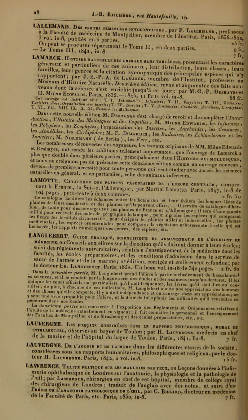 >8 -ÏCCÆ.ÎÏ' lcToc 11 ■ - *- a5 fr. 9 fr. LS‘ r;ri:i7TlJBB;LKDES sa™ présentant les caractère familles, leUrSRenr“8Tla^7tlaDlmaUX ’ '•“' di,stribl!tion. Je«s classes, leurs rapportent- par J Tl P A il T 8ynon}'m“luedtî3 principales espèces qui s’y Muséum d’Hrstnir« N 7 ‘ A* d-? LA?IABCK’.memhre de 1 Institut, professeur au veaux dont lla°‘? Nat“re;le- °f“^eme édition, revue et augmentée des faits noj- s™EJî:r£^:8^s^is'riTrM'G-'p-0“*^r T. VI, VU, VIII, IX, X, XI, HLioirl L Ll.,7. ’ ’ Arachn“‘ ’ dnnilid.., CirrhipU.u Ju^tion ''if1/?'1 M' Deshayes s’est chargé de revoir et de compléter Vlntro- tTZyDL^ t77 ^fUTeS etdeS C°î“<7/M> M- M”-»e Edwards, les Infusoires, les t rS v’ .°T*STn des /njec'’ les Arachnides, les <Wac«, Tuniciers- M 'iVnnnlrr“^e. ef ’ * •Dujardin, les Radiaires, les Échinodermes et les lumciers, M. Nordmann ( de Berlin ) , les Fers , etc et Ï::hTv“brr:^°rrtei,deS VOyaT,e,lrS’les travauY origi*»«« àe MM. Mün»Edwards ls iue do'uhlé H , addlt‘°nS telIe“e^ ^portantes, que l'ouvrage de Lamarck a e nou s™CIÏ Plu*‘eurs part.es, principalement dans I’H.sto.rk des mollusques , devenu de „ ® PreSenter cette deuxième édition comme un ouvrage nouveau , naturelle, ,necessite Pour tonte personne qui veut étudier avec succès les science naturelles en general, et en particulier, celle des animaux inférieurs. LS-nC;TTr- DBS„FiLlAlnTSS VA8CÜI-AIBEs »■ Europe centrale . compre- ■cip.8»7pSM„^toÆS“- »L“ou p”i!- *»«• Y? saw4r,Asa médicinales* lei»«nV clrcon!cr,le*» Pour designer les plantes utiles et industrielles , les plantes herbacée les rann *7 orne.menta e5' P°ur comparer la végétation arborescente à celle qui est neiuacee, les rapports numériques des genres, des espèces, etc. q LANGIABEKT Guide pratique, scientifique et administratif de l’étudiant en médecine,ou Conseils aux élèves sur la direction qu’ils doivent donner à leurs éludes ; sum des règlements universitaires, relatifs à l’enseignement de la médecine dans les idcuttés, es écoles préparatoires, et des conditions d’admission dans le service de -ante de 1 armee et de la manne; a* édition, corrigée et entièrement refondue; par le docteur Ed. Lanclebkrt. Paris, i85a. Un beau vol. in-i8 de 34o pages. 2 fr 5o èssciences^TM^ PT-f’ M\L“nSlebert; Prend l’élève à partir inclusivement du baccalauréat indinuêï«’ * ffi “f Park l0n,6UC Sene des dtU(ies et des examens jusqu’au doctorat. Il lui âüller de oln» ' °ï,C,el> ü',‘ Pal t!cu, iers 1«*» doit fréquenter, les livres quM doit lire on conl e t P ’ a ,c,hncue dc ces mdicat.ons, M. Langleberl ajoute une appréciation des hommes Ê-Î.1“,el,e comporte. I v a de l’indépendance et du courage dans ses appréciait” on 1 elCVe’ Ct 16 deSir dB *Ui ap'anir *eS diracu« <“’» encontre en I’émdedT/f”'‘.Pnrtie cfl consacrée à l'exposition des Règlements et Ordonnances relatives à I etude de la médecine actuellement en v.gucur; il fait connaître le personnel ct l’enseignement des Facultés de Montpellier et de Strasbourg et des écoles préparatoires, etc., etc. ° ■ LAUVERGNE. Les forçats considérés sous le rapport phtsiologique , moral Et intellectuel, observés au bagne de Toulon ; par H. Lauvergne. médecin en chef de la marine et de l’hôpital du bagne de Toulon. Paris, 1841. In-8. y fr. LAllVERGXE. De l’agonie et db la moht dans les différentes classes de la société, considérées sous les rapports humanitaires, philosophiques et religieux, parle doc- teur H. Lauvergne. Paris, 184a, a vol. in-8. i5fr. -»s chirurgiens uc uouure» ; iraauu ae 1 anglais avec des notes, et suivi d'un 1 BÉcis de l anatomie patbologique de l’obil, parC. Billard, docteuren médecine de la Faculté de Paris, etc. Paris, i83o, in-8. 7 fr.