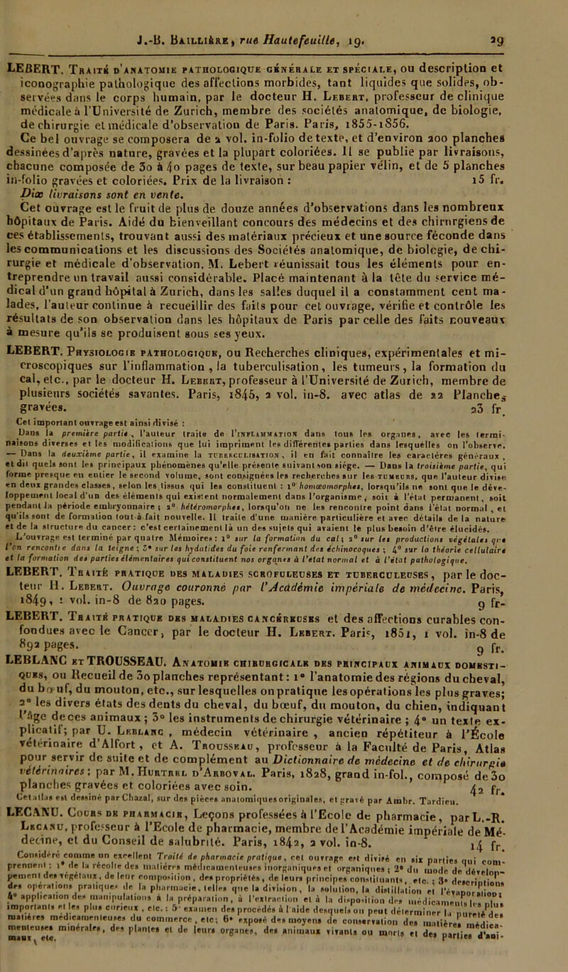 LEBERT. Traité d'anatomie ratholooique générale et spéciale, ou description et iconographie pathologique des affections morbides, tant liquides que solides, ob- servées dans le corps humain, par le docteur H. Lebert. professeur de clinique médicale à l’Université de Zurich, membre des sociétés anatomique, de biologie, de chirurgie et médicale d’observatiou de Paris. Paris, i855-iS56. Ce bel ouvrage se composera de a vol. in-folio de texte, et d’environ 200 planches dessinées d'après nature, gravées et la plupart coloriées. Il se publie par livraisons, chacune composée de 3o à 4o pages de texte, sur beau papier vélin, et de 5 planches in-folio gravées et coloriées. Prix de la livraison : i5 fr. Dix livraisons sont en vente. Cet ouvrage est le fruit de plus de douze années d’observations dans les nombreux hôpitaux de Paris. Aidé du bienveillant concours des médecins et des chirurgiens de ces établissements, trouvant aussi des matériaux précieux et une source féconde dans les communications et les discussions des Sociétés anatomique, de biologie, de chi- rurgie et médicale d'observation, M. Lebert réunissait tou9 les éléments pour en- treprendre un travail aussi considérable. Placé maintenant à la tête du service mé- dical d’un grand hôpital à Zurich, dans les salles duquel il a constamment cent ma- lades, l'auteur continue à recueillir des faits pour cet ouvrage, vérifie et contrôle les résultats de son observation dans les hôpitaux de Paris parcelle des faits nouveaux à mesure qu’ils se produisent sous ses yeux. LEBERT. Phvsiolog 1 b pathologique, ou Recherches cliniques, expérimentales et mi- croscopiques sur l'inflammation , la tuberculisation, les tumeurs, la formation du cal, etc., par le docteur H. Lebert, professeur à l’Université de Zurich, membre de plusieurs sociétés savantes. Paris, i845, a vol. in-8. avec atlas de sa Planches gravées. a3 fr‘ Cet important ouvrage est ainsi divisé : Dans la première partiê , l’auteur traite de I’inflamwatiojï dans tous les org.ines, avec les termi- naisons diverses et les modifications que lui impriment les différentes parties dans lesquelles on l'observe, — Dans la deuxième partie, il examine la tuberculisation , il en fait connaître les caractères généraux, et dit quels sont les principaux phénomènes qu’elle présente suivant son siège. — Dan» la troisième partie, qui forme presque en entier le second volume, sont consignées les recherches sur les tumeurs, que l'auteur divise en deux grandes classes, selon les tissus qui les constituent : i° homœomorphes, lorsqu’ils ne sont que le déve> loppement local d’un des éléments qui existent normalement dans l’organisme , soit à l’état permanent, soit pendant la période embryonnaire ; a0 hétéromorphes, lorsqu’on ne les rencontre point dans l’état normal , et qu’ils sont de formation tout à fait nouvelle. Il traite d'une manière particulière et avec details de la nature et de la structure du cancer : c’est certainement là un des sujets qui avaient le plus besoin d’être élucidés. L’ouvrage est terminé par quatre Mémoires: i° sur la formation du cal; a0 sur les productions végétales qre l'on rencontie dans la teigne ; Z• sur les hydutides du foie renfermant des échinocoques ; 4° sur la théorie cellulaire et la formation des parties élémentaires qui constituent nos organts à l’etat normal et à l’état pathologique. LEBERT. Teaiié pratique des maladies scrofuleuses et tuberculeuses, par le doc- teur H. Lebert. Ouvrage couronné par /’Académie impériale de médecine. Paris, 1849, i vol. in-8 de 820 pages. g fr- LEBERT. Traité pratique des maladies cancéreuses et des affections curables con- fondues avec le Cancer, par le docteur H. Lebert. Pari', i85i, 1 vol. in-8 de 892 pages. 9 fr> LEBLANC et TROUSSEAU. Anatomie chibubgicale des principaux animaux domesti- ques, ou Recueil de 3o planches représentant : i* l'anatomie des régions du cheval, du bo uf, du mouton, etc., sur lesquelles on pratique les opérations les plus graves; 2° les divers états des dents du cheval, du bœuf, du mouton, du chien, indiquant l'Age de ces animaux; 5° les instruments de chirurgie vétérinaire ; 4° un texte ex- plicatif; par U. Leblanc , médecin vétérinaire , ancien répétiteur à l’École vétérinaire d’Alfort, et A. Tbousskau, professeur à la Faculté de Paris, Atlas pour servir de suite et de complément au Dictionnaire de médecine et de chirurgie vétérinaires; par M.Hurtrkl d’Arboval. Paris, 1828, grand in-fol., composé de 3o planches gravées et coloriées avec soin. p,. Otatl.is e»l dessiné par Cha/.al, sur des pièces anatomiques originales, et gravé par Amhr. Tardieu. LECANU. Cours dr pharmacie, Leçons professées à l’Ecole de pharmacie, parL.-R. Lkcanu, professeur à l’Ecole de pharmacie, membre de l’Académie impériale de Mé- decine, et du Conseil de salubrité. Paris, 1842, 2 vol. in-8. fr Considère comme un «relient Traité de pharmacie pratiqua, cet outrage esl divisé en six parties qui com- prennent: 1 lie la récolle des matière» médicamenteuses inorganique» cl organiques j 2° du mode de déveln..- penienl de» végétaux , de leur composition, de» propriétés, de leur» principe» constituant*, etc. • 3- drserinti 1 . de. opération, pratiques de la pharmacie, telle, que la division, la solulion, I. distillation ei révanor.dln, 4 application des manipulations a la préparation, à l’extraction et à la disposition de» médicament» I,., nln* important, et le, plu» curieux , etc. : 5' examen des procédé, à laide desquels on peut déterminer la nùrmAdëî matières médicamenteuses du commerce , etc; 6» exposé des moyens de conservation de» matière» man'i ei* mln*r:’ f‘’ dr* P*anlt' «l de l«ur« organes, des animaux vivants ou mou» et des parties d'aoi-