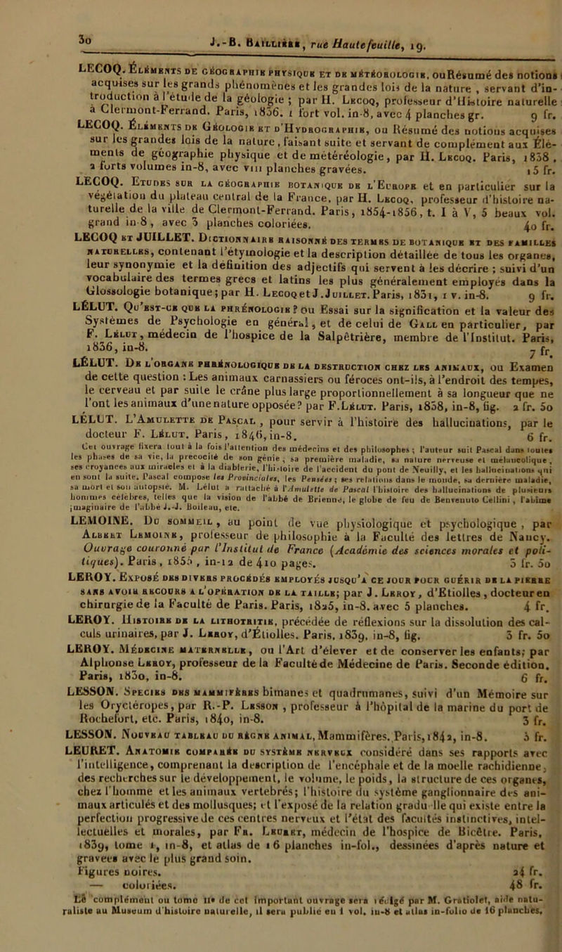 COQ- Éléments de géographie PHrsiguK et dk météorologie, ouRésumé de» notion» acquise» sur les grands phénomènes et les grandes lois de la nature , servant d’in- troduction a l étude de la géologie ; par H. Lkcoq, professeur d’Uktoire naturelle a Glerniont-Ferrand. Paris, 1856. t fort vol. in-8, avec 4 planches gr. 9 fr. LECOQ. Élkmknts dk Géologie ht d'IIydboghaphik, ou Résumé des notions acquises sur les grande» lois de la nature , faisant suite et servant de complément aux Élé- ments de géographie physique et de météréologie, par il. Lkcoq. Paris, t838 . a forts volumes in-8, avec vm planches gravées. 15 fr. LECOQ. Etudes sur la géographie rotaniqub dk l’Europb et en particulier sur la végétation du plateau central de la France, par H. Lkcoq, professeur d’histoire na- turelle de la ville de Clermont-Ferrand. Paris, i854-i856, t. I à V, 5 beaux vol. grand in 8 , avec 3 planches coloriées. 4o fr. LECOQ kt JUILLET. Diction \ ai h h raisonné des termbs de botanique et des familles naturelles, contenant 1 étymologie et la description détaillée de tous les organes, leur synonymie et la définition des adjectifs qui servent à les décrire ; suivi d’un vocabulaire des termes grecs et latins les plus généralement employés dans la (xlossolügie botanique; par H. Lccooet J.Juillet.Paris, i85i, 1 v. in-8. 9 fr. LÉLUT. Qu est-ce qub la phrénologie? ou Essai sur la signification et la valeur des Systèmes de Psychologie en général, et de celui de Gall en particulier, par F. Lélut , médecin de l’hospice de la Salpêtrière, membre de l'Institut. Paris, i836, in-8. fr LÉLUT. De l organe fhrénologiqub dk la destruction chez lks animaux, ou Examen de cette question :Les animaux carnassiers ou féroces ont-ils, à l’endroit des tempes, le cerveau et par suite le crâne plus large proportionnellement à sa longueur que ne 1 ont les animaux d une nature opposée? par F. Lé lut. Paris, i858, in-8, fig. a fr. 5o LÉLUT. L Amulette de Pascal , pour servir à l’histoire des hallucinations, par le docteur F. Lélut. Paris, 184(1, in-8. 6 fr. ouvrage fixera loul à la fois 1 attention des médecins et des philosophes ; l'auteur suit Pascal dans loules les ph.i>es d« sa vie, la précocité de son génie, sa première maladie, sa nalure nerveuse el mélancolique, ses croyances aux miracles el à la diablerie, J'Iii,-toiie de l'accident du pont de Neuilly, el les hallucination, uni en sont la suite. Pascal compose le» Provinciales, les Pensées; ses relations dans le inonde, sa dernière maladie, sa mon et son autopsie. M. Lélut a rattaché à l'Amulette de Pascal ( histoire des hallucinations de plusieuis hommes célébrés, telles que la vision de l'abbé de Brienne, le globe de feu de Beuveuulo Cellini , l'abime imaginaire de l'abbé J.-J. Boileau, etc, LEMOINE. Du sommeil , au point de vue physiologique et psychologique , par Albert Lemoine, prolesseur de philosophie à la Faculté des letlres de Naucy. Ouvrage couroiiné par l’Inslitut de France (Academie des sciences morales et poli- tiques). Paris, x85f>, in-12 de 4io pages. 3 fr. 5o LEROY. Exposé de» divers procédé» rmploté» jusqu’à ce jour four guérir de la pikbbe sans avoir rkcour» a l’opération dr la taille; par J . Lkroy, d’Etiolles , docteur en chirurgie de la Faculté de Pari». Paris, i8a5, in-8. avec 5 planche». 4 fr. LEROY. IIistoihe de la HTHoiRiTiE, précédée de réflexions sur la dissolution des cal- culs urinaires, par J. Leroy, d’Éliolles. Paris. 1839. in-8, fig. 3 fr. 5o LEROY. Médecine maternelle , ou l'Art d’élever et de conserver les enfant»; par Alphonse Leroy, professeur de la Facultéde Médecine de Paris. Seconde édition. Pari», i83o, in-8. g fr< LESSOM. Specibs des mammifères bimanes et quadrumanes, suivi d'un Mémoire sur les Oryctéropes, par R.-P. Lbsson , professeur à l’hôpital de la marine du port de Rochefort, etc. Paris, i84o, in-8. 3 fr. L ESSOR!. Nouveau tableau du règne animal, Mammifères.. Paris, i84î, in-8. à fr. LEURET. Anatomie comparée du système nerveux considéré dans ses rapports arec l’intelligence, comprenant la description de l’encéphale et de la moelle rachidienne, des recherches sur ie développement, le volume, le poids, la structure de ces organes, chez l'homme et les animaux vertébrés; l'histoire du système ganglionnaire des ani- maux articulés et de» mollusques; et l'exposé de la relation gradu lie qui existe entre la perfection progressive de ces centres nerveux et l’état des facultés instinctives, intel- lectuelles et morales, par Fa. Lbuert, médecin de l’hospice de Uicêlre. Paris, 1839, tome 1, in-8, et allas de 16 planches in-fol., dessinées d’après nature et gravées avec le plus grand soin. Figures noires. a4 fr. — coloriées. 48 fr. Lé complément ou tome lia de col important ouvrage sera 1 érigé par M. Grotiolel, aide natu- raliste au Aluseum d histoire naturelle, il seru publié eu 1 vol. iu-h et allât in-folio de 16 planches.