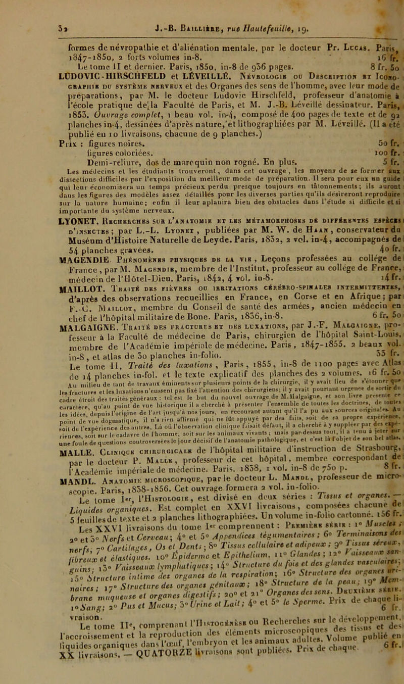 formes de névropathie et d'aliénation mentale, par le docteur Pr. Lccas. Paris. i847-iS5o, 2 forts volumes in-8. 16 fr. Le tome II et dernier. Paris, i85o, in-8 de 936 pages. 8 fr. 5o LUDOVIC-HIRSCI1FELD et LÉVEILLÉ. Névbologie ou Dbscbiptior «t Icobo- ghaphih du système nerveux et des Organes des sens de l’homme, avec leur mode de préparations, par M. le docteur Ludovic Hirschfeld, professeur d’anatomie è l’école pratique délia Faculté de Paris, et M. J.-B. Léveillé dessinateur. Paris, 1853. Ouvrage complet, 1 beau vol. in-4, composé de 4t>° pages de texte et de 92 planches in-4, dessinées d’après nature,'et lithographiées par M. Léveillé. (11 a été publié eu 10 livraisons, chacune de 9 planches.) Prix : figures noires. 5o fr. ligures coloriées. 100 fr. Demi-reliure, dos de maroquin non rogné. En plus. 5 fr. Les médecins et les étudiants trouveront, dans cet ouvrage, les moyens de se forirer aux dissections difficiles par l’exposition du meilleur mode de préparation. 11 sera pour eux un guide qui leur économisera un temps précieux perdu presque toujours en tâtonnements; ils auront daus les figures des modèles assez détaillés pour les diverses parties qu’ils désireront reproduire sur la nature humaine; enfin il leur aplauira bien des obstacles dans l’étude si difficile et si importante du système nerveux. LYONET. lUcnKECHBs sua l’ab atomib et lbs métamorphoses db différentes espèces i d’insbctbs ; par L.-L. Lyonet , publiées par M. W. de H a an, conservateur du Muséum d’Histoire Naturelle de Leyde. Paris, i83a, 2 vol. in-4, accompagnés de i 54 planches gravées. 4° fr» MAGENDIE. Phénomènbs physiques de la vir , Leçons professées au collège de France, par M. Magbndib, membre de l’Institut, professeur au collège de France, médecin de l’Uôtel-Dieu. Paris, 1842, 4 vol. in-8. i4fr* MAILLOT. Traité des fièvres ou ihbïtations cérébro-spirales intehmittehtes, d’après des observations recueillies en France, en Corse et en Afrique; par F.-C. Maillot, membre du Conseil de santé des armées, ancien médecin en chef de l'hôpital militaire de Bone. Paris, i836, in-8. 6 fr. 5c MALGAIGNE. Traité des fracturis bt des luxations, par J.-F. Maloaigkf., pro- fesseur à la Faculté de médecine de Paris, chirurgien de l’hôpital Saint-Louis, membre de l’Académie impériale de médecine. Paris , x84j- »855. 2 beaux vol. in-S , et atlas de 3o planches in-folio. 35 fr. Le tome II. Traité des luxations , Paris, t855, in-8 de 1100 pages avec Allas de 14 planches in-fol. et le texte explicatif des planches des 2 volumes. 16 fr. 5o (tu milieu de tant dit travaux éminent»sut plusieurs points de lai cbirttrgir, il y avait lieu de «'étonner que c a.» lo» lirctiiinnH n’eussenl nas fixé l'attention des chirurgiens; il y avait pourtant urpenee de * t sortir do u-fractures elles luxations n’eussent pas lixé l'attention des chirurgiens; il y avait pourtant urpem ciidre étroit de» Imités généraux: tel est le but du nouvel ouvrage de M.Halgaigne, et »°u b«re immii caractère' qu'au lïuinfde vue lii.-lorique il a cherché à présenter l'ensemble de toutes les doctrines, de toute» lés idées,'depuis l’origine de l'art jusqu'à nos jours, en recourant autant qu’il l’a pu aux .ouree» ongina!ei|An « i.iun -.ri: dos faits, soit de sa propre rxp« nrnrr sPoTt'deTeipérrenbcëdès antres, Là où l’observation clinique'faisait défaut, il a cherché à y suppléer par des eipe- rie ne es, J, sur le cadavre de l’homme, soi. sur le, animaux vivants, mats par-dessus tout, .1 a mua 1er.or une foule de questions controversées le jour décisif de l'anatomie pathologique, et c est lalolqetde «on bel MALLE Clinique chirurgicale de l’hôpital militaire d'instruction de Strasbourg,, par le docteur P. Mallk, professeur de cet hôpital, membre correspondant de f Académie impériale de médecine. Paris. i858, i vol. in-8 de y5o p. lS ,r- MVNDL Anatomie microscopique, parle docteur L. Mardl, professeur de micro- scopie Paris, i838-i856. Cet ouvrage formera a vol. in-folio. Le tome l«r, I’Histologik , est divisé en doux séries : Tissus et organes.— Liquides organiques. Est complet en XXVI livraisons, composées chacunet de 5 feuilles de texte et 2 planches lithographiées. Ln volume in-folio cartonne. i56 fr. Les XXVI livraisons du tome Ier comprennent : PbkmiÈbk série : l° Muscles ; 2° Structure intime des organes de la respiration; -- -- - . Structure des organes génitaux; 18* Structure de la peau; 9 muqueuse et organes digestifs; 20» et a.” Organes des jjl a. Pus et Mucus; 3 Urine et Lait; 4” et 5» te .Sperme. Prix de chaque .. naircs branc 1 °S’an6 v raison Le tome II*, comprenant 1TJ istogénèsb ou Recherches 8''r_1 ‘^ et 'des l’accroissement et la reproduction des éléments microscopique.^ _ - „„ liquides organiques dans l'œuf, l’embryon et le* animaux adu les. XX livraisons. - QUATORZE livraisons sont publiées. I nx de adultes. Volume publié en chaque. 6 fr.
