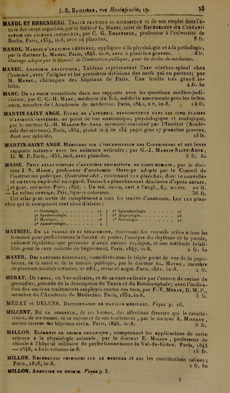 J..B, DiitArtM* fut Ifoiilt/tmlle, 19. MANBL ET EHRENBERG. Traits pratique bu uicboscoi b et de son emploi densl’é» lu le des corps organisés, par le docteur L. Mardi, suivi de iUcttKâcfiM sti» t’oseiRt» sAtro» cas animaux inéusoiBës, par G. G. Ehresbero, professeur à l'université de Berlin. Paris, tSog, in-8, avec t4 planche?. 8 fr. MANDL. Manokl d'anatomie générale, appliquée a la physiologie et à la pathologie, par ledocteur L. Mandl. Paris, i843, in-8, avec 5 planches gravées. 8fr. Ouvrage adopté par le Conseil de l’instruction publique, pour les écoles de médecine. MANEC. Anatomie analytique, Tableau représentant l’axe cérébro-spinal chcx l’homme , avec l’origine et les premières divisions des nerfs qui en partent; par M. Manbc , chirurgien des hôpitaux de Paris. Une feuille très grand in- folio. 4fr.5o MARC. Dr la folie considérée dans ses rapports avec les questions médico-judi- ciaires, par C. C.-H. Marc, médecin du Roi, médecin assermenté près les tribu- naux, membre de 1 Académie de médecine. Paris, i84o, s v. in-8. 1 5 fr. MARTIN SAINT ANGE. Etude de l’apparril reproducteur dans les cinq classes d’a n 1 u aux v b rt ébh Es. au point île vue anatomique, physiologique et zoologique, par le docteur G.-M. Martin-St-Angk, mémoire couronné par l'Institut (Acadé- mie des sciences). Paris, i854, grand in-4 de 2S4 pages plus 17 planches gravées, dont une coloiiée. 25 fr. MARTIN-SAINT-ANGE. Mémoires sur l’organisation des Cirriiipèdrs et sur leurs rapports naturels avec les animaux articulés; par G.-J. Martin-Saint-Angr , D. M. P. Paris, i835, in-S, avec planches. 3 fr. 5o MASSE. Petit atlas complet d’anatomie drscriptivb du corps humain, par le doc- teur J -N. Masse, professeur d’anatomie. Ouvrage adopté par le Conseil de l’instruction publique. Quatrième edit , contenant m planches, donl 10 nouvelles et un texte explicatif en regard. Toutes les planches sont dessinées d’après nature, ( et grav. sur acier. Paris, i852. - Un vol. in-i a, cart. à l’angl., fig. noires. 20 fr. — Le môme ouvrage. Prix, ligures coloriées. 36 fr. Cet allas peut servir de complément à tons les traités d’anatomie. Les 112 plan- ches qui le composent sont ainsi divisées : i° Ostéologie la s* SyndeHiiologie 8 5° Myologie 18 4* Apottévrologie 4 MATHIEU. De la parole et du bégairmhnt, contenant des conseils utiles à tous les hommes pour perfectionner la faculté de parler, l’analyse du rhytbme de la parole, puissant régulateur que personne n’avait encore expliqué, et une méthode infail- lible pour la cure radicale du bégaiement. Paris, iS4/, in-8. 2 fr. 5o MATER. Des rapports conjugaux, considérés sous le triple point de vue de la popu- lation, de la sanié et de la morale publique, par le docteur Al. Mayer , membre de plusieurs sociétés savantes. 2v édit., revue et atigm. Paris, tS5i. ln-8. 4 fr. MERAT. Du tænia, ou Ver solitaire, et de sa cure radicale par l’écorce de racine de grenadier, précédé de la description du Tænia et du Botriocéphale; avec l’indica- tion des anciens traitements employés contre ces vers, par F.-V. Mérat, D. M. P. membre de l’Académie de Médecine. Paris, 1802, in-8. 5 fr> MER AT et DELENS. Dictionnaire db matière médicale. Voyez p. 16. MILCENT. De la scrofule, de Ses formes, des affections diverses qui la caracté- risent, de ses causes, de sa nature et de son traitement , par le docteur A. Milcent ancien inlero? des hôpitaux civils. Paris, 1846, in-8. 6 fr.' 5° Splanchnologie 15 6° Angéiologie a8 7° Nécrologie *7 MILLON. Eléments de chimir organique , comprenant les applications de celte science à la physiologie animale, par le docteur E. Millon, professeur de chimie à l’hôpi’al militaire de perfectionnement du Val-de-Grâcc. Paris, 1845 — 1848, 2 forts volumes in 8- 15 fr. MILLON. Bechrbchks chimiques sur lk mercurk et sur les constitutions salines- Paris, 1 M, in-8. a fp. lô MILLON. Annuaire dr chimir. Voyez p. 3. 3