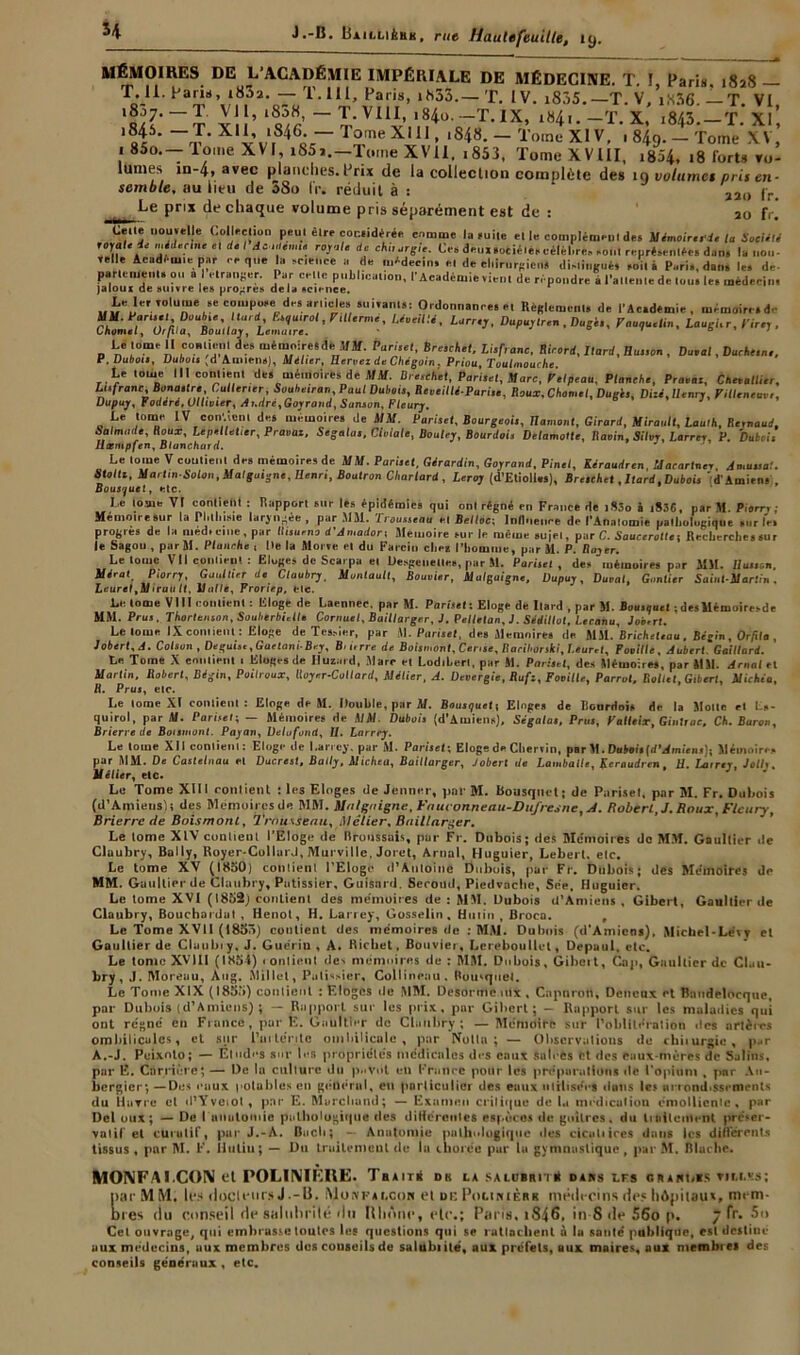 H MÉMOIRES DE L’ACADÉMIE IMPÉRIALE DE MÉDECINE. T. !, Paris, 1828 — T*1L '8.3a,0'T T’111’ paris> 1^53.— T. IV. i835.—T. V, iK36. — T. VI, x ’ s/r “ tV11v,m4o-07T-1X’ l84'- -T. x’ -843.-ï. XI, li ' ~J- Xli-,„‘,846o,r— 1 °'ne X111 > l848- - Tomc XIV- ' 849- - Tome XV, 1 85o.— lome XVI, i85j.—Tome XVII, ,853, Tome XVIII, ,854, ,8 forts re- lûmes in-4, avec planches. Prix de la collection complète des 10 volume1 pris en- semble, au lieu de S80 IV. réduit à : 220 fr. ^Le prix de chaque volume pris séparément est de : 20 fr. Celle nouvelle (.ollecüon peut être cor.eidérée comme la mite ei le complément des Mémoire, de la Société royale de médecine si de Ida;, le.,us royale de chi, orgie. Ces deui.otiéiéseéléhre. soin représentes dans la non- velle Academie par ce que la science a de médecins ci de chirurgiens tlislinguH soiti Paris, dan. le, de- parlements ou al etranger. Par celte publication, l'Académie vient de répondre à l'attente de ton. le, médecin, jaloux de suivre les propres delà science. Lelerrolume se compose de, article, suivant, : Ordonnance, et Règlement, de l'Académie, mémoire, d- cüsürXuu!i- Lürr‘>-Dupu^•La^ ' Le lome II coalicnt des mémoire,déMM. Pari,et, Brestkel, Li,franc, Ricard, Ilard, Bu.son , Durai, Duché,ne. P. Dubois, Dubois 'd Amiens], Mèlier, Eervez de Chégoin. Priou, Toulmouche. Le tome III contient de, mémoires de MM. Ureschet, Parhet, Marc, Felpeau, Planche, Pravaz, Chttallicr, Lts/Vanc, Bona.tre,Cutter,er, Soaheiran, Paul Duboi,, Reveillé-Pariso, Roux. Charnel, Dugi,, Dizé, Henry, Pilleneuv,, Dupuy, Fodére.Ulltvier, Ar.dré^Goyrond, Sanson, Fleury. Le tome IV convient des mémoire, de MM. Pari,et. Bourgeois, Ilamonl, Girard, Mirault, Laulh, Renaud. Salmude, Roux, Le,,elletier, Pravaz, Segalus, Cloiale, Douley, Bourdoi, Delamolte, Ravin, Silvy, Larrer, P. Duboi, Hæmpfen, Blanchard. Le tome V contient de, mémoires de MM. Partiel, Girardin, Goyrand, Pinel, Kéraudren Marartncr Jmaual. Stolti, Mari, n-Solo„, Malguigne, llenri, Boulron Char lard , Leroy (d’Etioll.s), Brochet, Liard .Duboi, d'Amien- Bousquet, »;tc. I,e tome VI contient : Rapport sur les épidémie, qui ont régné en France de îSâo à 1836, par M. Piorr,; Mémoire Sur la PI,llmue laryngée , par MM. Trousseau et Belloc; Influence de l’Anatomie pathologique sur le. progrès de la med.ctne, par II,surno d'Amadort Mémoire sur le même sujet, par C. Saucerolle-, Recherche,sur le Sagou , par M. Planche , Ile la Morve et du Farcin cliea l’homme, par M. P. Rayer. Le tomc VII contient : Eloges de Scarpa et UesgeueUe», par M. Partiel , des mémoires par MM. Horion. Mtfral. Piorry, Gu,Aller de Claubry, Muntault, Bouvier, Mulguigne, Dupuy, Durai, Gantier Sainl-Marlln , Leurel1 ruu lt, Huile, Proriep, elc. Le tome VIII contient : Eloge de Laennec. par M. Partiel s Eloge de Itard , par M. Bousquet ; desMémoiresde MM. Peu, , Thorlcnson, SoulierbiAle Cornuel, Baillarger, J. Pellelaa, J. Sédillot, Lecahu, Jobtrl. Le lome IX contient: Eloge de Tessier, par M. Partie,, de. Mémoire, de MM. Bricheteau . Bégin, Orfra , Jobert, A. Colson , Degut,., GaetaniBey, B. une de Baisa,ont, Cense, Rarihorski,Laurel, P avilie, Aubert' Gaillard. Le Tome X contient t Eloges de Iluzard, Marc et Lodihert, par M. Parltel, des Mémoires, par MM. Arnal et Martin, Robert, Bégin, Poilroux, Royer-Collard, Métier, A. Devergie, Rafz, Fooillc, Parrot, Rollel, Giberl, Michéo, R. Prus, etc. Le lome XI contient: Eloge de M. Double, par M. Bousquet; Eloge, de Ronrdoi, de la Motte et Ls- quirol, par M. Partiel; — Mémoires de MM Duboi, (d’Amiens), Ségala,, Prus, Palleix, Giotrae, Ch. Baron, Brierre de Boismont. Payan, Delufond, II. Larrey. Le tome XII contient: Eloge tle Larrey, par M. Pari,et-. Eloge de Cherrin, par M. Duboi, (d’Amiens), Mémoires par MM. De Castelnau et Ducrest, Balty, Michea, Baillarger, Jobert de Lan,balle, Keraadren. U. La,res. Jolis. Métier, etc* Le Tome XUI contient : les Eloges de Jenner, par M. Bousquet; de Parisel. par M. Fr. Dubois (d’Amiens); des Mémoires de MM. tlalgaigne, Fauconneau-Dufresne, A. Robert, J. Roux, Fleury, Brierre de Boismont, Trnusieau, Métier, Baillarger. Le lome XIV contient l’Eloge de Broussais, par Fr. Dubois; des Mc'moires de MM. Gaultier île Claubry, Bally, Royer-Collard, Murvillc, Joret, Arnal, Huguier, Lebert. etc. Le tome XV (1850) contient l’Eloge il’Antoine Dubois, par Fr. Dubois; des Mémoires do MM. Gaultier de Claubry, Pâtissier, Guisnrd. Second, Piedvaclte, Sée. Huguier. Le tome XVI (1852) contient des mémoires de : MM. Dubois d’Amiens , Gibert, Gaultier de Claubry, Bouchai dut , Henol, H. Larrey, Gosselin , Hulin , Broca. , Le Tome XVII (1855) contient des mémoires de : MM. Dubois (d’Amiens), Michel-Lévy et Gaultier de Claubty, J. Guérin , A. Richet, Bouvier, Lereboullel, Depaul. etc. Le tomc XVIII (1854) contient «les mémoires de ; MM. Dubois, Gibcit, Cap, Gaultier de Cluu- bry, .1. Moreau, Ang. Millet, Pâtissier, Collinrau. Bousquet. Le Tome XIX (1855) contient : Eloges de MM. Desormo utx , Cap 11 rôti, Deneux et Battdelocque, par Dubois (d’Amiens) ; — Rapport sur les prix, par Gibert; - Rapport sur les maladies qui ont régné en France, par E. Gaultier de Claubry; —Mémoire sur l’oblitération tics artères ombilicales, et sur Purténlo ombilicale, par [Voila; — Observations de chitursie, p..r A.-J. Peixrvto; — Etudes sur les propriétés médicales des eaux satees et des eaux-mères de Salins, par E. Carrière; — De la culture du pnViit en France pour les préparations tic l’opium , par An- bergier; —Des eaux potables en général, en particulier des eaux utilisées «laits le, arrondissements du Havre et «l’Yveiol, par E. Marchand; — Examen critique de ta médication émolliente, par Del ottx; — De I niiulomie pathologique des différentes espèce, de goitres, du traileitlent préser- vatif et curulif, par J.-A. Bach; — Anatomie pathologique des cicutiices dans les differents tissus, par M. F. Hulin; — Du traitemeut tle la chorée pur lu gymnastique, par M. Blacltc. MONFAI.CON et POLINIÈIIE. Tas mi db la SALuaniq'it dams les grandis tili.ss; IiarMM. les tloclettrs J--13. Monfalcor el ut: Pdlinièrk médecins des hôpitaux, mem- )res du conseil de salubrité tin Rhône, ele.; Paris. t846. in 8 tle 56o p. 7 fr. 5o Cel ouvrage, qui embrasse toutes les questions qui se rattachent à la sauté publique, est desliué aux médecins, aux membres des couseils de salubiilé, aux préfets, aux maires, aux membres des conseils généraux , etc.