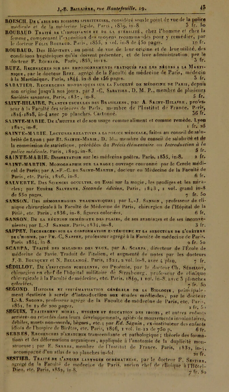 ROESCII. Db l'abus des boissobs spiritubuses, considéré sous le point de vue de la police médicale et de la médecine légale. Paris, 1S19. in-S O fr- fio ROUBAUD Traité nu t,'impuissance ht db la stérilité, chez l'homme et chez la femme eomurenanl lV\|>o»ition des moyens recommandés pour y remédier, par le douleur Félix Bocraud. P.nis, i855, 2 \ol. io-8 de 4âo pages. 10 fr. ROUBAUD. Dus Hôpitaux, au point de vue de leur origine et de leur utilité, des conditions hygiéniques qu’ils doivent piésenter, et de leur administration, par le dortenr F. Roubacd. Paris, <853, in-is. 3 fr- RUFZ. R«cnKRCHE« sur lu.» empoisonnements pratiqués par lbs ni omis » la Marti- nique, par le docteur Rcfz. agrégé de la Faculté de médecine de Paris, médecin à la Martinique. Paris, 1 ^44• io-8 de 156 pages. 5 fr. S ABATIER. Recherches historiques sur la Faculté de médecine de Paris, depuis son origine jusqu’à nos joins, par J -C. Sabatier , D. M. P., membre de plusieurs Sociétés savantes. Paris, i83ç, in-8. 5 fr. SAINT-HILAIRE. Plaute» usuelles des Brasiliens , par A . Saint-Hilaire , pro'es- seur à la Faculté des sciences de Paris, membre de l’Institut de France. Paris, i8t4-i8î8, in-4 avec 70 planches. Cartonné. 36 fr. SAINTE-MARIE. De l’huître et de son usage comme aliment et comme remède. Lyon 1827, in-8. 1 fr- SAINTE-MARIE. Lectures relatives a la police médicale, faites au conseil de salu- brité de Lyon ; par Et. Sainte-Marie, D. M.. membre du conseil de salubrité et de la commission de statistique, précédées du Précis élémentaire ou Introduction à la police médicale. Paris, 1829, in-8. 5 fr. SAINTE-MARIE. Dissbbtation sur les médecins poêles. Paris, 1855, in-8. 2 fr. « A1NT-M4RTIN. Monographie sur la rage; ouvrage ronronné par le Cercle médi- rai de Paris; par A.-F.-C. de Saint-Martin, docteur en Médecine de la Facilité de Paris, etc. Paris, 1826, in-8. 6 fr. SALVERTE. Des Sciences occultes, on Essai sur la magie, les prodiges et les mira- cles; par Eusf.bb Salverte. Seconde édition. Paris, 1843, 1 vol. grand in-8 de 55o pages. 7 fr. 5o SANSON. Des hémorrhagies traumatiques; par L.-J. Sanson , professeur de cli- nique chirurgicale à la Faculté de Médecine de Paris, chirurgien de l’Hôpital de la Pitié, etc. Paris, i83fi,in-8. figures coloriées. 6 fr. SANSON. De la réunion immédiate des plaies, de ses avantages et de ses inconvé- nients; par L.-.T Sanson. Paris, i834,in-8. 3 fr. SAPPEY. Rbchrrchbs sdr la conformation evtérifube et la structure dk l’urùthrk db l’homme, par Ph.-C. Sappev, professeur agrégé à la Faculté de médecine rie Paris. Paris i854- in-8. 2 fr. 5o SCARPA. Traité dfs maladies des yeux, par A. Scarpa. directeur de l’École de médecine de Pavie. Traduit de l’italien, et augmenté rie notes par les docteurs J.-B. Bousquet et N. Bellangé. Paris, 1821,2 vol. in-8. avec 4 plan. 7 fr. SÉDILLOT. De i.'iNi'rcTtON purulente, ou Pyoernie, par le docteur Oh. Sédillot, chirurgien en chef de l'hôpital militaire de Strasbourg, professeur de c linique chirurgicale à la Faculté demédecine, etc. Paris, 1849, 1 v°h in-S, avec 3 planches coloriées. r fr. 50 SEGOND. IJistoirk p.r systématisation générale nu la Biologie , principale- ment destinée à servir d’introduction aux études médicales, par le docteur L.'-A. Skgond, professeur agrégé de la Faculté de médecine de Paris, etc. Paris, 1851. !n la de 200 pages. 2 fr> 5., SEGUIN. Traitemknt moral, hygiène ht éducation drs idiots, et mitres entants arriéré- ou retardés dans leurs développements, agités de mouvements involontaire*, débile», muet» non-snnrd*, bègues, etc.; par Ed. Séguin, ex-instituteur des enfants idiots de l’hospice de Birèlre, etc. Paris, 1846, 1 vol. in-12 de 750 p. 6 fr. SERRES. Recherches d'anatcbiie transcendante et pathologique; théorie des forma- tions et des déformât ions organiques, appliquée à l’anatomie de la duplicité mon- strueuse; par F. Serres, membre de l'Institut de France. Paris, i83a, in-', arcompacné d’un atlas de 20 planches in-fol. ’ 2I fr-’ SESTIER. Traité de i.’anginr lartnckb of.dbm ateu.sk, parle docteur F. Sestikr, ngregé de la Faculté de médecine de Paris, ancien chef de clinique à l'Hôtel-