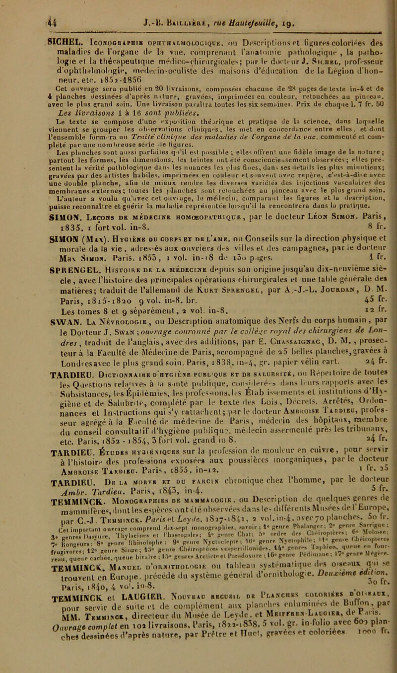 SICHEL. Iconographie opiitii4i.mologiquk. ou Descriptions et figures coloriées des maladies de l’organe de la vue. comprenant l'anatomie pathologique , la paiho- logie et la thérapeutique médico-chirurgicales par le docteur J. Silhel, professeur d'ophthahnologie, medecin-oculiste des maisons d’éducation de la Légion d'hon- neur, etc. » 85 a-1856 Cet ouvrage sera public' en 20 livraisons, composées chacune de 2K pages de texte in-4 et de 4 planchas dessinées d'après nature, gravées, imprimées en couleur, retouchées au piueea», avec le plus graud soin. Une livraison paraîtra toutes les six semaines. Prix de chaque 1. 7 fr. 50 Les livraisons 1 à 16 sont publiées. Le texte se compose d’une exposition théorique et pratique de la science, dans laquelle viennent se grouper les oh-ervalions cliniques, les met en concordance entre elles, et dont l’ensemble furm ra un Traiteclinique des maladies de l'organe de la vue. commenté et com- plété par une nombreuse série de ligures. Les planches sont aussi purfuiles qu’il est possible; elles offrent une fidèle image de In nature; partout les formes, les dimensions, les teintes ont été consciencieusement observées ; elles pré- sentent la vérité palhblogique dans les nuances les plus Sues, dans ses détails les plus minutieux; gravées par des artistes habiles, imprimées en couleur et souvent avec repère, cVst-à-diie avec une double planche, afiu île mieux rendre les diverses Variétés dos injections vasculaires des membranes externes ; toutes les planches sont retouchées au pinceau avec le plus grand soin. L’auteur a voulu qu’avec cet ouviâge, le médecin, comparant les figures et la description, puisse reconnaître et guérir la maladie représentée lorsqu’il la rencontrera dans lu pratique. SIMON. Leçons de médecine homoeopathique, par le docteur Léon Simon. Paris, i835. i fort vol. in-8. 8 fr. SIMON (Max). Hygiènb ou corps et ns l’ame, ou Conseils sur la direction physique et morale da la vie . adressés aux ouvriers des villes et des campagnes, par le docteur Max Simon. Paris. |855, t vol. in-i8 de i5o p iges. 1 fr. SPItENGEL. Histoire de da médecine depuis son origine jusqu’au dix-nenvième siè- cle , avec l’histoire des principales opérations chirurgicales et une tahle générale des matières; traduit de l’allemand de K.urt Sprengel, par A.-J.-L. Jourdan, D M. Paris, i8i5-i82o 9 vol. in-8.hr. 45 fr. Les tomes 8 et 9 séparémeul, 2 vol. in-8. 12 fr. SVVAN. La Névrologie, ou Description anatomique des Nerfs du corps humain, par le Docteur J. Swan ; ouvrage couronné par le collège royal des chirurgiens de Lon- dres , traduit de l’anglais, avec des additions, par E. Cuassaignac, D. M. , prosec- teur à la Faculté de Médecine de Paris, accompagné de a5 belles planches,gravées è Londres avec le plus grand soin. Paris, i838, 111-4, gr. papier vélin cari. 24 fr. TARDIEU. Dictionnairb d'hygiène publique et db s»lubrité, ou Hépeitoirede toutes les Questions rela'ives à Ui suite publique, cun-uleié'9 dans b urs rapports avec les Subsistances, les Épidémies, les professions, 1rs Élab issctnenls cl institutions d Hy- giène et de Salubrité, complété par le texte des Lois, Decrets. Arrêtés, Ordon- nances et Instructions qui s’y rattachent; par le docteur Ambroise 1 ardibu, profes- seur agrégé à la Faculté de médecine de. Paris, médecin des hôpitaux, membre du conseil consultatif d’hygiène publique, médecin assermenté près les tribunaux, ... O». » r .... .1 J o a£ fr. etc. Paris, i85a - i854, 3 fort vol. grand in S. eiC. I 4/ Mi TARDIEU. Études iiygibmques sur la profession de mouleur en cuivre, pour servir à l’histoire des professions exposées aux poussières inorganiques, parle docteur Ambroise Tardieu. Paris, i855, in-12. 1 fr. j5 TARDIEU. Du la mobvb et du farcin chronique chez l’homme, par le docteur Am.br. Tardieu. Paris, tS43, in-4. . TEMMINCK- Monographies du mammalogib. ou Description de quelques genres de mammifères,dont les espèces ont été observées dans le- différents Musées de I Europe, par G.-J- Tiiuminck. Parts et Lc.yde. 1827-1841, 2 vol.in-4. avec 70 planches. 5o fr. imnorlunt ouvrage comprend dix-sspl monographie*. miroir ; 1» genre Phalangrr; 2° genre Sarrigue : X. eènrë. l)è“v..re Thyli.cim-s e. l’basropalest 4» genre Cl,at; V ordre des Clièiroplcr-s; 0* Molosse: Sonneur.-V genre' llbinoloplie : 9“ genre Nyctocleple: lll” genre Nycwpliile; H* gen.e ( lirnoplerc, : rV, t Singe; 16- genre Chéiroptères ,, sperlilionid.s. 14* genre, T .en, quene en four. r e o n ,T q u^i 1 e c a c h è e, r p 1 e n e bivalve fl», genre, ArcliCeeil’.ir.idovnre ; 10- genre Pédunane; » genre Mégère. TEMU1NCI. Manuel d’ornithologie ou tableau systématique des oiseaux q u se trouvent en Europe, précédé du système général d’ornithologie. Deuxieme ediLon. Paris, i84o, 4 vol. in-8. , TEMMINCK cl LAUGIER. Nouveau recueil de Planches coloriées doi-eacx. nour servir de suite et de complément aux planches enluminées de Billion, par MM. Temu.ngx, direeleur du Musée de Leyde. et M*irerrn-Laugier. de P u.s. Ouvrage complet en toi livraisons. Paris, .822-.838. 5 vol. gr. in-folio avec 600 plan- ches dessinées d’après nature, par Prêtre et Huet, gravées et coloriée* 1000 fr.