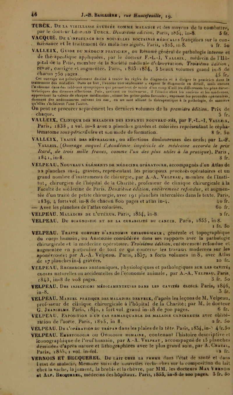 4« J.-B. Baillière , rue tiaute/euilleiy. TURCK. De u vieillesse étudiée comme maladie et <1«;s moyens de la combattre, I»' !•* docteur Léopold Turck.. Deuxième édition. Paris, 1854, in-8. 5 fr. VACQUlL. De l influence des nou>elles doctrines médicales françaises sur la con- naissance et le traitcuient îles maladies aiguës. Paris, 1825, 1118. ‘ 1 fr. 5o VALLEIX. Guide du m édecin praticien , ou Résume général de pathologie interne et de thérapeutique appliquées, par le docteur F.-L.-l. Valleix. médecin de 1 Hô- pital de lu Pitié, membre de la Société niédii ale d’observation. Troisième édition, revue, corrigée et augmentée. Paris, > 853-1854, 5 beaux volumes grand in-8 de chacun y5o pages. 45 fr. Cet ouvrage e»l principalement de»liné ft tracer le» règle» du diagno»lic et à diriger le praticien dan* le traitement do» maladies l)un» ce but, l'auteur non seulement a exposé le diagnostic en détail, mais encore l’a résume dausde» tableaux synoptique» qui permettent de saisir dun coup d’œil le» différence» le» plu» carac- téristique» de» diverse» affection». Puis, arrivant au traitement, il l’étudie cher les ancien» et le» moderne», appréciant la valeur de chaque médication , citant les principale» formule*, exposant le» procédé» opératoires, donnant des ordonnance» suivant les cas, en un mot alliant la thérapeutique à la pathologie, de manière qu'elle» s’éclairent l'une l’autre. On peut se procurer séparément les derniers volumes de la première édition. Prix de chaque. 3 fr. VALLEIX. Clinique des maladies des enfants nouveau-nés, par F.-L.-I. Valleix. Paris, i83S , 1 vol. iu-8 avec 2 planchas gravées et coloriées représentant le cépba- lémalome sous-péricrânien et son mode de formation. 8 fr. 5o VALLEIX. Traité des névralgies, ou affections douloureuses des nerfs; par L.-F. Valleix. (Ouvrage auquel VAcadémie impériale de médecine accorda le prix Dard, de trois mille francs, comme l'un des plus utiles à ta pratique). Paris , 1841, in-8. 8 fr. VELPEAU. Nouveaux éléments de médecine opératoire, accompagnés d’un Atlas de 22 planches in-4> gravées, repre-.eutant les principaux procéoés opératoires et uu grand nombre d’instruments de clliiurgie, par A.-A. Velpeau, membre de l’Insti- tut, chirurgien de l’hôpital delà Charité, professeur de clinique chirurgicale à la Faculté de médecine de Paris. Deuxième édition, entièrement refondue, et augmen- tée d’un traité de petite chirurgie, avec 191 planches intercalées dans le texte. Paris, 183g, 4 forts vol. in-8 de chacun 800 pages et atlas in-4. 40 fr. — Avec les planches de l’atlas coloriées. 60 fr. VELPEAU. Maladies de l’utérus. Paris, i854, in-8 2 fr. VELPEAU. Du diagnostic et de la curabilité du cancer. Paris, i855 , in-8. 1 fr. 5o VELPEAU. Traite complet d'anatomie cbihurgicalk , générale et topographique du corps humain, ou Anatomie considérée ilans ses rapports avec la pathologie chirurgicale et la médecine opératoire. Troisième édition, entièrement refondue et augmentée en particulier de tout ce qui concerne les travaux moderne* sur les aponévroses; par A.-A. Velpeau. Paris, 1807, 2 forts volumes in-8, avec Atlas de 17 planches in-4 gravées. 20 fr. VELPEAU. Recherches anatomiques, physiologiques et pathologiques sur les cavités closes naturelles ou accidentelles de l’économie animale, par A.-A. Velpeau. Paris. r843, in-8 de 208 pages.. 3 fr. 5o VELPEAU. Des injections médicamenteuses dans les cavités close s. Paris, 1846, in-8. 3 fr. VELPEAU. Manuel pratique des maladies des yeux, d’après les leçonsde M. Velpeau, professeur de clinique chirurgicale à l’hôpital de la Charité; par M. le docteur G. Jkansblmk. Paris, 184<», 1 fort vol. grand in-18 de 700 pages. 6 fr. VELPEAU. Exposition d'un cas remarquable de maladie cancéreuse avec oblité- ration de l’aorte. Paris, 182a, in 8. 2 fr. 5o VELPEAU. De l’opéh ation du trépan dans les plaies de la tête. Paris, i854, io-b 4 fr.5o VELPEAU. Embryologie ou Ovologih humaine, contenant l'histoire descriptive et iconographique de l’œuf humain, par A.-A. Velpeau, accompagné de i5 planches dessinées d’après nature et lithographiées avec le plus grand soin, par A.Chaeal, Paris, iSSt, 1 vol. in-fol. 1 a fr. VERNOIS ET BECQUEREL. Du lait ciikz la fkmmb dans i’etat de santé et dans 1 élut de maladie, Mémoire suivi de nouvelles reclieicites sur la composition du lait chez la vache, la jument, la brebis et la chèvre, par MM. les docteurs Max V «inois • t Alf. Becquerel, médecins des hôpitaux. Paris, i853, in-Sdeaoo pages. 3 fr. So