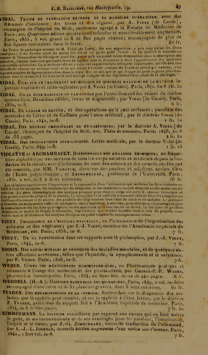 *7 flDAL. TRAITÉ DK PATHOLOGIE EXTERNE ET DK MEDECINE OPERATOIRE. HVCC deS Résumés d'anatomie des tissus et des régions, par A. Vidal (de Cassis} , chirurgien de l’hôpital du Midi, professeur agrégé à la Faculté de Médecine de Paris , elc. Quatrième édition entièrement refondue et considérablement augmentée. Paris, i855 , 5 vol. grand in-8 de 800 pages chacun; accompagnés de plus de 6do ligures intercalées dans le texte. 4° (r. Le Truité de pathologie externe de U Vidai (de Cmsit), dès son apparilion, a pris rang parmi les livres •lassiques; il est devenu enlre les mains des élèves un guide pour I élude, et lès maures le considèrent ■oniine le Compendium du chirurgien proie iVu , parce qu’à un grand laleul d'exposilion dans la description des maladies l’aulau. joinl une puissante force de logique dans la discussion e. dans t'appréciaimn des méthodes ,1 procédés opératoires. La quatrième édition a reçu des augmentations lelteinenl importantes, qu elledoii elre üolisidéiée comme un ouvrage lient', cl ce qui aioute à l’uliliM proliçlia du Traité de pathotagus ex lente, c est «grand nombre de ligures intercalées dans le lexle. Qui ne sait que ce qui frappe les yeux se grave plus racl- ement dans la mémoire? Ce livre est le seul ouvrage complet où .-oit représenté l'étal actuel de la chirurgie. VIDAL. Essai sur uh traitkmrnt méthodique dk quelques malao.bsdb la matrice, in- jectious vaginales et intra-vaginales; par A.Vidal (deCassis). Paris, i84o. In-8 ifr. 5o VIDAL. Du la ccrb radicale du varicocèle par l’enroulement des veines du cordon spermatique. Deuxième édition, revue et augmentée; par Vidal (de Cassis). Paris, iS5o, in-8. 2 ff* VIDAL. Du cancer du rectum, et des opérations qu’il peut réclamer; parallèle des méthodes de Littré et de Callisen pour l anus artificiel, par le docteur Vidal (de Cassis). Paiis, iS4a, in-8. a fr, 5o VIDAL. Des hernies ombilicales et épigastriques, par le doeleur A. Vidal ( de Cassis), chirurgien de l’hôpital du Midi, elc. Thèse de concours. Vans, i84S, in-S de i33 pages. 2 le. 5o VIDAL. Dhk inoculations syphilitiques. Lettre médicale, par le docteur Vidal (de Cassis). Paris, i84g, in-8. 1 fr. a5 VIOLETTE et ARCHAMBAULT. Dictionnairk des analyses chimiques, ou Réper- toire alphabétique des analyses de tous 1rs corps naturels et arliticiels depuis la fon- dation de la chr.nie, avec l’indication du nom des auteurs et des recueils où elles ont été insérées, par MM. Violktib, direc eur des poudres et salpêtres, ancien élève de l’Ecole polytechnique, et Archambault, professeur de lJUniversité. Paris, i85i. 2 voir in-8 à deux colonnes. 16 fr. Les chimistes apprécieront l’importance et la commodité d’un Dictionnaire qui renferme les faits constants re- latifs à tous les composés, les formules qui les désignent, cl les nombres au moyen desquels ces formules ont été établie*. La série chronologique des analyses présente pour chaque corps une sorte d ; résumé bi>lorique où l’on pourra suivre les progrès de la science. I.e naturaliste et le médecin trouveront dans ce livre les compositions dertissus d’animaux et de plantes, des produits de l’org iiiisaliou dans l'état de santé et de maladie. Le géologue y trouvera les analyses des roche-* et des fossiles, dont l’ingénieur, à son tour, peut tiierun parti avantageux pour la connaissance des localités qu’il exploite ou des matériaux qu’il veut mettre en œuvre. Le fabricant de produits chimiques, le maître de forges, le teinturier, l'agriculteur, qui veulent marcher dans la voie du progrès, trou- veront dans le Dictionnaire des analyses chimiques un grand nombre de renseignements utiles. VIREY. Philosophie de l’histoire naturelle , ou Phénomènes de l’organisation des animaux et des végétaux; par J .-J. Virky, membre de l’Academie impériale de Médecine , etc. Paris, i835 , in-8. 7 fr. VIREY. De la thysiolooie dans ses rapports avec là philosophie, par J.-J. Virey, Paris, j 844, in-8. 7 fr. VOISIN. Des causes morales bt physiques des maladies mentales, et de quelques au - très affections nerveuses , telles que l’hystérie, la nymphomanie et le satyriasis; par F. Voisin. Paris, 1826,in-8. 7 (V. WEBER. Codex des médicaments homoeopathiqdbs , ou Pharmacopée pratique et raisonnée à l’usage des médecins et des pharmaciens, par Gburgk-P.-F. Wkbeh, pharftiacu-n homœopalhe. Paris, 1854, un beau voi. in-cidé44<> pages. 6 fr. WEDDELL. (U.-A ). Histoire naturelle dks quinquinas. Paris, 1S49, 1 vol. in-folio accompagné d’une carie et de 32 planches gravées, dont 3 sont coloriées. 60 fr. YVAREN. I 1rs métamorphoses db la syphilis. Recherches sur le diagnostic des ma- ladies que la syphilis peut simuler, et sur la syphilis à l'élut latent, parle docteur P. Yvarkn, précédées du rapport fait à l’Académie impériale de inedecine. Paris, i854, in-8 de (ion pages. ' 7 fr. 5o i ZIMMERMANN. La solitude considérée par rapport aux causes qui en font naître le goût, de ses inconvénients et de ses avantages pour le- passions, l'imagination, l'esprit et le coeur; par J.-O. Zimmermann, nouvelle traduction de l’allemand, par A.-J.-L. Jourdan, nouvelle édition augmentée d’une notice sur l’auteur, Paris