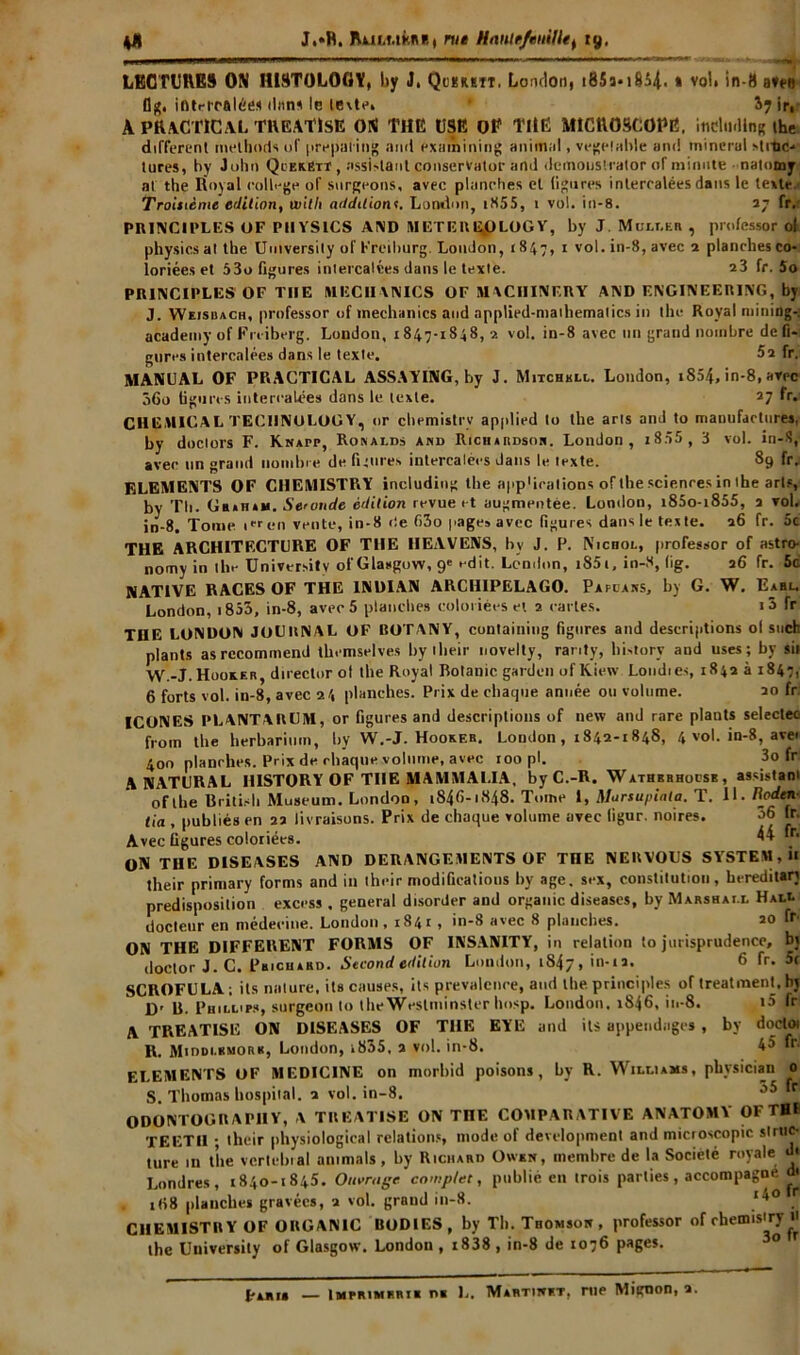 J.»R. Rui.ukitf., nie Hanir/enillet 19, LECTURES ON HISTOLOGY, by J. Qumtî. London, i85a-i854. » voL in-8 alto flg. intercalée* dans le texte» S7 ir, A PRACTICAL TREATISE ON THE USE OP THE MICROSCOPE, iflCludlng ihe different melhods of prepating and exainining animal, vegelable and minerai strtic-* tures, by John QcerBtt , assistant conserVator and dcmouslrator oT minute natomy al the Royal college of surgeons, avec planches et figures intercalées dans le texte. Troisième édition, un'l/i additionr. London, iH55, 1 vol. io-8. 27 fr.* ~ » 7 ' • PRINCIPLES OF PIIYSICS AMD METEIUgpLOGY, by J Mcli.hr , professor ol physics at tbe Umversily of Freiburg. London, 1847, 1 vol. in-8, avec a planches co- loriées et 53o figures intercalées dans le texte. a3 fr. 5o - r> PRINCIPLES'OF THE MECIIANICS OF MACHINF.RY AND ENGINEERING, by J. Weishach, professor of inechanics and applied-niatliemalics in the Royal mining-: academy of Fniberg. London, 1847-1848, 2 vol. in-8 avec un grand nombre défi- gurés intercalées dans le texte. 52 fr.: MANUAL OF PRACTICAL ASSAYINti, by J. Mitchkll. London, i854, in-8, avec 36o figures intercalées dans le texte. 27 fr. CHEMICAL TECHNOLOGY, or chemistrv applied to the arts and to manufactures, by doclors F. Knapp, Ronalds and Richardson. London, i855 , 3 vol. in-S, avec un grand nombre de figures intercalées dans le texte. 89 &V F,LEMENTS OF CHEMISTRY includiog tbe app'icalions of the sciences in tbe arts, by Th. UtutAH. Seconde édition revue et augmentée. London, i85o-i855, 2 vol. in-8. Tome ien vente, in-8 de 63o page» avec figures dans le texte. 26 fr. 5c THE ARCHITECTURE OF THE IIEAVENS, by J. P. Nichol, professor of astro- nomy in the Universitv of Glasgow, 9» edit. Len.lon, i85i, in-8, lig. 26 fr. 5c NATIVE RACES OF THE 1NDIAN ARCH1PELAGO. Pàpcans, by G. W. Eabl. London, i853, in-8, avec 5 planches coloriées et 2 caries. «3 fr THE LONDON JOURNAL OF BOTANY, containing figures and descrijitions ol such plants as rccominend themselves by tlieir novelty, ranty, bistory and uses ; by sii W.-J.Hooxer, director ol the Royal Botanic gardon of Kiew. Londres, 1842 à 1847, 6 forts vol. in-8, avec 24 planches. Prix de chaque année ou volume. 20 fr ICONES PLANTARUM, or figures and descriptions of new and rare plants seleclec from the herbariinn, by W.-J. Hooxer. London, 1842-1848, 4 vol. in-8, aver 400 planches. Prix de chaque volume, avec roo pl. 3o fr: ANATURAL IIISTORY OF THE MAMMALIA, byC.-R. Wathrhhoesb, assistant of tbe Britisb Muséum. London, 1846-1848. Tome i, Marsupial a. T. 11. Roden- lia , publiés en 22 livraisons. Prix de chaque volume avec ligur. noires. Avec figures coloriées. 44 >r. ON THE DISEASES AND DERANGEMENTS OF TnE NERVOUS SYSTEM, il their primary forms and in their modifications by âge. sex, constitution, hereditan prédisposition excess , general disorder and organic diseases, by Marshall Hall docteur en médecine. London , 1841 , in-8 avec 8 planches. 20 fr- ON THE DIFFERENT FORMS OF INSANITY, in relation to jurisprudence, bj doctor J.C. Phicuakd. Second édition London, 1847, iiwl* 6 rr' 5r SCROFULA ; ils nature, its causes, ils prevalcnee, and tbe principes of treatment, hj D' R. Phillips, surgeon to the Westminster Imsp. London. 1846, in-8. i5 fr A TREATISE ON DISEASES OF THE ETE and ils appeiidages , by docloi R. Midoi.iimoriî, London, »835, 2 vol. in-8. 45 fr. ELEMENTS OF MEDICINE on morbid poisons, by R. Williams, physician 0 S. Thomas hospital. 1 vol. in-8. ODONTOGRAP1IY, V TREATISE ON TnE COMPARATIVE ANATOMY OFTHI TEETII ; their physiological relations, mode of development and microscopie struc- ture 111 tîie vertébral animais, by Richard Owen, membre de la Société royale d« Londres, 1840-1845. Ouvrage complet, publié eu trois parties, accompagne « x(i8 planches gravées, a vol. grand in-8. CHEMISTRY OF ORGANIC BODIES, by Th. Thomson , professor of rhemis'ry « the Uuiversity of Glasgow. London , i838 , in-8 de 1076 pages.