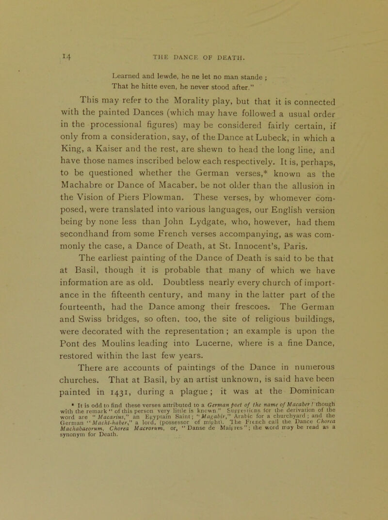 Learned and lewde, he ne let no man stande ; That he hitte even, he never stood after.” This may refer to the Morality play, but that it is connected with the painted Dances (which may have followed a usual order in the processional figures) may be considered fairly certain, if only from a consideration, say, of the Dance atLubeck, in which a King, a Kaiser and the rest, are shewn to head the long line, and have those names inscribed below each respectively. It is, perhaps, to be questioned whether the German verses,* known as the Machabre or Dance of Macaber, be not older than the allusion in the Vision of Piers Plowman. These verses, by whomever com- posed, were translated into various languages, our English version being by none less than John Lydgate, who, however, had them secondhand from some French verses accompanying, as was com- monly the case, a Dance of Death, at St. Innocent’s, Paris. The earliest painting of the Dance of Death is said to be that at Basil, though it is probable that many of which we have information are as old. Doubtless nearly every church of import- ance in the fifteenth century, and many in the latter part of the fourteenth, had the Dance among their frescoes. The German and Swiss bridges, so often, too, the site of religious buildings, were decorated with the representation ; an example is upon the Pont des Moulins leading into Lucerne, where is a fine Dance, restored within the last few years. There are accounts of paintings of the Dance in numerous churches. That at Basil, by an artist unknown, is said have been painted in 1431, during a plague; it was at the Dominican • It is odd to find these verses attributed to a German poet o] the name of Macaber / though with the remark “ of this person very little is known.” Suggestions for the derivation of the word are Macarius, an Egyptain Saint; “ Magabir, Arabic for a churchyard; and the German “Macht-haber, a lord, (possessor of might). The Ftonch call the Dance Chorea Machabacorum, Chorea Macrorum, or, ” Danse de Mai;res; the woid may be read as a synonym for Death.