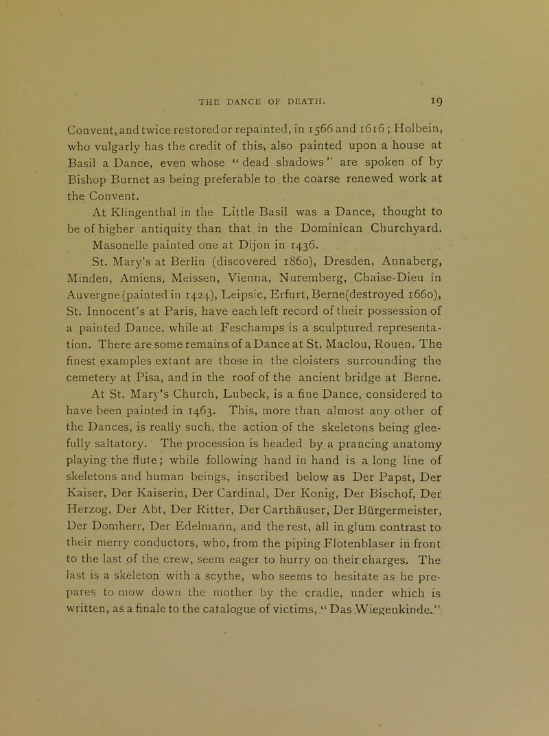 Convent, and twice restoredor repainted, in 1566 and 1616; Holbein, who vulgarly has the credit of this-, also painted upon a house at Basil a Dance, even whose “ dead shadows ” are spoken of by Bishop Burnet as being preferable to the coarse renewed work at the Convent. At Klingenthal in the Little Basil was a Dance, thought to be of higher antiquity than that in the Dominican Churchyard. Masonelle painted one at Dijon in 1436. St. Mary’s at Berlin (discovered i860), Dresden, Annaberg, Minden, Amiens, Meissen, Vienna, Nuremberg, Chaise-Dieu in Auvergne (painted in 1424), Leipsic, Erfurt, Berne(destroyed 1660), St. Innocent’s at Paris, have each left record of their possession of a painted Dance, while at Feschamps is a sculptured representa- tion. There are some remains of a Dance at St. Maclou, Rouen. The finest examples extant are those in the cloisters surrounding the cemetery at Pisa, and in the roof of the ancient bridge at Berne. At St. Mary’s Church, Lubeck, is a fine Dance, considered to have been painted in 1463. This, more than almost any other of the Dances, is really such, the action of the skeletons being glee- full}' saltatory. The procession is headed by a prancing anatomy playing the flute; while following hand in hand is a long line of skeletons and human beings, inscribed below as Der Papst, Der Kaiser, Der Kaiserin, Der Cardinal, Der Konig, Der Bischof, Der Herzog, Der Abt, Der Ritter, Der Carthauser, Der Burgermei.ster, Der Domherr, Der Edelmann, and the rest, all in glum contrast to their merry conductors, who, from the piping Flotenblaser in front to the last of the crew, seem eager to hurry on their charges. The last is a skeleton with a scythe, who seems to hesitate as he pre- pares to mow down the mother by the cradle, under which is written, as a finale to the catalogue of victims,Das Wiegenkinde,