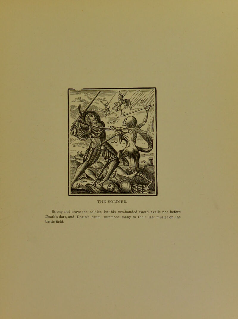 THE SOLDIER. Strong and brave the soldier, but his two-handed sword avails not before Death’s dart, and Death’s drum summons many to their last muster on the battle-field.