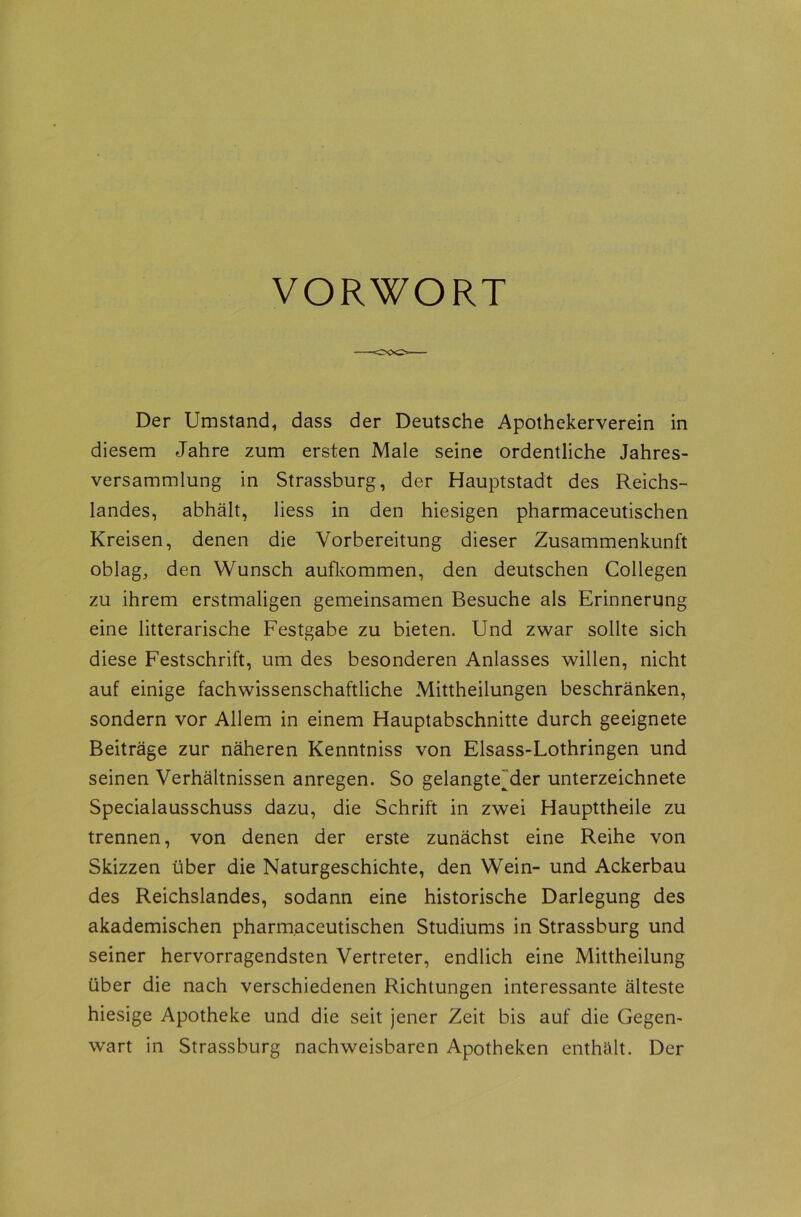 VORWORT Der Umstand, dass der Deutsche Apothekerverein in diesem Jahre zum ersten Male seine ordentliche Jahres- versammlung in Strassburg, der Hauptstadt des Reichs- landes, abhält, liess in den hiesigen pharmaceutischen Kreisen, denen die Vorbereitung dieser Zusammenkunft oblag, den Wunsch aufkommen, den deutschen Collegen zu ihrem erstmaligen gemeinsamen Besuche als Erinnerung eine litterarische Festgabe zu bieten. Und zwar sollte sich diese Festschrift, um des besonderen Anlasses willen, nicht auf einige fachwissenschaftliche Mittheilungen beschränken, sondern vor Allem in einem Hauptabschnitte durch geeignete Beiträge zur näheren Kenntniss von Elsass-Lothringen und seinen Verhältnissen anregen. So gelangte^der Unterzeichnete Specialausschuss dazu, die Schrift in zwei Haupttheile zu trennen, von denen der erste zunächst eine Reihe von Skizzen über die Naturgeschichte, den Wein- und Ackerbau des Reichslandes, sodann eine historische Darlegung des akademischen pharmaceutischen Studiums in Strassburg und seiner hervorragendsten Vertreter, endlich eine Mittheilung über die nach verschiedenen Richtungen interessante älteste hiesige Apotheke und die seit jener Zeit bis auf die Gegen- wart in Strassburg nachweisbaren Apotheken enthält. Der